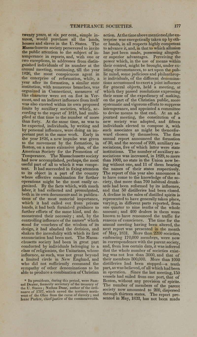 twenty yeara, at six per cent., simple in- terest, would purchase all the lands, houses and slaves in the U. States. The Massachusetts society pei-severed to invite the public attention to the subject of in- temperance in reports, and, with one or two exceptions, in addresses from distin- guished individuals of its number at the annual meeting, continuing, till the year 1826, the most conspicuous agent in the enterprise of reformation, while, a year after its formation, a similar state institution, with numerous branches, was organized in Connecticut, measures of like character were set on foot in Ver- mont, and an indirect influence from itself was also exerted within its own proposed limits by auxiliary societies, which, ac- cording to the report of 1818, had muhi- plicd at that time to the number of more than forty. At the same time, as was to be expected, individuals, by writing and by personal influence, were doing an im- portant part in the same work. Early in the year 1826, a new impulse was given to the movement by the formation, in Boston, on a more extensive plan, of the American Society for the Promotion of Temperance. The Massachusetts society had now accompUshed, perhaps, the most useful part of all to which it was compe- tent. It had succeeded in fixing attention to its object in a part of the country where effective combination for further operations might be the most easily or- ganized. By the facts which, with much labor, it had collected and promulgated, both in its own documents and in publica- tions of the most material importance, which it had called out from private hands, it had both furnished guidance to further efforts of the same kind, and de- monstrated their necessity ; and, by the controlhng influence of the names* which stood for vouchers of the wisdom of its design, it had abashed the derision, and shaken the incredulity with which its first annunciation had been met. The Massa- chusetts society had been in great pai-t conducted by individuals belonging to a class of religionists, the Unitarians, whose influence, as such, was not great beyond a limited circle in New England, and who did not sufliciently command the sympathy of other denominations to be able to produce a combination of Cliiistian • Its presidents, during tliis period, were Sam- oel Dexler, formerly secretary of the treasury of the U. Stales ; Nathan Dane, author of tlie ordi- nance of 1787, which saved the territory nortli- west of the Ohio from the curse of slavery; and Isaac Parker, chief-justice of the commouweallh. action. At the time above mentioned,the en- terprise was energetically taken up by oth- er hands, in all respects highly competent to advance it, and, in that to which allusion has just been made, possessing altogedi- er superior advantages. Perceiving the power which, in the use of means within their control, might be brought, under ex- isting circumstances, to act upon the pub- lic mind, some judicious and philanthrop- ic individuals, of the different denomina- tions accustomed to exert a joint influence for general objects, held a meeting, at which they passed resolutions expressing their sense of the expediency of making, on the part of the Christian public, more systematic and vigorous efforts to suppress intemperance, and appointed a committee to devise means to that end. At an ad- journed meeting, the constitution of a new society was adopted, and fifteen individuals elected to compose it, witli such associates as might be thencefor- ward chosen by themselves. The first annual report announced the formation of 30, and the second of 220, auxiUary as- sociations, five of which latter were state institutions. The numberofauxihary as- sociations was increased, in 1829, to more than 1000, no state in the Union now be- ing without one, and 11 of them bearing the names of their states respectively. The report of this year also announces it to have come to the knowledge of the so- ciety, that more than 700 habitual drunk- ards had been reformed by its influence, and that 50 distilleries had been closed. A decline in the sales of distilled spirits is represented to have generally taken place, varying, in different parts reported, fi-om one quarter to nine tenths of the whole amount; and 400 dealers in them were knowii to have renounced the trafiic for reasons of conscience. The time for the amiual meeting having been altered, the next report was presented in the montli of IMay, 1831. More than 2200 societies, embracing 170,000 members, were now in correspondence with the parent society, and, from less certain data, it was inferred that the whole number of societies exist- ing was not less than 3000, and that of their members 300,000. More than 1000 distilleries had been stopped—a tenth part, as was believed, of all which had been in operation. Since the last meeting, 150 vessels had sailed from one port, tliat of Boston, without any provision of spirits. The number of members of the parent society now amounted to 200, dispersed through thirteen states. The report pre- sented in May, 1832, has not been made