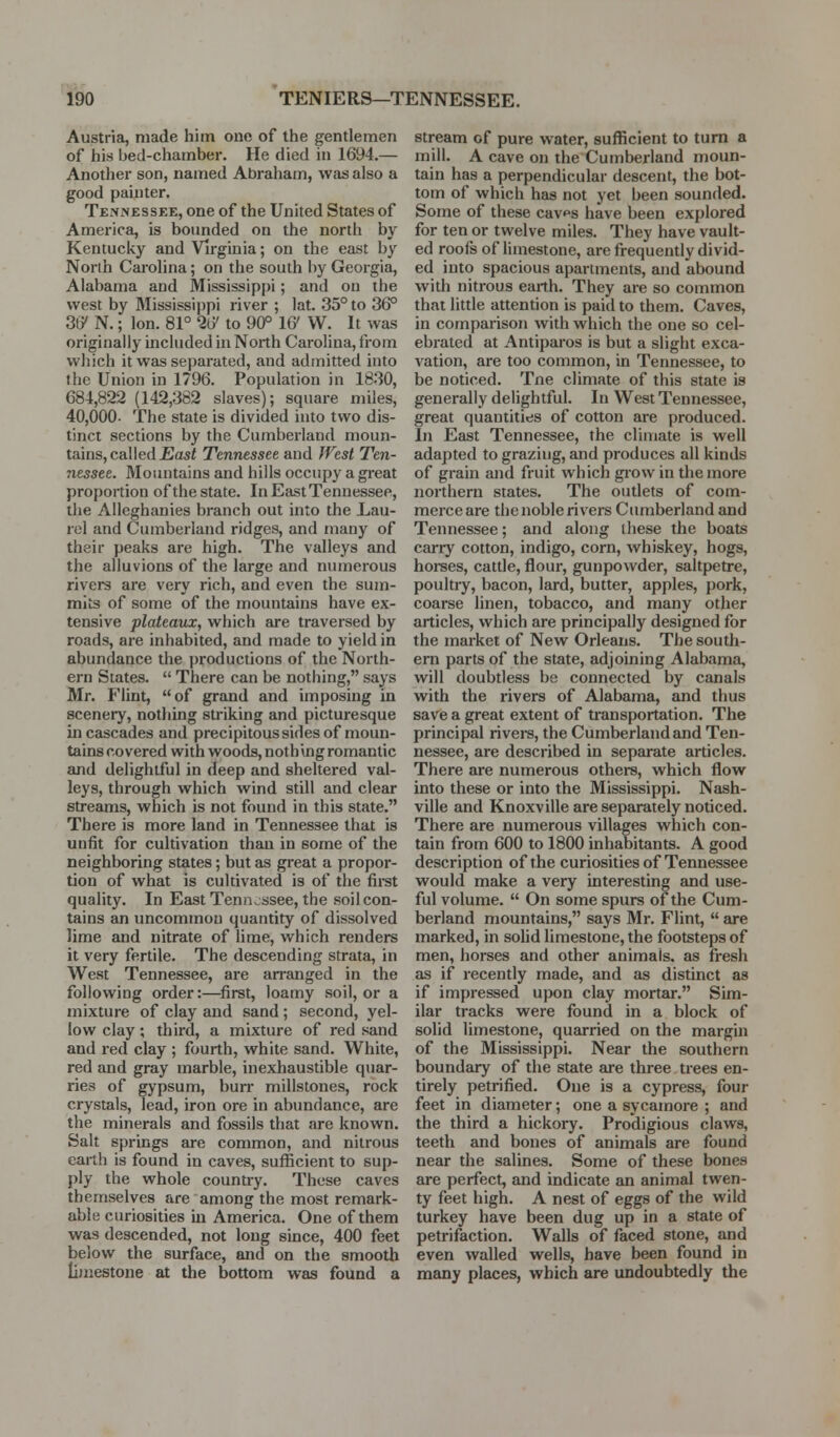 Austria, made him ono of the gentlemen of his bed-chamber. He died in 1694.— Another son, named Abraham, was also a good painter. Tennessee, one of the United States of America, is bounded on the north by Kentucky and Virginia; on the east by North Carolina; on the south liy Georgia, Alabama and Mississippi; and on the west by Mississippi river ; lat. 35° to 36° 36' N.; Ion. 81° 2(7 to 90° 16' W. It was originally included in North Carolina, from which it was separated, and admitted into the Union in 1796. Population in 18.30, 684,822 (142,382 slaves); square miles, 40,000- The state is divided into two dis- tinct sections by the Cumberland moun- tains, called £asi Tennessee and West Ten- nessee. Mountains and hills occupy a great proportion of the state. In East Tennessee, the Alleghanies branch out into the Lau- rel and Cumberland ridges, and many of their peaks are high. The valleys and the alluvions of the large and numerous rivers are very rich, and even the sum- mits of some of the mountains have ex- tensive plateaux, which are traversed by roads, are inhabited, and made to yield in abundance the productions of the North- ern States.  There can be nothing, says Mr. Flint, of grand and imposing in scenery, nothing striking and picturesque in cascades and precipitoussides of moun- tains covered with woods, nothing romantic and delightful in deep and sheltered val- leys, through which wind still and clear streams, which is not found in this state. There is more land in Tennessee that is unfit for cultivation than in some of the neighboring states; but as great a propor- tion of what is cultivated is of the first quality. In East Tennv.ssee, the soil con- tains an imcommou quantity of dissolved lime and nitrate of lime, which renders it very fertile. The descending strata, in West Tennessee, are arranged in the following order:—^first, loamy soil, or a mixture of clay and sand; second, yel- low clay; third, a mixture of red sand and red clay ; fourth, white sand. White, red and gray marble, inexhaustible quar- ries of gypsum, burr millstones, rock crystals, lead, iron ore in abundance, are the minerals and fossils that are known. Salt springs are common, and nitrous earth is found in caves, sufficient to sup- ply the whole country. These caves themselves are among the most remark- able curiosities in America. One of them was descended, not long since, 400 feet below the surface, and on the smooth limestone at the bottom was found a stream of pure water, sufficient to turn a mill. A cave on the Cumberland moun- tain has a perpendicular descent, the bot- tom of which has not yet been sounded. Some of these cav^s have been explored for ten or twelve miles. They have vault- ed roofs of limestone, are frequently divid- ed into spacious apartments, and abound with nitrous earth. They are so common that little attention is paid to them. Caves, in comparison with which the one so cel- ebrated at Antiparos is but a slight exca- vation, are too common, in Tennessee, to be noticed. Tne climate of this state is generally delightful. In West Tennessee, great quantities of cotton are produced. In East Tennessee, the climate is well adapted to grazing, and produces all kinds of grain and fruit which giow in the more northern states. The outlets of com- merce are the noble rivers Ciunberland and Tennessee; and along these the boats carry cotton, indigo, corn, whiskey, hogs, horses, cattle, flour, gunpowder, saltpetre, poultry, bacon, lard, butter, apples, pork, coarse linen, tobacco, and many other articles, which are principally designed for the market of New Orleans. The south- ern parts of the state, adjoining Alabama, will doubtless be connected by canals with the rivers of Alabama, and thus save a great extent of transportation. The principal rivei-s, the Cumberland and Ten- nessee, are described in separate articles. There are numerous others, which flow into these or into the Mississippi. Nash- ville and Knoxville are separately noticed. There are numerous villages which con- tain from 600 to 1800 inhabitants. A good description of the curiosities of Tennessee would make a very interesting and use- ful volume.  On some spurs of the Cum- berland mountains, says Mr. Flint,  are marked, in soHd limestone, the footsteps of men, horses and other animals, as fresh as if recently made, and as distinct as if impressed upon clay mortar. Sim- ilar tracks were found in a block of solid limestone, quarried on the margin of the Mississippi. Near the southern boundary of the state are three trees en- tirely petrified. One is a cypress, four feet in diameter; one a sycamore ; and the third a hickory. Prodigious claws, teeth and bones of animals are found near the salines. Some of these bones are perfect, and indicate an animal twen- ty feet high. A nest of eggs of the wild turkey have been dug up in a state of petrifaction. Walls of faced stone, and even walled wells, have been found in many places, which are undoubtedly the