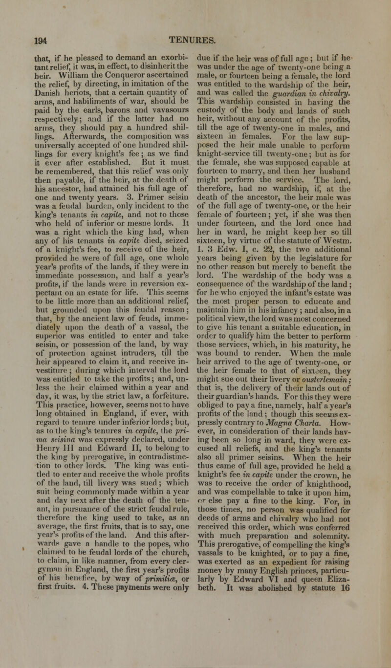 that, if he pleased to demand an exorbi- tant relief, it was, in effect, to disinherit the heir. WiHiam the Conqueror ascertained the relief, by directing, in imitation of the Danish heriots, that a certain quantity of arms, and habiliments of war, should be paid by the earls, barons and vavasoure respectively; nsid if the latter had no arms, they should pay a hundred shil- luigs. Afterwards, the conqjosition was universally accepted of one hundred shil- lings for eveiy knight's fee; as we find it ever after established. But it must be remembered, that this relief was only then payable, if the heir, at the death of his ancestor, had attained his full age of one and twenty years. 3. Primer seisin was a feudal burd< n, only incident to the king's tenants in capite, and not to those who held of inferior or mesne lords. It was a right which the king had, when any of his tenants in capite died, seized of a knight's fee, to receive of the heir, provided he were of full age, one whole year's profits of the lands, if they were in immediate possession, and half a year's profits, if the lands were in reversion ex- pectant on an estate for life. This seems to be little more than an additional relief, but grounded upon this feudal reason; that, by the ancient law of feuds, imme- diately upon the death of a vassal, the superior was entitled to enter and take seisin, or possession of the land, by way of pn)tection against intruders, till the heir a|)peared to claim it, and receive in- vestiture ; (luring which interval the lord was entitled to take the profits ; and, un- less the heir claimed within a year and day, it was, by the strict law, a forfeiture. Tliis practice, however, seems not to have long obtained in England, if ever, with regard to tenure under inferior lords; but, as to the king's tenures in capite, the pri- ma seisina was expressly declared, under Henry III and Edward II, to belong to the king by ])rerogative, in contradistinc- tion to other lords. The king was enti- tled to enter and receive the whole profits of the land, till livery was sued; which suit being commonly made within a year and day next after the death of the ten- ant, in pursuance of the strict feudal rule, therefore the king used to take, as an average, the first fruits, that is to say, one year's i)rofitsof the land. And this after- wards gave a handle to the popes, who claimed to be feudal lords of the church, to claim, in like manner, from every cler- g\|mnn in England, the first year's profits of his beiufice, by way of primitifB, or first fruits. 4, These payments were only due if the heir was of full age ; hut if he was under the age of twenty-one being a male, or fourteen being a female, the lord was entitled to the wardship of tlie heir, and was called tlie guardian in chivalry. This wardship consisted in having the custody of the body and lands of such heir, without any account of the profits, till the age of twenty-one in males, and sixteen in females. For the law suj)- posed the heir male unable to pcrfonn knight-sei-vice till twenty-one; but as for the female, she was supposed capable at fourteen to marrj', and then her husband might i)ei-form the sei'vice. The lord, therefore, had no wardship, if, at the death of the ancestor, the heir male was of the full age of twenty-one, or the heir female of fourteen ; yet, if she was then under fourteen, and the lord once had her in ward, he might keep her so till sixteen, by virtue of the statute of Westm. 1. 3 Edw. I, c. 22, the two additional yeare being given by the legislature for no other reason but merely to benefit the lord. The wardship of the body was a consequence of the wardship of the land; for he who enjoyed the infant's estate was the most proper person to educate and maintain him in his infancy ; and also, in a political view, the lord was most concerned to give his tenant a suitable education, in order to qualify him the better to perform those services, which, in his maturity, he was bound to render. When the male heir arrived to the age of twenty-one, or the heir female to that of sixteen, they might sue out their livery or ousierlemain; that is, the delivery of their lands out of their guardian's hands. For this they were obliged to pay a fine, namely, half a year's profits of the land; though this seems ex- pressly contrary to Magna Charta. How- ever, in consideration of their lands hav- ing been so long in ward, they were ex- cused all reliefs, and the king's tenants also all primer seisins. When the heir thus came of fiill age, provided he held a knight's fee in capite under the crown, he was to receive the order of knighthood, and was compellable to take it ujion him, or else pay a fine to the king. For, in those times, no person was qualified for deeds of arms and chivalry who had not received this order, which was conferred with much preparation and solemnity. This prerogative, of compelling the king's vassals to be knighted, or to pay a fine, was exerted as an expedient for raising money by many English princes, particu- larly by Edward VI and queen Eliza- beth. It was abolished by statute 16