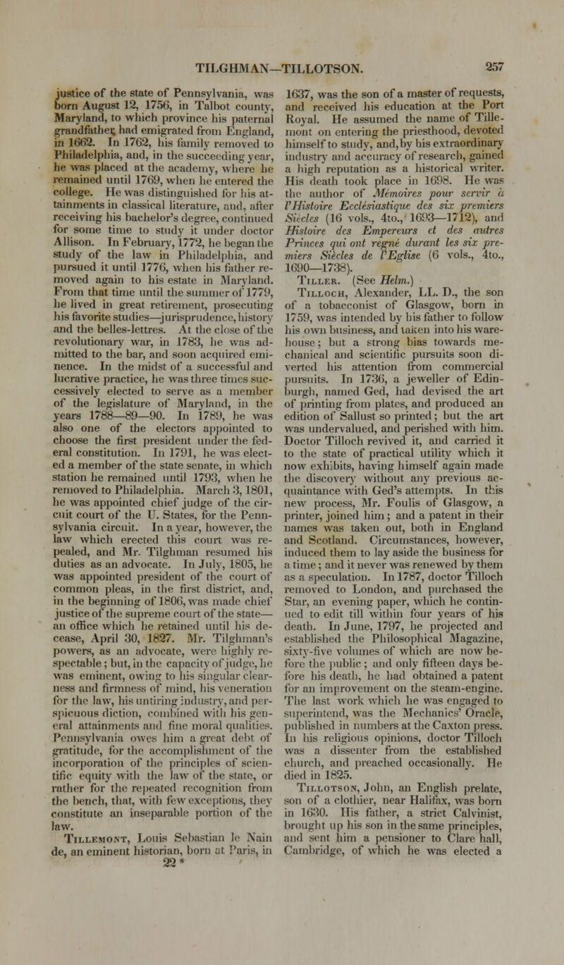 justice of the state of Pennsylvania, was born August 12, 1756, in Talbot county, Maryland, to which province his paternal grandfathei; had emigrated from England, in 1662. In 1762, his family removed to Philadelphia, and, in the succeeding year, he was placed at the academy, where he remained until 1769, when he entered the college. He was distinguished for his at- tainments in classical literature, and, after receiving his bachelor's degree, continued for some time to study it under doctor Allison. In February, 1772, he began the study of the law in Philadelphia, and pursued it until 1776, when his father re- moved again to his estate in Maryland. From that time until the summer of 1779, he lived in great retirement, prosecuting his favorite studies—jurisprudence, history and the belles-lettres. At the close of the revolutionary war, in 1783, he was ad- mitted to the bar, and soon acquired emi- nence. In the midst of a successful and lucrative practice, he was three times suc- cessively elected to serve as a member of the legislature of Maryland, in the years 1788—89—90. In 1789, he was also one of the electore appointed to choose the first president under the fed- eral constitution. In 1791, he was elect- ed a member of the state senate, in which station he remained until 1793, when he removed to Philadelphia. March .3,1801, he was appointed chief judge of the cir- cuit court of the U. States, for the Penn- sylvania circuit. In a year, however, the law which erected this court was re- pealed, and Mr. Tilghman resumed his duties as an advocate. In July, 1805, he was appointed president of the court of common pleas, in the first district, and, in the beginning of 1806, was made chief justice of the supreme court of the state— an office which he retained until his de- cease, April 30, 1827. Mr. Tilghman's powers, as an advocate, were highly re- spectable ; but, in the capacity of judge, he was eminent, owing to his singular clear- ness and firmness of mind, his veneration for the law, hisuntiringindustry, and per- spicuous diction, combined with his gen- eral attainments and fine moral qualities. Pcimsylvania owes him a great debt of gratitude, for the accomplishment of the incorporation of the principles of scien- tific equity with the law of the state, or rather for the rej)eated recognition from the bench, that, with few exceptions, they constitute an inseparable portion of the law. TiLLEMONT, Louis Sebastian le Nain de, an eminent historian, born at Paris, in 22* 1637, was the son of a master of requests, and received his education at the Port Royal. He assumed the name of Tille- mont on entering the priesthood, devoted himself to study, and,by his extraordinary industiy and accuracy of research, gained a high reputation as a historical writer. His death took place in 1698. He was the author of Memoires pour servir a VHistoire Ecdesiastique des six premiers Sitcks (16 vols., 4to., 1693—1712), and Hisloire des Empereurs d des autres Princes qui ont regni durant les six pre- miers Silcles de VEglise (6 vols., 4to., 1690—1738). Tiller. (See Helm.) TiLLocH, Alexander, LL. D., the son of a tobacconist of Glasgow, born in 1759, was intended by his father to follow his own business, and taken into his ware- house ; but a strong bias towards me- chanical and scientific pursuits soon di- verted his attention from commercial pui-suits. In 1736, a jeweller of Edin- burgh, named Ged, had devised the art of printing from plates, and produced an edition of Sallust so printed ; but the art was undervalued, and perished with him. Doctor Tilloch revived it, and carried it to the state of practical utility which it now exhibits, having himself again made the discoveiy without any previous ac- quaintance with Ged's attempts. In this new process, Mr. Foulis of Glasgow, a printer, joined him ; and a patent in their names was taken out, both in England and Scotland. Circumstances, however, induced them to lay aside the business for a time; and it never was renewed by them as a speculation. In 1787, doctor Tilloch removed to London, and purchased the Star, an evening paper, which he contin- ued to edit till within four years of his death. In June, 1797, he projected and estabhshed the Philosophical Magazine, sixty-five volumes of which are now be- fore the ])ublic ; and only fifteen days be- fore his death, he had obtained a patent for an improvement on the steam-engine. The last work which he was engaged to superintend, was the Mechanics' Oracle, published in numbei-s at the Caxton press. In Ids religious opinions, doctor Tilloch was a dissenter from the established church, and preached occasionallv. He died in 1825. TiLLOTSON, John, an English prelate, son of a clothier, near Halifax, was bom in 1630. His father, a strict Calvinist, brought up his son in the same principles, and sent him a pensioner to Clare hall, Cambridge, of which he was elected a