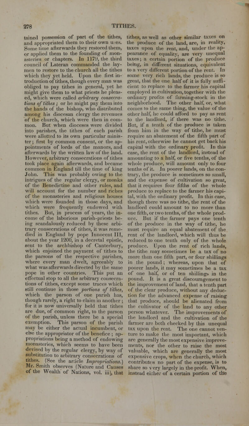 taineil possession of part of the tithes, and appropriated them to their own u es. Some time afterwards they restored them, or applied them to the founding of mon- asteries or chapters. In 1179, the third council of Lateran commanded the lay- men to restore to the church all the tithes which they yet held. Upon the fii-st in- troduction of tithes, though every man was obliged to pay tithes in general, yet he might give them to what priests he pleas- ed, which were called arbitrary consecra- tions of tithes ; or he might pay them into the hands of the bishop, who distributed among his diocesan clergy the revenues of the church, which were then in com- mon. But when dioceses were divided into parishes, the tithes of each parish were allotted to its own particular minis- ter ; first by common consent, or the ap- pointments of lords of the manors, and afterwards by the written law of the land. However, arbitrary consecrations of tithes took place again afterwards, and became common in England till the time of king John. This was probably owing to the intrigues of the regular clergy, or monks of the Benedictine and other rules, and will account for the number and riches of the monasteries and religious houses which were founded in tiiose days, and which were frequently endowed with tithes. But, in process of years, the in- come of the laborious parish-priests be- ing scandalously reduced by these arbi- trary consecrations of tithes, it was reme- died in England by pope Innocent III, about the year 1200, in a decretal epistle, sent to the archbishop of Canterbury, which enjoined the payment of tithes to the parsons of the respective parishes, where eveiy man dwelt, agreeably to what was afterwards directed by the same pope in other countries. This put an effectual stop to all the arbitrary consecra- tions of tithes, except some traces which still continue in those portions of tithes, which the parson of one parish has, though rarely, a right to claim in another; for it is now universally held that tithes are due, of common right, to the parson of the parish, unless there be a special exemption. This jjarson of the parish may be either the actual incumbent, or else the appropriator of the benefice ; ap- propriations being a method of endowing monasteries, which seems to have been devised by the regular clergy, by way of substitution to arbitrary consecrations of tithes. (See the article Impropriations.) Mr. Smith observes (Nature and Causes of the Wealth of Nations, vol. iii), that tithes, as well as other similar taxes on the produce of the land, are, in reality, taxes upon the rent, and, under the ap- pearance of equality, are very unequal taxes; a certain j)ortion of the produce being, in different situations, equivalent to a very different portion of the rent. In some very rich lands, the produce is so great, that tlie one half of it is fully suffi- cient to replace to the farmer his capital employed in cultivation, together with the ordinaiy profits of farming-stock in the neighborhood. The other half, or, what comes to the same thing, the value of the other half, he could afford to pay as rent to the landlord, if there was no tithe. But, if a tenth of the produce is taken from liim in the way of tithe, he must require an abatement of the fifth part of liis rent, otherwise he cannot get back his capital with the ordinary profit. In this case, the rent of the landlord, instead of amounting to a half, or five tenths, of the whole |)roduce, will amount only to four tenths of it. In poorer lands, on the con- trary, the produce is sometimes so small, and the expense of cultivation so great, that it requires foiu- fifths of the whole produce to replace to the farmer his capi- tal, with tlie ordinary profit. In this case, though there was no tithe, the rent of the landlord could amount to no more than one fifth, or two tenths, of the whole prod- uce. But if the farmer pays one tenth of the produce in tiie way of tithe, he must require an equal abatement of the rent of the landlord, which will thus be reduced to one tenth only of the whole produce. Upon the rent of rich lands, the tithe may sometimes be a tax of no more than one fifth part, or four shillings in the pound; whereas, upon that of poorer lands, it may sometimes be a tax of one half, or of ten shillings in the pound. It is a great discouragement to the improvement of land, that a tenth part of the clear produce, without any deduc- tion for the advanced expense of raising that produce, should be alienated from the cultivator of the land to any other person whatever. The improvements of the landlord and the cultivation of the farmer are both checked by this unequal tax upon the rent. The one cannot ven- ture to make the most important, which are generally the most expensive improve- ments, nor the other to raise the most valuable, which are generally the most expensive crops, when the church, which contribut€!s no part of the expense, is to share so v ery largely in the profit. When, instead eiither of a certain portion of the