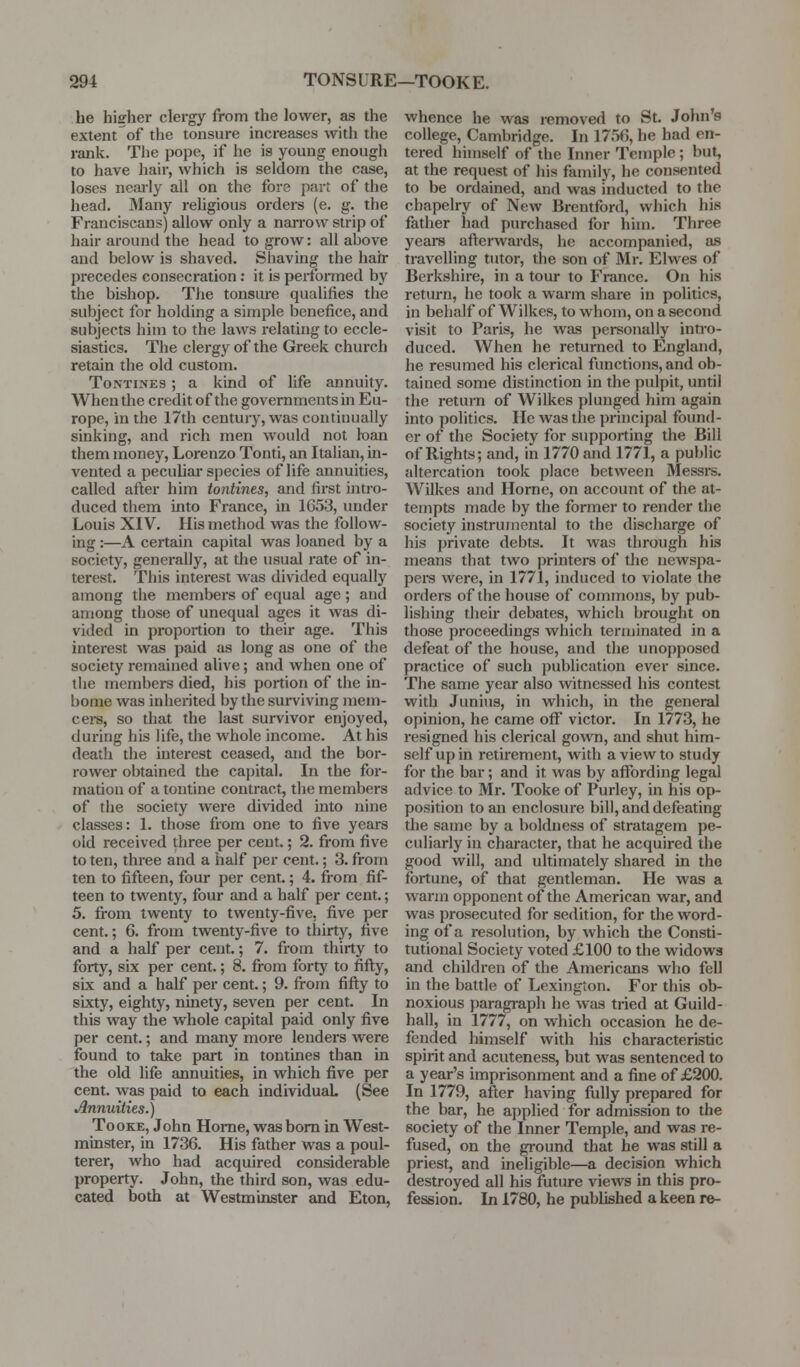 he higher clergy from the lower, as the extent of the tonsure increases with the rank. The pope, if he is young enough to have hair, which is seldom the case, loses neju'ly all on the fors part of the head. Many religious orders (e. g. the Franciscans) allow only a narrow strip of hair around the head to grow: all ahove and below is shaved. Sliaving the hair precedes consecration : it is perforaied by the bishop. The tonsure qualifies the subject for holding a simple benefice, and subjects him to the laws relating to eccle- siastics. The clergy of the Greek church retain the old custom. Tontines ; a kind of life annuity. When the credit of the governments in Eu- rope, in the 17th century, was continually sinking, and rich men would not loan them money, Lorenzo Tonti, an Italian, in- vented a peculiar species of life annuities, called after him tontines, and first intro- duced them into France, in 1G53, under Louis XIV. His method was the follow- ing :—A certain capital was loaned by a society, generally, at the usual rate of in- terest. This interest was divided equally among the members of equal age; and among those of unequal ages it was di- vided in proportion to their age. This interest was paid as long as one of the society remained alive; and when one of the members died, his portion of the in- bome was inherited by the surviving mem- cei-s, so that the last survivor enjoyed, during his life, the whole income. At his death the interest ceased, and the bor- rower obtained the capital. In the for- mation of a tontine contract, the members of the society were divided into nine classes: 1. those from one to five years old received three per cent.; 2. from five to ten, three and a half per cent.; 3. from ten to fifteen, four per cent.; 4. from fif- teen to twenty, four and a half per cent.; 5. from twenty to twenty-five, five per cent.; 6. from twenty-five to thirty, five and a half per cent.; 7. from thirty to forty, six per cent.; 8. from forty to fifl;y, six and a half per cent.; 9. fi-om fifl:y to sixty, eighty, ninety, seven per cent. In this way the whole capital paid only five per cent.; and many more lenders were found to take part in tontines than in the old life annuities, in which five per cent, was paid to each individuaL (See Annuities.) TooKE, John Home, was bom in West- minster, in 1736. His father was a poul- terer, who had acquired considerable property. John, the third son, was edu- cated both at Westminster and Eton, whence he was removed to St. John's college, Cambridge. In 175fi, he had en- tered himself of the Inner Temple ; but, at the request of his family, he consented to be ordained, and was inducted to the chapelry of New Brentford, which his father had purchased for him. Three years afterwards, he accompanied, as travelling tutor, the son of Mr. Elwes of Berkshire, in a tour to France. On his return, he took a warm share in politics, in behalf of Wilkes, to whom, on a second visit to Paris, he was personally inti'o- duced. When he returned to England, he resumed his clerical functions, and ob- tained some distinction in the pulpit, until the return of Wilkes plunged him again into politics. He was the principal found- er of the Society for supporting the Bill of Rights; and, in 1770 and 1771, a public altercation took place between Messi-s. Wilkes and Home, on account of the at- tempts made by the former to render the society instrumental to the discharge of his private debts. It was through his means that two printers of the newspa- pers were, in 1771, induced to violate the orders of the house of commons, by pub- lishing their debates, which brought on those proceedings which terminated in a defeat of the house, and the unopposed practice of such publication ever since. The same year also witnessed his contest with Jimius, in which, in the general opinion, he came off victor. In 1773, he resigned liis clerical gown, and shut him- self up in retirement, with a view to study for the bar; and it was by affording legal advice to Mr. Tooke of Purley, in his op- position to an enclosure bill, and defeating the same by a boldness of stratagem pe- culiarly in character, that he acquired the good will, and ultimately shared in the fortune, of that gentleman. He was a warm opponent of the American war, and was prosecuted for sedition, for the word- ing of a resolution, by which the Consti- tutional Society voted £100 to the widows and children of the Americans who fell in the battle of Lexington. For this ob- noxious paragi-aph he was tried at Guild- hall, in 1777, on which occasion he de- fended himself with his characteristic spirit and acuteness, but was sentenced to a year's imprisonment and a fine of £200. In 1779, after having fully prepared for the bar, he applied for admission to the society of the Inner Temple, and was re- fused, on the ground that he was still a priest, and ineligible—a decision which destroyed all his future views in this pro- fession. In 1780, he published a keen re-