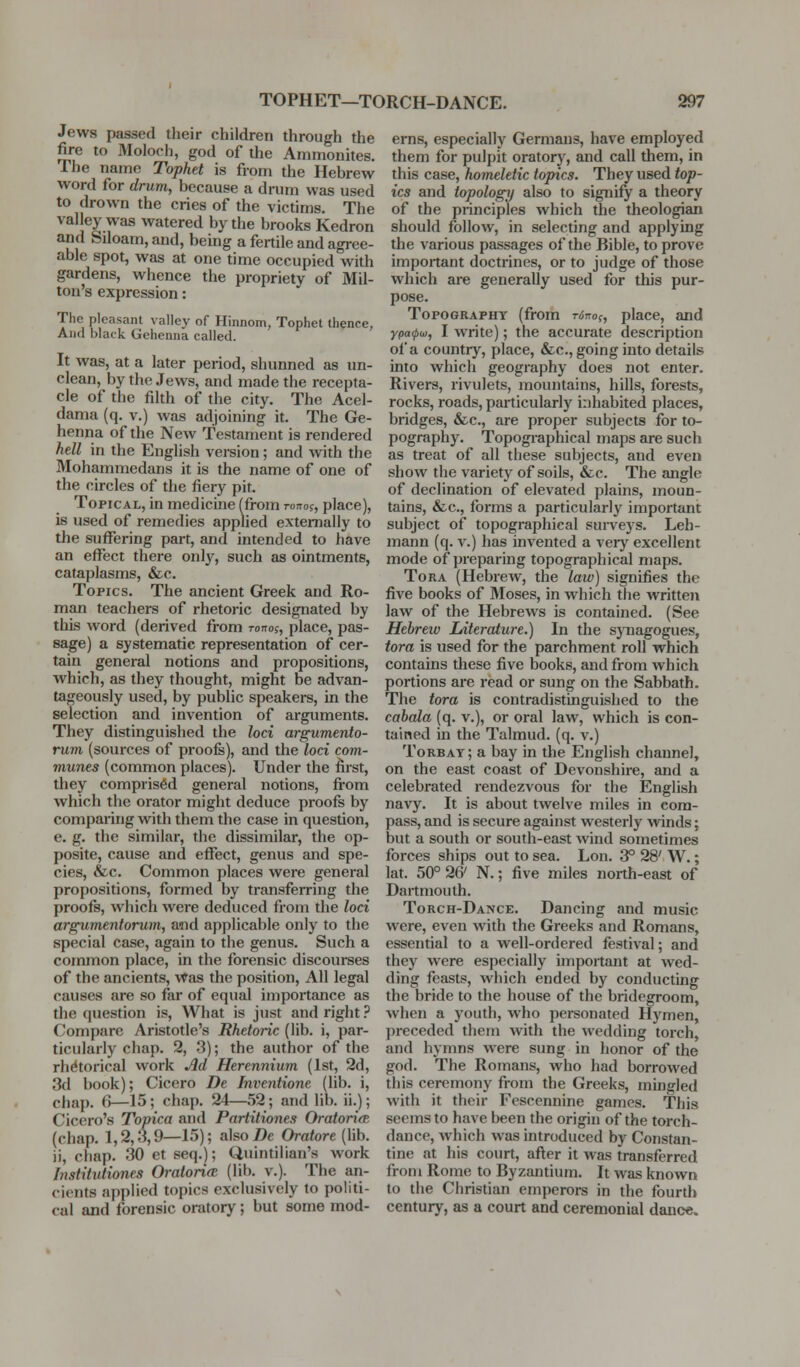 Jews passed their children through the fire to Moloch, god of the Ammonites. The name Tophet is from the Hebrew word for drum, because a drum was used to drown the cries of the victims. The valley was watered by the brooks Kedron and Siloam, and, being a fertile and agree- able spot, was at one time occupied with gardens, whence the propriety of Mil- ton's expression: The pleasant valley of Hinnom, Tophet thence, And black Gehenna called. It was, at a later period, shunned as un- clean, by the Jews, and made the recepta- cle of the filth of the city. The Acel- dama (q. V.) was adjoining it. The Ge- henna of the New Testament is rendered hell in the English version; and with the Mohammedans it is the name of one of the circles of the fiery pit. Topical, in medicine (from To-::oi, place), is used of remedies applied externally to the suffering part, and intended to have an effect there only, such as ointments, cataplasms, &c. Topics. The ancient Greek and Ro- man teachers of rhetoric designated by this word (derived from ronog, place, pas- sage) a systematic representation of cer- tain general notions and propositions, which, as they thought, might be advan- tageously used, by public speakers, in the selection and invention of arguments. They distinguished the loci argumento- rum (sources of proofs), and the loci com- munes (common places). Under the first, they comprised general notions, fi-om which the orator might deduce proofs by comparing with them the case in question, e. g. the similar, the dissimilar, the op- posite, cause and effect, genus and spe- cies, &c. Common places were general propositions, formed by transferring the proofs, which were deduced from the lod argumentorum, and applicable only to the special case, again to the genus. Such a common place, in the forensic discourses of the ancients, Was the position. All legal causes are so far of equal importance as the question is, What is just and right.' Compare Aristotle's Rhetoric (lib. i, par- ticularly chap. 2, 3); the author of the rhetorical work M Herennium (1st, 2d, 3d book); Cicero De Inventione (lib. i, chap. 6—15; chap. 24—52; and lib. ii.); Cicero's Topica and Partitiones OratoritE (chap. 1,2,3,9—15); alsoDe Oratore (lib. ii, chap. 30 et seq.); Quintilian's work Institutiones Oratori(Z (lib. v.). The an- cients applied topics exclusively to politi- cal and forensic oratory; but some mod- erns, especially Germans, have employed them for pulpit oratory, and call them, in this case, homeletic topics. They used top- ics and topology also to signify a theory of the principles which the theologian should follow, in selecting and applying the various passages of the Bible, to prove important doctrines, or to judge of those which are generally used for this pur- pose. Topography (from rinof, place, and ypa(fiw, I write); the accurate description of a country, place, &c., going into details into which geography does not enter. Rivers, rivulets, mountains, hills, forests, rocks, roads, particularly inhabited places, bridges, &c., are proper subjects for to- pography. Topogiaphical maps are such as treat of all these subjects, and even show the variety of soils, &c. The angle of declination of elevated plains, moun- tains, &c., forms a particularly important subject of topographical suneys. Leh- mann (q. v.) has invented a very excellent mode of preparing topographical maps. ToRA (Hebrew, the law) signifies the five books of Moses, in which the written law of the Hebrews is contained. (See Hebreiv Literature.) In the spiagogues, tora is used for the parchment roll which contains these five books, and from which portions are read or sung on the Sabbath. The tora is contradistinguished to the cabala (q. v.), or oral law, which is con- taitned in the Talmud, (q. v.) Torbat; a bay in the English channel, on the east coast of Devonshire, and a celebrated rendezvous for the English navy. It is about twelve miles in com- pass, and is secure against westerly winds; but a south or south-east wind sometimes forces ships out to sea. Lon. 3° 28' W.; lat. 50° 26' N.; five miles north-east of Dartmouth. Torch-Dance. Dancing and music were, even with the Greeks and Romans, essential to a well-ordered festival; and they were especially important at wed- ding feasts, which ended by conducting the bride to the house of the bridegroom, when a youth, who personated Hymen, preceded them with the ^vcddiug torch, and hymns were sung in honor of the god. The Romans, who had borrowed this ceremony from the Greeks, mingled with it their Fescennine games. This seems to have been the origin of the torch- dance, which was introduced by Constan- tine at his court, afler it was transferred from Rome to Byzantium. It was known to the Christian emperors in the fourth century, as a court and ceremonial danc«.