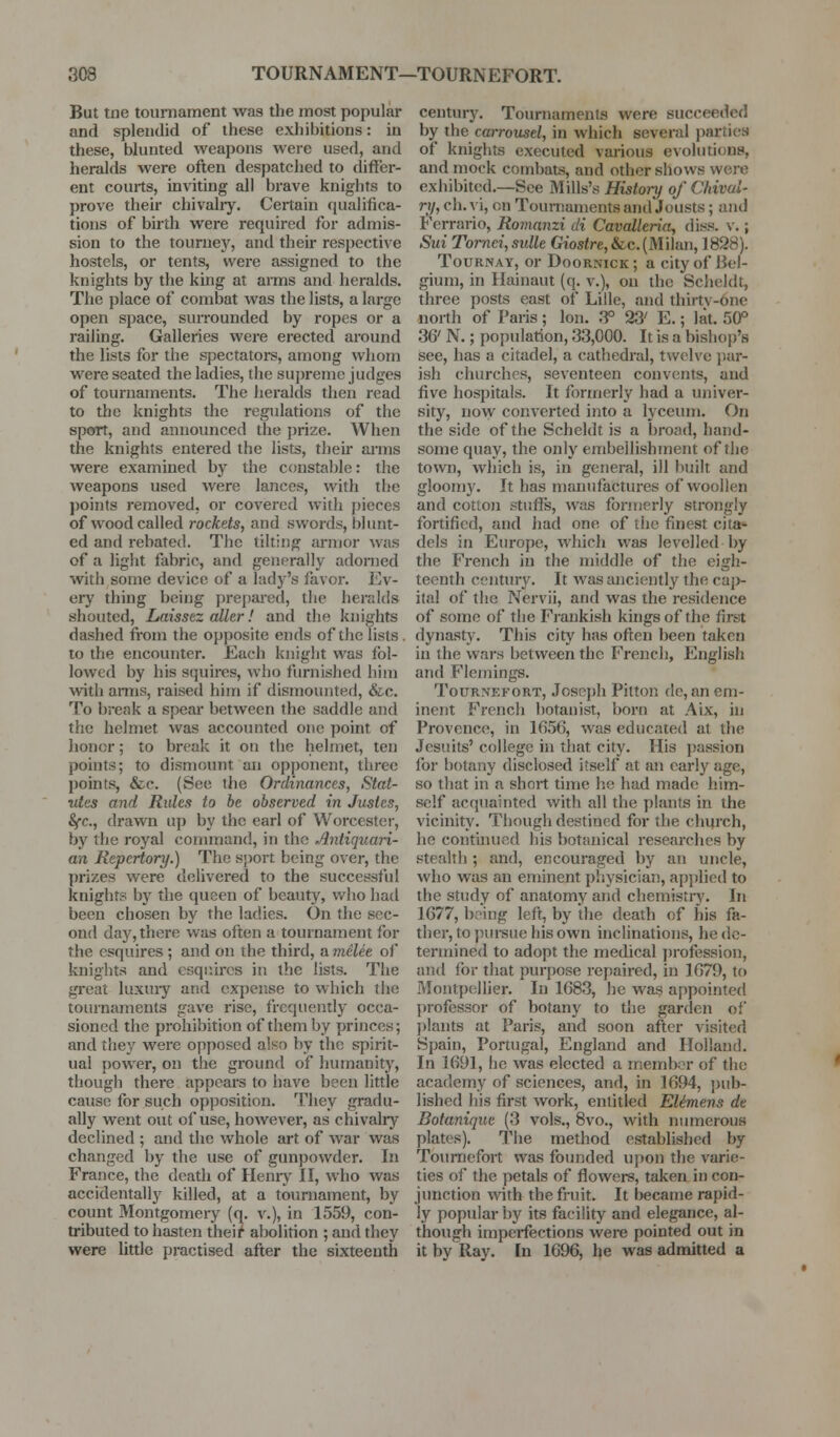 But tne tournament was the most popular and splendid of these exhibitions: in these, blunted weapons were used, and heralds wei*e often despatched to differ- ent courts, inviting all brave knights to prove their chivalry. Certain qualifica- tions of birth were required for admis- sion to the touruej', and their respective hostels, or tents, were assigned to the knights by the king at arms and hei*alds. The place of combat was the lists, a large open space, surrounded by ropes or a railing. Galleries were erected around the lists for the spectators, among whom were seated the ladies, the supreme judges of tournaments. The heralds then read to the knights the regulations of the sport, and announced the prize. When the knights entered the lists, then* arms were examined by the constable: the weapons used were lances, with the points removed, or covered with pieces of wood called rockets, and swords, blunt- ed and rebated. The tilting armor was of a liglit fabric, and generally adorned with some device of a lady's favor. Ev- ery thing being prepared, the heralds shouted, Laisstz aller! and tlie knights dashed from the opposite ends of the lists . to the encounter. Each knight was fol- lowed by his squires, who furnished him with arms, raised him if dismounted, &c. To break a spear between the saddle and the helmet was accounted one point of honor; to break it on the helmet, ten points; to dismount an opponent, tlirec points, &c. (See the Ordinances, Stat- vics and Rules to he observed in Justes, Sfc, drawn uj) by the earl of Worcester, by the royal connnand, in the Antiquari- an Repertory.) The sport being over, the prizes were delivered to the successful knights by the queen of beauty, who had been chosen by the ladies. On the sec- ond day, there was often a tournament for the esquires; and on the third, avielee of knights and esquii-es in the lists. The gi'eat luxuiy and expense to which the tournaments gave rise, frequently occa- sioned the prohibition of them by princes; and they were opposed also by the spirit- ual poAver, on the ground of humanity, though there appears to have been little cause for such opposition. '^^I^hey gradu- ally went out of use, hoAvever, as chivalry declined ; and the whole art of war was changed by the use of gunpowder. In France, the death of Heniy II, who was accidentally killed, at a tournament, by count Montgomery (q. v.), in 1559, con- tributed to hasten thei^' abolition ; and they were Uttle practised after the sixteenth century. Tournaments were succeeded by the carrousel, in which several jiarties of knights executed various evolutions, and mock combats, and other shows were exhibited.—See Mills's Histoi-y of Chivul- ri/, ch. vi, on Toumaments and Jousts; and Fcrrario, Romanzi di Cavallerin, diss. v.; Sui Tomei, sulle Giostre, &c. (Milan, ] 898). TouRNAY, or Doornick; a city of Bel- gium, in Hainaut (q. v.), on the Sclieldt, three posts east of Lille, and thirtv-one north of Paris ; Ion. .3° 23' E.; lat. 50° 36' N.; population, 33,000. It is a bishop's see, has a citadel, a cathedral, twelve jiar- ish churches, seventeen convents, and five hospitals. It formerly had a univer- sity, noyv' converted into a lyceum. On the side of the Scheldt is a broad, hand- some quay, the only embellishment of the town, which is, in general, ill built and gloomy. It has manufactures of woollen and cotto)i stuffs, was foniierly strongly fortified, and had one of the finest cita«- dels in Europe, which was levelled by the French in the middle of the eigh- teenth century. It was anciently the cap- ital of the Nervii, and was the residence of some of the Frankish kings of the first dynastj\ This city has often been taken in the wars between the French, English and Flemings. TouRNEFORT, Joscpli Pilton do, an em- inent French botanist, born at Aix, in Provence, in 1656, was educated at the Jesuits' college in that city. His })assion for botany disclosed itself at an early age, so tliat in a short time he had made him- self acquainted with all the plants in the vicinity. Though destined for the church, he continued his botanical researches by stealth; and, encouraged by an uncle, who was an eminent pliysician, api)lied to the study of anatomy and chemistn'. In 1677, being left, by the death of his fa- ther, l;o pui-sue his own inclinations, he de- termined to adopt the medical j)rofession, and for that purpose repaired, in 1679, to Montpellier. In 1683, he was appointed professor of botany to the garden of plants at Paris, and soon after visited Spain, Portugal, England and Holland. In 1691, he was elected a member of the academy of sciences, and, in 1694, ])ub- lished his first work, entitled EUmens de Botanique (3 vols., 8vo., with numerous plates). The method established by Toumefort was founded upon the varie- ties of the petals of flowers, taken in con- junction with the fruit. It became rapid- ly popular by its facility and elegance, al- though imperfections were pointed out in it by Ray. In 1696, he was admitted a