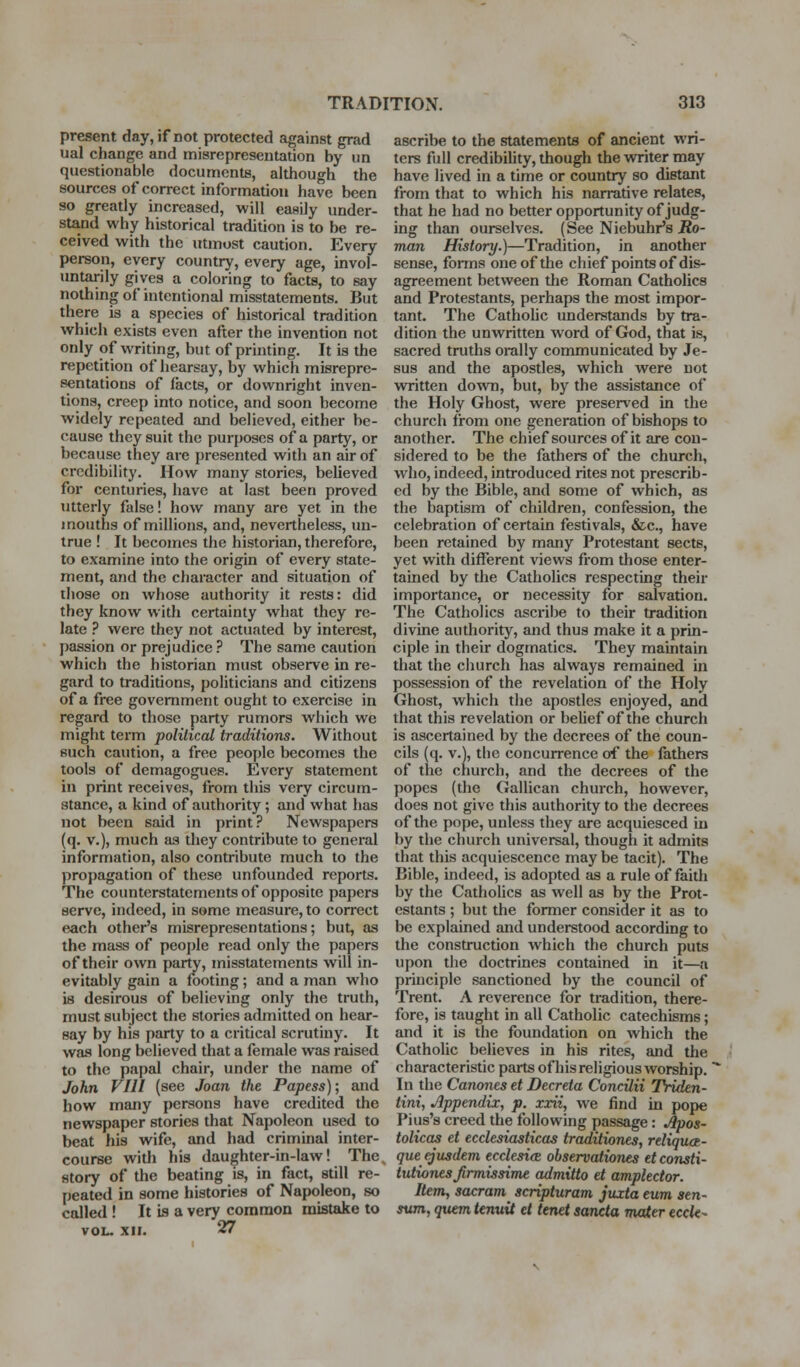 present day, if not protected against grad ual change and misrepresentation by iin questionable documents, although the sources of correct information have been so greatly increased, will easily under- stand why historical tradition is to be re- ceived with the utmost caution. Every person, every country, every age, invol- untarily gives a coloring to facts, to say nothing of intentional misstatements. But there is a species of historical tradition which exists even after the invention not only of writing, but of printing. It is the repetition of hearsay, by which misrepre- sentations of lacts, or downright inven- tions, creep into notice, and soon become widely repeated and believed, either be- cause they suit the purposes of a party, or because they are presented with an air of credibility. How many stories, believed for centuries, have at last been proved utterly false! how many are yet in the mouths of millions, and, nevertheless, un- true ! It becomes the historian, therefore, to examine into the origin of every state- ment, and the character and situation of those on whose authority it rests: did they know with certainty what they re- late ? were they not actuated by interest, passion or prejudice ? The same caution which the historian must observe in re- gard to traditions, politicians and citizens of a free government ought to exercise in regard to those party rumors which we might term poliliccU traditions. Without such caution, a free people becomes the tools of demagogues. Every statement in print receives, from this very circum- stance, a kind of authority; and what has not been said in print? Newspapers (q. v.), much as they contribute to general information, also contribute much to the propagation of these unfounded reports. The counterstatements of opposite papers serve, indeed, in some measure, to correct each other's misrepresentations; but, as the mass of people read only the papers of their own party, misstatements will in- evitably gain a footing; and a man who is desirous of believing only the truth, must subject the stories admitted on hear- say by his party to a critical scrutiny. It was long believed tliat a female was raised to the papal chair, under the name of John VIII (see Joan the Papess); and how many persons have credited the newspaper stories that Napoleon used to beat his wife, and had criminal inter- course with his daughter-in-law! The. story of the beating is, in fact, still re- peated in some histories of Napoleon, so called ! It is a very common mistake to VOL. XII. 27 ascribe to the statements of ancient wri- ters full credibiUty, though the writer may have lived in a time or country so distant from that to which his narrative relates, that he had no better opportunity of judg- ing than ourselves. (See Niebuhr's Ro- man History.)—Tradition, in another sense, fonns one of the chief points of dis- agreement between the Roman Catholics and Protestants, perhaps the most impor- tant. The Cathohc understands by tra- dition the unwritten word of God, that is, sacred truths orally communicated by Je- sus and the apostles, which were not written down, but, by the assistance of the Holy Ghost, were preserved in the church from one generation of bishops to another. The chief sources of it are con- sidered to be the fathers of the church, who, indeed, introduced rites not prescrib- ed by the Bible, and some of which, as the baptism of children, confession, the celebration of certain festivals, &c., have been retained by many Protestant sects, yet with different views from those enter- tained by the Catholics respecting their importance, or necessity for salvation. The Catholics ascribe to their tradition divine authority, and thus make it a prin- ciple in their dogmatics. They maintain that the church has always remained in possession of the revelation of the Holy Ghost, which the apostles enjoyed, and that this revelation or belief of the church is ascertained by the decrees of the coun- cils (q. v.), the concurrence of the fathers of the church, and the decrees of the popes (the Galilean church, however, does not give this authority to the decrees of the pope, unless they are acquiesced in by the church universal, though it admits that this acquiescence may be tacit). The Bible, indeed, is adopted as a rule of faitli by the Catholics as well as by the Prot- estants ; but the former consider it as to be explained and understood according to the construction which the church puts upon the doctrines contained in it—a principle sanctioned by the council of Trent. A reverence for tradition, there- fore, is taught in all Catholic catechisms; and it is the foundation on which the Catholic believes in his rites, and the characteristic parts ofhis religious worship. In the Canones et Decreta Concilii TViden- tini, Appendix, p. xxii, we find in pope Pius's creed the following passage: Apos- tolicas et ecclesiasticas traditiones, reliqxict- queejusdem ecclesicE observationes etconsti- tutionesjirmissime admitto et amplector. Item, sacram scripturam juxta eum sen- sum, quern tenuit et tenet sancta maier ecck-