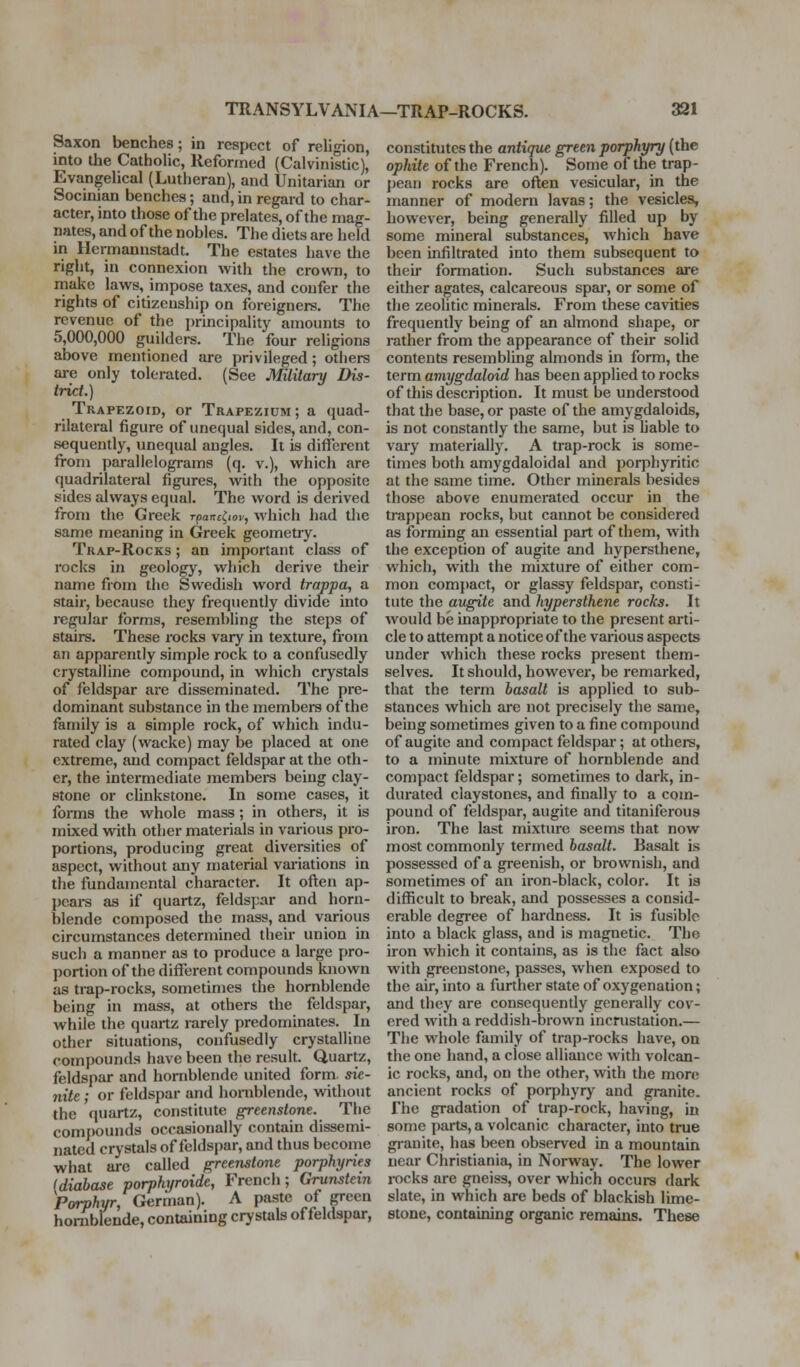 Saxon benches; in respect of religion, into the Catholic, Reformed (Calvinistic), Evangelical (Lutheran), and Unitarian or Socinian benches; and, in regard to char- acter, into those of the prelates, of the mag- nates, and of the nobles. The diets are held in Hermannstadt. The estates have the right, in connexion with the crown, to make laws, impose taxes, and confer the rights of citizenship on foreigners. The revenue of the principality amounts to 5,000,000 guilders. The four religions above mentioned are privileged; others are only tolerated. (See Military Dis- trict.) Trapezoid, or Trapezium; a quad- rilateral figure of unequal sides, and, con- sequently, unequal angles. It is different from parallelograms (q. v.), which are quadrilateral figures, with the opposite sides always equal. The word is derived from the Greek rpanc^iov, which had the same meaning in Greek geometry. Trap-Rocks ; an important class of rocks in geologj-^, which derive their name from the Swedish word trappa, a stair, because they frequently divide into regular forms, resembling the steps of stairs. These rocks vary in texture, fi-om an apparently simple rock to a confusedly crystalline compound, in which crystals of feldspar are disseminated. The pre- dominant substance in the members of the family is a simple rock, of which indu- rated clay (wacke) may be placed at one extreme, and compact feldspar at the oth- er, the intermediate membera being clay- stone or clinkstone. In some cases, it forms the whole mass ; in others, it is mixed with other materials in various pro- portions, producing great diversities of aspect, without any material vai-iations in the fundamental character. It often ap- pear as if quartz, feldspar and horn- blende composed the mass, and various circumstances determined their union in such a manner as to produce a large pro- portion of the different compounds known as trap-rocks, sometimes the hornblende being in mass, at others the feldspar, while the quartz rarely predominates. In other situations, confusedly crystalline compounds have been the result. Quartz, feldspar and hornblende united form sie- nite ; or feldspar and honiblende, without the quartz, constitute greenstone. The compounds occasionally contain dissemi- nated crystals of feldspar, and thus become what are called greenstone porphyries (diabase porphyroide, French; Grunstein Porphyr, German). A paste of green honiblende, containing crystals of feldspar. constitutes the antique green porphyry (the ophite of the French). Some of the trap- j)ean rocks are often vesicular, in the manner of modern lavas; the vesicles, however, being generally filled up by some mineral substances, which have been infiltrated into them subsequent to theu* formation. Such substances are either agates, calcareous spai-, or some of the zeolitic minerals. From these cavities frequently being of an almond shape, or rather from the appearance of their solid contents resembling almonds in form, the term aviygdaloid has been applied to rocks of this description. It must be understood that the base, or paste of the amygdaloids, is not constantly the same, but is liable to vary materially. A trap-rock is some- times both amygdaloidal and porphyritic at the same time. Other minerals besides those above enumerated occur in the trappean rocks, but cannot be considered as forming an essential part of them, with the exception of augite and hypersthene, which, with the mixture of either com- mon compact, or glassy feldspar, consti- tute the augite and hypersthene rocks. It would be inappropriate to the present arti- cle to attempt a notice of the various aspects under which these rocks present them- selves. It should, however, be remarked, that the term basalt is applied to sub- stances which are not precisely the same, being sometimes given to a fine compound of augite and compact feldspar; at others, to a minute mixture of hornblende and compact feldspar; sometimes to dark, in- durated claystones, and finally to a com- pound of feldspar, augite and titaniferous iron. The last mixture seems that now most commonly termed basalt. Basalt is possessed of a greenish, or brownish, and sometimes of an iron-black, color. It is difficult to break, and possesses a consid- erable degree of hardness. It is fusible into a black glass, and is magnetic. The iron which it contains, as is the fact also with greenstone, passes, when exposed to the air, into a further state of oxygenation; and they are consequently generally cov- ered with a reddish-brown incrustation.— The whole family of trap-rocks have, on the one hand, a close alliance with volcan- ic rocks, and, on the other, with the more ancient rocks of poi-phyr}^ and granite. The gradation of trap-rock, having, in some parts, a volcanic character, into true granite, has been observed in a mountain near Christiania, in Norway. The lower i-ocks are gneiss, over which occurs dark slate, in which are beds of blackish lime- stone, containing organic remains. These