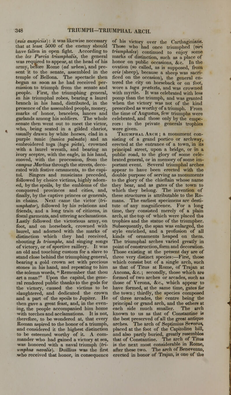 {suis auspiciis): it was likewise necessary that at least 5000 of the enemy should have fallen in open fight. According to the lex Porcia triumphalis, the general was required to appear, at the head of liis army, beibre Rome {ad urbem), and pre- sent it to the senate, assembled in the temple of Bellona. The spectacle then began as soon as he had received per- mission to triumph from the senate and people. First, the triumpliing general, in his triumphal robes, bearing a laurel branch in his hand, distiibuted, in the presence of the assembled people, money, marks of honor, bracelets, lances and garlands among his soldiers. The whole senate then went out to meet the victor, who, being seated in a gilded chariot, usually drawn by white horses, clad in a purple tunic [tunica palmata) and an embroidered toga {to^a pida), crovvTied with a laurel wreath, and bearing an ivory sceptre, with the eagle, in his hand, moved, with the procession, from the campus Martius through the streets, deco- rated with festive ornaments, to the capi- tol. Singers and musicians preceded, followed by choice victims, highly adorn- ed, by the spoils, by the emblems of the conquered provinces and cities, and, finally, by the captive princes or generals, in chains. Next came the victor [tri- timphator), followed by liis relations and friends, and a long train of citizens, in festal garments, and uttering acclamations. Lastly follovv^ed the victorious army, on foot, and on horseback, crowned with laurel, and adorned with the marks of distinction which they had received, shouting lo triumphe, and singing songs of victory, or of sportive raillery. It was an old and touching custom for a slave to stand close behind the triumphing general, bearing a gold crown set with precious stones in his hand, and repeating to him the solemn words,  Remember that thou ■art a man! Upon the capitol, the gene- ral rendered public thanks to the gods for the victory, caused the victims to he slaughtered, and dedicated the crowii and a part of the spoils to Jupiter. He then gave a great feast, and, in the even- ing, the people accompanied him home with torches and acclamations. It is not, therefore, to be wondered at, that every Roman aspired to the honor of a triumph, and considered it the highest distinction to be esteemed worthy of it. A com- mander who had gained a victory at sea, was honored with a naval triumph (tri- vmphus tMvalis). Duillius was the first who received tiiat honor, in consequence of his victory over the Carthaginians. Those who had once triumphed (wri triumphales) continued to enjoy some marks of distinction, such as a place of honor on public occasions, &c. In the ovation (so called, as is supposed, from ovis (sheep), because a sheep was sacri- ficed on the occasion), the general en- tered the city on horseback or on foot, wore a toga pratexta, and was crowned with myrtle. It was celebrated with less pomp than the triumph, and was granted when the victory was not of the kind prescribed as worthy of a triu mph. From the time of Augustus, few triumphs were celebrated, and those only by the empe- rors : to the private generals trophies were given. Triumphal Arch ; a monument con- sisting of a grand portico or archway, erected at the entrance of a town, in its principal street, upon a bridge, or in a public road, to the glory of some cele- brated general, or in memory of some im- portant event. Several triumphal arches appear to have been erected with the double purpose of ser\'ing as monuments to the glory of the chieftain whose name they bear, and as gates of the town to which they belong. The invention of these structures is attributable to the Ro- mans. The earliest specimens are desti- tute of any magnificence. For a long time, they consisted merely of a plain arch, at the top of which were placed the trophies and the statue of the triumpher. Subsequently, the span was enlarged, the style enriched, and a profusion of all kinds of ornaments heaped on them. The triumphal arches varied greatly in point of construction, form and decoration. Those existing at the present day are of three very distinct species:—First, those which consist but of a single arch, such as that of Titus at Rome, of Trajan at Ancona, &c.; secondly, those which are formed of two arches or arcades, such as those of Verona, &c., which appear to have formed, at the same time, gates for the town; thirdly, the species composed of three arcades, the centre being the principal or grand arch, and the others at each side much smaller. The arch known to us as that of Constantine is the best preserved of all the great antique arches. The arch of Septimius Sererug, placed at the foot of the Capitoline hill, and also partly buried, greatly rosembles that of Constantine. The arch of Titua is the next most considerable in Rome, after these two. The arch of Benevento, erected in honor of Trajan, is one of the