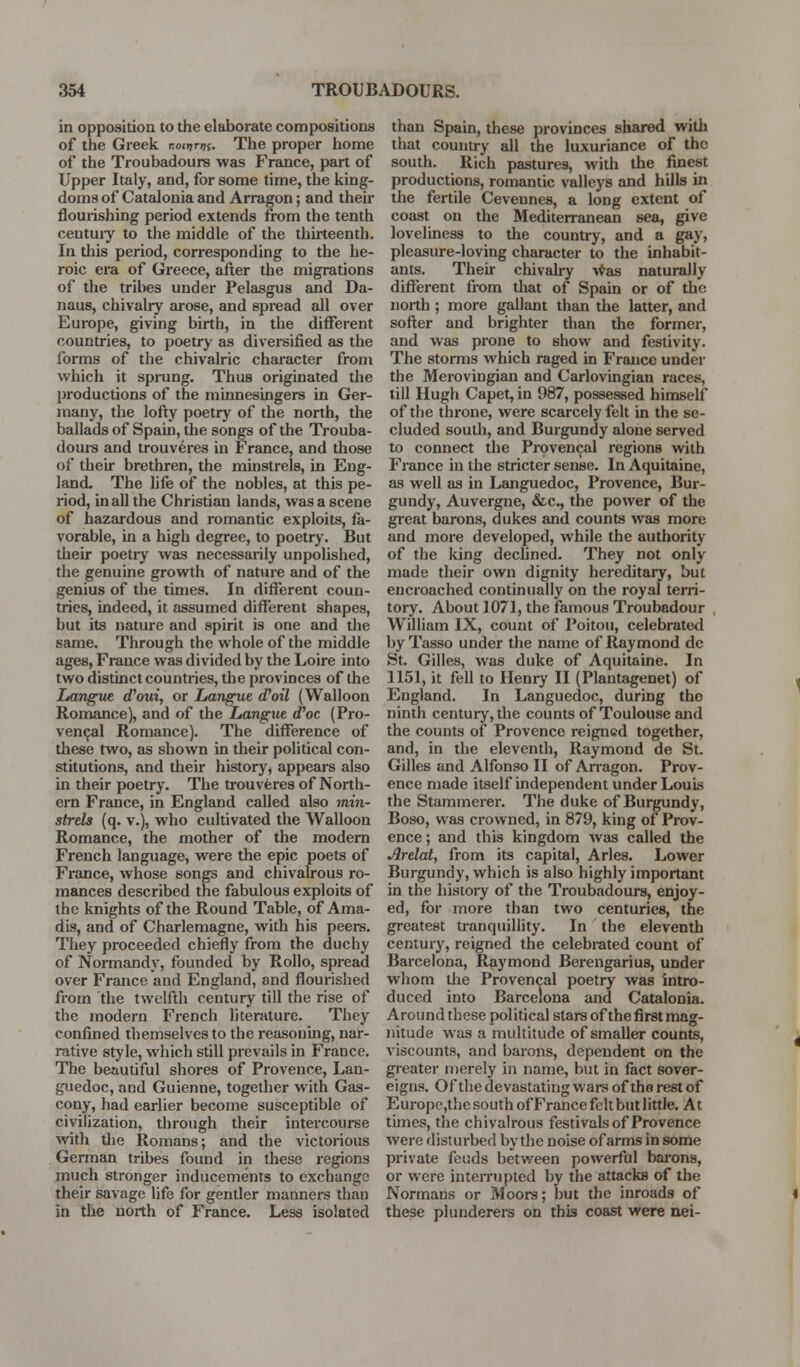 in opposition to the elaborate compositions of the Greek TToiijn^f. The proper home of the Troubadours was France, part of Upper Italy, and, for some time, the king- doms of Catalonia and Arragon; and their flourishing period extends from the tenth centuiy to the middle of the thirteenth. In tliis period, corresponding to the he- roic era of Greece, after the migrations of the tribes under Pelasgus and Da- naus, chivalry arose, and spread all over Europe, giving birth, in the different countries, to poetry as diversified as the ibrms of the chivalric character from which it sprung. Thus originated the l)roductions of the minnesingers in Ger- many, the lofty poetry of the north, the ballads of Spain, the songs of the Trouba- doui-s and trouveres in France, and those of their brethren, the minstrels, in Eng- land. The life of the nobles, at this pe- riod, in all the Christian lands, was a scene of hazardous and romantic exploits, fa- vorable, in a high degree, to poetry. But their poetry was necessarily unpolished, the genuine growth of nature and of the genius of the times. In different coun- tries, indeed, it assumed different shapes, but its nature and spirit is one and the same. Through the whole of the middle ages, France was divided by the Loire into two distinct countries, the provinces of the Langite iPoui, or Langue (Toil (Walloon Romance), and of the Langue d'oc (Pro- ven<jal Romance). The difference of these two, as shown in their political con- stitutions, and their history, appears also in their poetry. The trouveres of North- ern France, in England called also min- strels (q. v.), who cultivated the Walloon Romance, the mother of the modem French language, were the epic poets of France, whose songs and cliivalrous ro- mances described the fabulous exploits of the knights of the Round Table, of Ama- dis, and of Charlemagne, with his peers. They proceeded chiefly from the duchy of Normandy, founded by RoUo, spread over France and England, and flourished from the twelfth century till the rise of the modern French literature. They confined themselves to the reasoning, nar- rative style, which still prevails in France. The beautiful shores of Provence, Lan- guedoc, and Guienne, together with Gas- cony, had earlier become susceptible of civilization, through their intercourse with tlie Romans; and the victorious German tribes found in these regions much stronger inducements to exchange their savage life for gentler manners than in the north of France. Less isolated than Spain, these provinces shared with that country all the luxuriance of the south. Rich pastures, with the finest productions, romantic valleys and hills in the fertile Cevennes, a long extent of coast on the Mediterranean sea, give loveliness to the country, and a gay, pleasure-loving character to the inhabit- ants. Their chivah-y \*^as naturally different from that of Spain or of the north ; more gallant thsui the latter, and softer and brighter than the former, and was pi-one to show and festivity. The storms which raged in France under the Merovingian and Carlovingian races, till Hugh Capet, in 987, possessed himself of the throne, were scarcely felt in the se- cluded south, and Burgundy alone served to connect the Provencal regions with France in the stricter sense. In Aquitaine, as well as in Languedoc, Provence, Bur- gundy, Auvergne, &c., the power of the great barons, dukes and counts was more and more developed, while the authority of the king declined. They not only made their own dignity hereditary, but encroached continually on the royal terri- tory. About 1071, the famous Troubadour William IX, count of Poitou, celebrated byTasso under the name of Raymond de St. Gilles, was duke of Aquitaine. In 1151, it fell to Henry II (Plantagenet) of England. In Languedoc, during the ninth century, the countsof Toulouse and the counts of Provence reigned together, and, in the eleventh, Raymond de St. Gilles and Alfonso II of An-agon. Prov- ence made itself independent under Louis the Stammerer. The duke of Burgundy, Boso, was crowned, in 879, king of Prov- ence; and this kingdom was called the Arelat, from its capital, Aries. Lower Burgundy, which is also highly important in the history of the Troubadours, enjoy- ed, for more than two centuries, the greatest tranquillity. In the eleventh century, reigned the celebrated count of Barcelona, Raymond Berengarius, under whom the Provencal poetry was intro- duced into Barcelona and Catalonia. Around these political stars of the first mag- nitude was a multitude of smaller counts, viscounts, and barons, dependent on the greater merely in name, but in fact sover- eigns. Of the devastating wars of the rest of Europe,the south ofFrance felt but little. At times, the chivalrous festivals of Provence were disturbed by tlie noise of arms in some private feuds between powerful bai'ons, or were inteiTupted by the attacks of the Normans or Moors; but the inroads of these plunderers on this coast were nei-