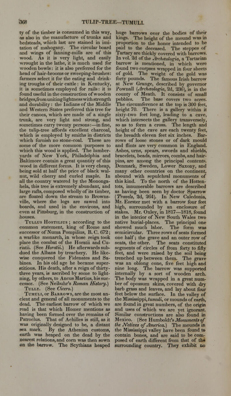 '568 TULIP-TREE—TUMULI. ty of the timber is consumed in this way, as also in the manufacture of trunks and bedsteads, which last are stained in imi- tation of mahogany. The circular board and wings of feuining-mills are of this wood. As it is very light, and easily wrought in the lathe, it is much used for wooden bowls: it is also preferred for the head of hair-brooms or sweeping-brushes: farmers select it for the eating and drink- ing troughs of theii- cattle: in Kentucky, it is sometimes employed for rails: it is found useful in the construction of wooden bridges,from unitiuglightness with strength and durability: the Indians of the Middle and Western States preferred this tree for their canoes, which are made of a single trunk, are very light and strong, and sometimes carry twenty pereons:—in fine, the tulip-tree affords excellent charcoal, which is employed by smiths in districts which furnish no stone-coal. These are some of the more common purposes to which this wood is applied. The lumber- yards of New York, Philadelphia and Baltimore contain a great quantity of this wood in different forms. It is very cheap, being sold at half the price of black waJ- nut, wild cherry and curled maple. In all the country watered by the Mononga- hela, this tree is extremely abundant, and large rafls, composed wholly of its timber, are floated down the stream to Browns- ville, where the logs are sawed into boards, and used in the environs, and even at Pittsburg, in the construction of houses. TuLLUs HosTiLius ; according to the common statement, king of Rome and successor of Numa Pompilius, B. C. 672; a warlike monarch, in whose reign took place the combat of the Horatii and Cu- riatii. (See Horatii.) He aflerwards sub- dued the Albans by treachery. He like- wise conquered the Fidenates and Sa- bines. In his old age he became super- stitious. His death, afler a reign of thirty- three years, is ascribed by some to light- ning, by others, to Ancus Martins, his suc- cessor. (See Neibuhr's Roman History.) TuLLY. (See CHcero.) Tumuli, or Barrows, are the most an- cient and general of all monuments to the dead. The earliest barrow of which we read is that which Homer mentions as having been formed over the remains of Patroclus. That of Achilles is still, as it was originally designed to be, a distant sea mark. By the Athenian customs, earth was heaped on the dead by the nearest relations, and corn was then sown on the barrow. The Scythians heaped huge barrows over the bodies of their kings. The height of the mound was in proportion to the honor intended to be paid to the deceeised. The steppes of Tartary are thickly covered with barrows. In vol. 2d of the Archaologia, a Tartarian barrow is mentioned, in which were found two corpses wrapped in four sheets of gold. The weight of the gold was forty pounds. The famous Irish barrow at New Grange, described by governor Pownall (Jlrcheeologia, 2d, 236), is in the county of Meath. It consists of small pebbles. The base covers two acres. The circumference at the top is 300 feet, height 70. There is a gallery within it sixty-two feet long, leading to a cave, which intei-sects the gallery transversely, so as to form a cross. The length and height of the cave are each twenty feet, the breadth eleven feet six inches. Bar- rows of loose stones or of dark mould and flints are very common in England. Ashes, urns, spears, swords and shields, bracelets, beads, mirrors, combs, and hair- pins, are among the principal contents. Denmark, Sweden, Lower Saxony, and many other countries on the continent, abound with sepulchral monuments of this kind. To the north of the Hotten- tots, innumerable barrows are described as having been seen by doctor Sparrow {Travels, 2d, 264). In New Caledonia, Mr. Eorster met with a barrow four feet high, surrounded by an enclosure of stakes. Mr. Oxley, in 1817—1818, found in the interior of New South Wales two native burial-places. The principal one showed much labor. The form was semicircular. Three rows of seats formed one half; the grave and an outer row of seats, the other. The seats constituted segments of circles of from forty to fifty feet, and were raised by the soil being trenched up between them. The grave was an oblong cone, five feet high and nine long. The barrow was supported internally by a sort of wooden arch. The body was wrapped in a great num- ber of opossum skins, covered with dry barb grass and leaves, and lay about four feet below the surface. In the valley of the Mississippi, tumvli, or mounds of earth, are found in great numbers, of the origin and uses of which we are yet ignorjmt. Similar constructions are also found in Mexico. (See Humboldt's Monuments of the JVatives of America.) The mounds in the Mississippi valley have been found to contain bones, and are said to be com- posed of earth different from that of th« surrounding country. They exhibit do