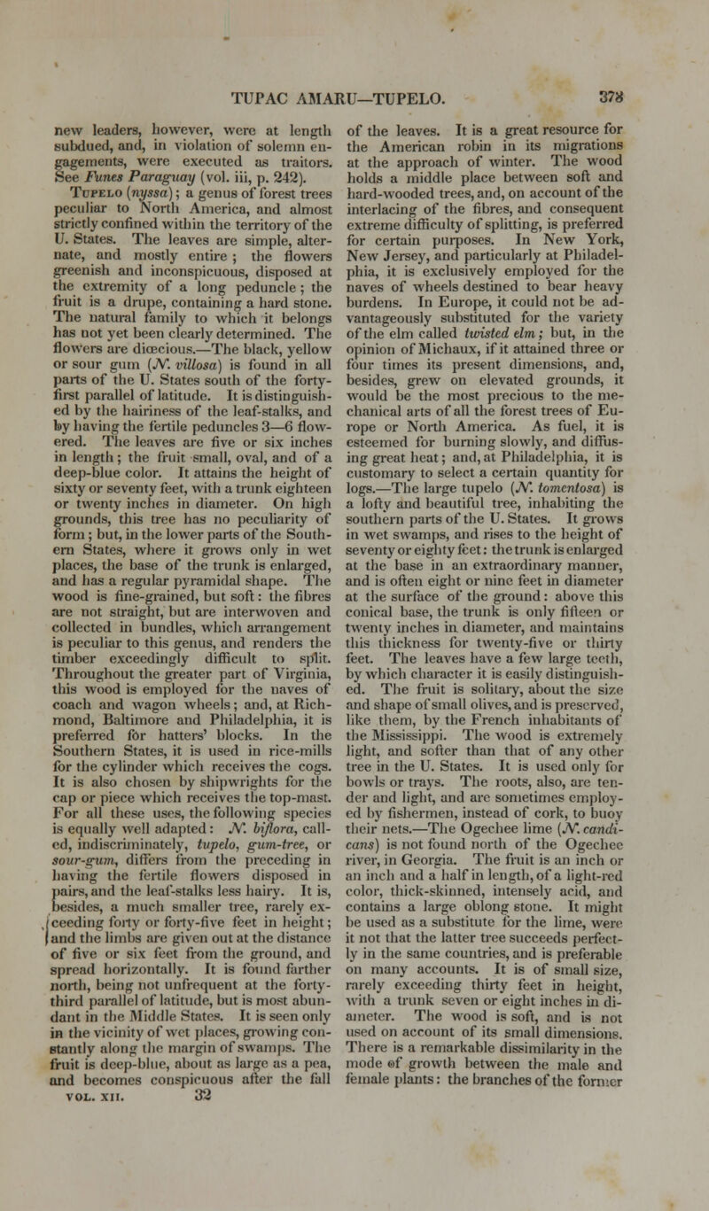 TUPAC AMARU—TUPELO. 378 new leaders, however, were at length subdued, and, in violation of solemn en- gagements, were executed as traitors. See Funes Paraguay (vol. iii, p, 242). Tupelo {nyssa); a genus of forest trees peculiar to North America, and almost strictly confined within the territory of the U. States. The leaves are simple, alter- nate, and mostly entire ; the flowers greenish and inconspicuous, disposed at the extremity of a long peduncle; the fruit is a drupe, containing a hard stone. The natural family to which it belongs has not yet been clearly determined. The flowers are dioecious.—The black, yellow or sour gum (JV. villosa) is found in all parts of the U. States south of the forty- first parallel of latitude. It is distinguish- ed by the hairiness of the leaf-stalks, and by having the fertile peduncles 3—6 flow- ered. The leaves are five or six inches in length ; the fruit small, oval, and of a deep-blue color. It attains the height of sixty or seventy feet, with a trunk eighteen or twenty inches in diameter. On high grounds, this tree has no peculiarity of form; but, in the lower parts of the South- em States, where it grows only in wet places, the base of the trunk is enlarged, and has a regular pyramidal shape. The wood is fine-grained, but soft: the fibres are not straight, but are interwoven and collected in bundles, which ari'angement is peculiar to this genus, and renders the timber exceedingly difficult to split. Throughout the gi-eater part of Virginia, this wood is employed for the naves of coach and wagon wheels; and, at Rich- mond, Baltimore and Philadelphia, it is preferred for hatters' blocks. In the Southern States, it is used in rice-mills for the cylinder which receives the cogs. It is also chosen by shipwrights for the cap or piece which receives the top-mast. For all these uses, the following species is equally well adapted: JV. hiflora, call- ed, indiscriiTiinately, tvpelo, gum-tree, or sour-gum, differs from the preceding in having the fertile flowei-s disposed in pairs, and the leaf-stalks less hairy. It is, besides, a much smaller tree, rarely ex- fceeding foily or forty-five feet in height; land the limbs are given out at the distance of five or six feet from the ground, and spread horizontally. It is found farther north, being not unfrequent at the forty- third parallel of latitude, but is most abun- dant in the IVIiddle States. It is seen only in the vicinity of wet places, gi-owing con- stantly along the margin of swamps. The fruit is deep-blue, about as large as a pea, and becomes conspicuous after the fall VOL. XII. 32 of the leaves. It is a great resource for the American robin in its migrations at the approach of winter. The wood holds a middle place between soft and hard-wooded trees, and, on account of the interlacing of the fibres, and consequent extreme difficulty of splitting, is preferred for certain purposes. In New York, New Jersey, and particularly at Philadel- phia, it is exclusively employed for the naves of wheels destined to bear heavy burdens. In Europe, it could not be ad- vantageously substituted for the variety of the elm called twisted elm; but, in the opinion of Michaux, if it attained three or four times its present dimensions, and, besides, grew on elevated grounds, it would be the most precious to the me- chanical arts of all the forest trees of Eu- rope or North America. As fuel, it is esteemed for burning slowly, and difflis- ing great heat; and, at Philadelphia, it is customary to select a certain quantity for logs.—The large tupelo (A^. tomentosa) is a lofty and beautiful tree, inhabiting the southern parts of the U. States. It grows in wet swamps, and rises to the height of seventy or eighty feet: the trunk is enlarged at the base in an extraordinary manner, and is often eight or nine feet in diameter at the surface of the gi-ound: above this conical base, the trunk is only fifleen or twenty inches in diameter, and maintains this thickness for twenty-five or thirty feet. The leaves have a few large teeth, by which character it is easily distinguish- ed. The fruit is solitaiy, about the size fuid shape of small olives, and is preserved, like them, by the French inhabitants of the Mississippi. The wood is extremely light, and softer than that of any other tree in the U. States. It is used only for bowls or trays. The roots, also, are ten- der and light, and are sometimes employ- ed by fishermen, instead of cork, to buoy their nets.—The Ogechee lime (JV. candi- cans) is not found north of the Ogechee river, in Georgia. The fruit is an inch or an inch and a half in length, of a light-red color, thick-skinned, intensely acid, and contains a large oblong stone. It might be used as a substitute for the lime, were it not that the latter tree succeeds perfect- ly in the same countries, and is preferable on many accounts. It is of small size, rarely exceeding thirty feet in height, with a trunk seven or eight inches m di- ameter. The wood is soft, and is not used on account of its small dimensions. There is a remarkable dissimilarity in the mode of growth between the male and female plants: the branches of the former