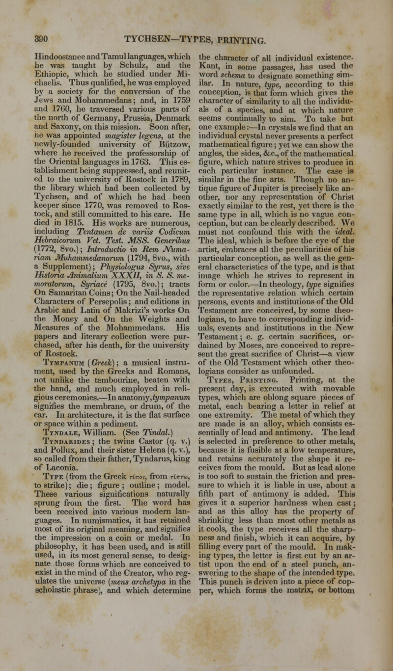 3D0 TYCHSEN—TYPES, PRINTING. Hindoostauee and Tamul languages, which he was taught by Schulz, and the Ethiopic, which he studied under Mi- chaehs. Thus quahfied, he was employed by a society for the conversion of the Jews and Mohammedans; and, in 1759 and 1760, he traversed vai-ious parts of the north of Germany, Prussia, Denmark and Saxony, on this mission. Soon after, he was appointed magisttr legens, at the newly-founded univei-sity of Biitzow, where he received the professorship of the Oriental languages in 1763. This es- tablishment being suppressed, and reunit- ed to the university of Rostock in 1789, the library which had been collected by Tychsen, and of which he had been keeper since 1770, was removed to Ros- tock, and still committed to his care. He died in 1815. His works are numerous, including Tentamen de ranw Codicum Hebraicorum Vet. Test. MSS. Generibus (1772, 8vo.); Introdudio in Rem Nunvx- riam Muhammedanorum (1794, 8vo., with a Supplement); Physiolof^ Syrus, sive Historia Anivialium XXXII, in S. S. me- moratorum, Syriace (1795, 8vo.); tracts On Samaritan Coins; On the Nail-headed Characters of Persepolis; and editions in Arabic and Latin of Makrizi's works On the Money and On the Weights and Measures of the Mohammedans. His papers and literary collection were pur- chased, after his death, for the univereity of Rostock. Tympanum (Greek); a musical instru- ment, used by the Greeks and Romans, not unlike the tambourine, beaten with the hand, and much employed in reli- gious ceremonies.—In anatomy,tympanum signifies the membrane, or drum, of the ear. In architecture, it is the flat surface or space within a pediment. Tyndale, William. (See Tindcd.) Tyndarides ; the twins Castor (q. v.) and Pollux, and their sister Helena (q. v.), so called from their father, Tyndarus, king of Laconia. Type (from the Greek rtroc, from Tinrw, to strike); die; figure ; outline; model. These various significations naturally sprung from the first. The word has been received into various modem lan- guages. In numismatics, it has retained most of its original meaning, and signifies the impression on a coin or medal. In philosophy, it has been used, and is still used, in its most general sense, to desig- nate those forms which are conceived to exist in the mind of the Creator, who reg- ulates the universe [mens archetypa in the scholastic phrase), and which determine the character of all individual existence. Kant, in some passages, has used the word schema to designate something sim- ilar. In nature, type, according to this conception, is that torm which gives the character of similarity to all the individu- als of a species, and at which nature seems continually to aim. To take but one example:—In crystals we find that an individual crystal never presents a perfect mathematical figure; yet we can show the angles, the sides, &c.,of the mathematical figure, which nature strives to produce in each pai-ticular instance. The case is similar in the fine arts. Though no an- tique figure of Jupiter is precisely like an- other, nor any representation of Christ exactly similar to the rest, yet there is the same type in all, which is no vague con- ception, but can be clearly described. We must not confound this with the ideal. The ideal, which is before the eye of the artist, embraces all the peculiarities of his particular conception, as well as the gen- eral characteristics of the type, and is that image which he strives to represent in fonn or color.—In theology, type signifies the representative relation which certain persons, events and institutions of the Old Testament are conceived, by some theo- logians, to have to corresponding individ- uals, events and institutions in the New Testament; e. g. certain sacrifices, or- dained by Moses, are conceived to repre- sent the great sacrifice of Christ—a view of the Old Testament which other theo- logians consider as unfounded. Types, Printing. Printing, at the present day, is executed with movable types, which are oblong square pieces of metal, each bearing a letter in relief at one extremity. The metal of which they are made is an alloy, which consists es- sentially of lead and antimony. The lead is selected in preference to other metals, because it is fusible at a low temperature, and retains accurately the shape it re- ceives from the mould. But as lead alone is too soft to sustain the fiiction and pres- sure to which it is liable in use, about a fifth part of antimony is added. This gives it a superior hardness when cast; and as this alloy has the property of shrinking less than most other metals as it cools, the type receives all the sharp- ness and finish, which it can acquire, by fining every part of the mould. In mak- ing types, the letter is first cut by an ar- tist upon the end of a steel punch, an- swering to the shape of the intended type. This punch is driven into a piece of cop- per, which forms the matrix, or bottom