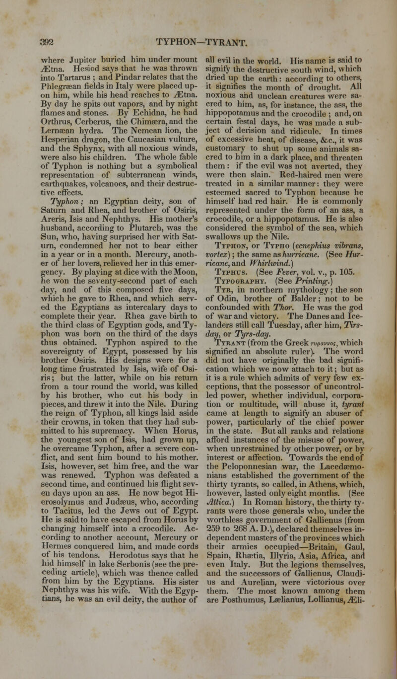 where Jupiter buried him under mount JEtna. Hesiod says that he was thrown into Tartarus ; and Pindar relates that the Phlegrsean fields in Italy were placed up- on him, while his head reaches to ^tna. By day he spits out vapors, and by night flames and stones. By Echidna, he had Orthrus, Cerberus, the Chimsera, and the Lernaean hydra. The Nemean lion, the Hesperian dragon, the Caucasian vulture, and the Sphynx, with all noxious winds, were also his children. The whole fable of Typhon is nothing but a symbolical representation of subterranean winds, earthquakes, volcanoes, and their destruc- tive effects. Typhon; an Egyptian deity, son of Saturn and Rhea, and brother of Osiris, Areris, Isis and Nephthys. His mother's husband, according to Plutarch, was the Sun, who, having surprised her with Sat- urn, condemned her not to bear either in a year or in a month. Mercury, anoth- er of her lovers, relieved her in this emer- gency. By playing at dice with the Moon, he won the seventy-second part of each day, and of this composed five days, which he gave to Rhea, and which serv- ed the Egyptians as intercalary days to complete their year. Rhea gave birth to the third class of Egyptian gods, and Ty- phon was bom on the third of the days thus obtained. Typhon aspired to the sovereignty of Egypt, possessed by his brother Osiris. His designs were for a long time frustrated by Isis, wife of Osi- ris; but the latter, while on his return from a tour round the world, was killed by his brother, who cut his body in pieces, and threw it into the Nile. During the reign of Typhon, all kings laid aside their crowns, in token that they had sub- mitted to his supremacy. When Horus, the youngest son of Isis, had grown up, he overcame Typhon, after a severe con- flict, and sent him bound to his mother. Isis, however, set him free, and the war was renewed. Typhon was defeated a second time, and continued his flight sev- en days upon an ass. He now begot Hi- erosolymus and Judaeus, who, according to Tacitus, led the Jews out of Egypt. He is said to have escaped from Horus by changing himself into a crocodile. Ac- cording to another account. Mercury or Hermes conquered him, and made cords of his tendons. Herodotus says that he hid himself in lake Serbonis (see the pre- ceding article), which was thence called from him by the Egyptians. His sister Nephthys was his wife. With the Egyp- tians, he was an evil deity, the author of all evil in the world. His name is said to signify the destructive south wind, which dried up the earth: according to others, it signifies the month of drought. All noxious and unclean creatures were sa- cred to him, as, for instance, the ass, the hippopotamus and the crocodile ; and, on certain festal days, he was made a sub- ject of derision and ridicule. In times of excessive heat, of disease, &c., it was customary to shut up some animals sa- cred to him in a dark place, and threaten them : if the evil was not averted, they were then slain. Red-haired men were treated in a similar manner: they were esteemed sacred to Typhon because he himself had red hair. He is commonly represented under the form of an ass, a crocodile, or a hippopotamus. He is also considered the symbol of the sea, which swallows up the Nile. Typhon, or Typho [ecnephius vibrans, vortex); the same as hurricane. (See Hur- ricane, and Whirlwind.) Typhus. (See Fever, vol. v., p. 105. Typography. (See Printing.) Tyr, in northern mythology: the son of Odin, brother of Balder; not to be confounded with Thor. He was the god of war and victory. The Danes and Ice- landers still call Tuesday, after him, Tirs- day, or Tyrs-day. Tyrant (from the Greek Tupawoj, which signified an absolute ruler). The word did not have originally the bad signifi- cation which we now attach to it; but as it is a rule which admits of very few ex- ceptions, that the possessor of uncontrol- led power, whether individual, corpora- tion or multitude, will abuse it, tyrant came at length to signify an abuser of power, particularly of the chief power in the state. But all ranks and relations afford instances of the jnisuse of power., when unrestrained by other power, or by interest or affection. Towards the end of the Peloponnesian war, the Lacedaemo- nians established the government of the thirty tyrants, so called, in Athens, which, however, lasted only eight months. (See Mtica.) In Roman history, the thirty ty- rants were those generals who, under the worthless government of GalHenus (from 259 to 268 A. D.), declared themselves in- dependent masters of the provinces which their armies occupied—Britain, Gaul, Spain, Rhsetia, Illyria, Asia, Africa, and even Italy. But the legions themselves, and the successors of Gallienus, Claudi- us and AureUan, were victorious over them. The most known among them are Posthumus, Leelianus, LoUianus, iEli-