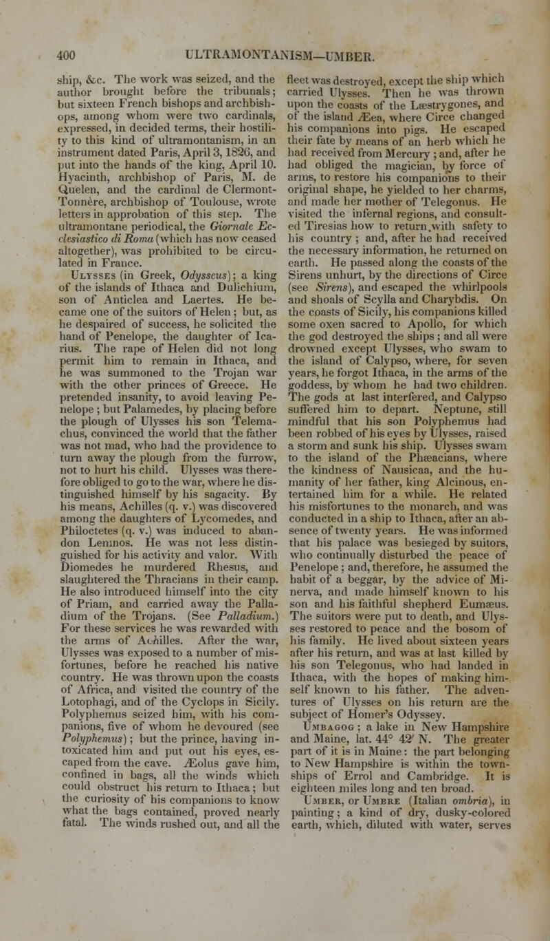 ship, &c. The work was seized, and the author brought befoi-e the tribunals; but sixteen French bishops and archbish- ops, among whom were two cardinals, expressed, in decided terms, their hostili- ty to this kind of ultramontanism, in an instrument dated Paris, April 3,1826, and put into the hands of the king, April 10. Hyacinth, archbishop of Paris, M. de Quelen, and the cardinal de Clermont- Tonnere, archbishop of Toulouse, wrote letters in approbation of this step. The ultramontane periodical, the Giornale Ec- clesiastico di Roma (which has now ceased altogether), was prohibited to be circu- lated in France. Ulysses (in Greek, Odysseus); a king of the islands of Ithaca and Dulichium, son of Anticlea and Laertes. He be- came one of the suitors of Helen; but, as he despaired of success, he solicited the hand of Penelope, the daughter of Ica- rius. The rape of Helen did not long permit him to remain in Ithaca, and he was summoned to the Trojan war with the other princes of Greece. He pretended insanity, to avoid leaving Pe- nelope ; but Palamedes, by placing before the plough of Ulysses his son Telema- chus, convinced the world that the father was not mad, who had the providence to turn away the plough from the fuiTow, not to hurt his child. Ulysses was there- fore obliged to go to the war, where he dis- tinguished himself by his sagacity. By his means, Achilles (q. v.) was discovered among the daughters of Lycomedes, and Philoctetes (q. v.) was induced to aban- don Leninos. He was not less distin- guished for his activity and valor. With Diomedes he murdered Rhesus, and slaughtered the Thracians in their camp. He also inti-oduced himself into the city of Priam, and carried away the Palla- dium of the Trojans. (See Palladium.) For these ser\'ices he was rewarded with the arms of Ac/iilles. After the war, Ulysses was exposed to a number of mis- fortunes, before he reached his native country. He was thrown upon the coasts of Africa, and visited the country of the Lotophagi, and of the Cyclops in Sicily. Polyphemus seized him, with his com- panions, five of whom he devoured (see Polyphemus); but the prince, having in- toxicated him and put out his eyes, es- caped from the cave. iEolus gave him, confined in bags, all the winds which could obstruct his return to Ithaca; but the curiosity of his companions to know what the bags contained, proved nearly fatal. The winds rushed out, and all the fleet was destroyed, except the ship which carried Ulysses. Then he was thrown upon the coasts of the Lsestrygones, and of the island ^Eea, where Circe changed his companions into pigs. He escaped their fate by means of an herb which he had received from Mercury ; and, after he had obliged the magician, by force of arms, to restore his companions to their original shape, he yielded to her charms, and made her mother of Telegonus, He visited the infernal regions, and consult- ed Tiresias how to return .with safety to his country ; and, after he had received the necessary information, he returned on earth. He passed along the coasts of the Sirens unhurt, by the directions of Circe (see Sirens), and escaped the whirlpools and shoals of Scylla and Charybdis. On the coasts of Sicily, his companions killed some oxen sacred to Apollo, for which the god destroyed the ships; and all were drowned except Ulysses, who swam to the island of Calypso, where, for seven years, he forgot Ithaca, in the arms of the goddess, by whom he had two children. The gods at last interfered, and Calypso suffered him to depart. Neptune, still mindful that his son Polyphemus had been robbed of his eyes by Ulysses, raised a storm and sunk his ship. Ulysses swam to the island of the Phseacians, where the kindness of Nausicaa, and the hu- manity of her father, king Alcinous, en- tertained him for a while. He related his misfortunes to the monarch, and was conducted in a ship to Ithaca, after an ab- sence of twenty years. He was informed that his palace was besieged by suitors, who continually disturbed the peace of Penelope; and, therefore, he assumed the habit of a beggar, by the advice of Mi- nerva, and made himself known to his son and his faithful shepherd Eumaeus. The suitors were put to death, and Ulys- ses restored to peace and the bosom of his family. He lived about sixteen years after his retm-n, and was at last killed by his son Telegonus, who liad landed in Ithaca, with the hopes of making him- self known to his father. The adven- tures of Ulysses on his return are the subject of Homer's Odyssey. Umbagog ; a lake in New Hampshire and Maine, lat. 44° 42' N. The greater part of it is in Maine: the part belonging to New Hampshire is within the town- ships of Errol and Cambridge. It is eighteen miles long and ten broad. Umber, or Umbre (Italian ombria), in painting; a kind of dry, dusky-colored earth, which, diluted with water, serves