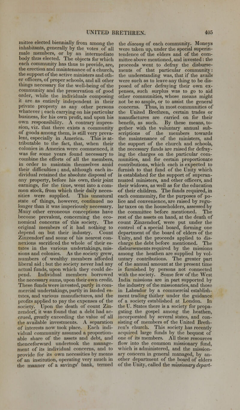 inittee elected biennially from among the inhabitants, generally by the votes of all male members, or by an intermediate body thus elected. The objects for which each community has thus to provide, are, the erection and maintenance of a church, the support of the active ministers and oth- er officers, of proper schools, and all other things necessary for the well-being of the community and the preservation of good order, while the individuals composing it are as entirely independent in their private property as any other persons whatever; each carrying on his particular business, for his own profit, and upon his own responsibility. A contrary impres- sion, viz. that there exists a community of goods among them, is still very preva- lent, especially in America. This is at- tributable to the fact, that, when their colonies in America were commenced, it was for some years found necessary to combine the efforts of all the members, in order to maintain themselves amid their difficulties ; and, although each in- dividual retained the absolute disposal of any property, before his own, their joint earnings, for the time, went into a com- mon stock, from which their daily neces- sities were supplied. This unnatural state of things, however, continued no longer than it was imperiously necessary. Many other erroneous conceptions have become prevalent, concerning the eco- nomical concerns of this society. The original members of it had nothing to depend on but their industiy. Count Zinzendorf and some of his nearest con- nexions sacrificed the whole of their es- tates in the various undertakings, mis- sions and colonies. As the society grew, numbers of wealthy members afforded liberal aid ; but the society never had any actual funds, upon which they could de- j)end. Individual members borrowed the necessary sums, upon their own credit. These funds were invested, partly in com- mercial undertakings, i)artly in landed es- tates, and various manufactures, and the profits applied to pay the expenses of the society. Upon the death of count Zin- zendoi-f, it was found that a debt had ac- crued, gi'eatly exceeding the value of all the available investments. A separation of interests now took place. Each indi- vidual community assumed a proportion- able share of the assets and debt, and thenceforward undertook the manage- ment of its individual concerns, and to provide for its own necessities by means of an institution, operating very much in the manner of a savings' bank, termed the diacony of each community. Moneys were taken up, under the special superin- tendence of the elders and of the com- mittee above mentioned, and invested: the proceeds went to defray the disburse- ments of that particular community: the understanding was, that if the avails were such as to leave any thing to be dis- posed of after defraying their own ex- penses, such surplus was to go to aid other communities, whose means might not be so ample, or to assist the general concerns. Thus, in most communities of the United Brethren, certain trades or manufactures are canied on for their benefit, as such. By these means, to- gether with the voluntary annual sub- scriptions of the members towards the maintenance of the ministers, and the support of the church and schools, the necessary funds are raised for defray- ing the charges on the particular com- munities, and for certain proportionate contributions, which each is expected to furnish to that fund of the Unity which is established for the support of superan- nuated ministers, and other officers, and their widows, as well as for the education of their children. The funds required, in each community, for the purposes of po- lice and convenience, are raised by regu- lar taxes on the householders, assessed by the committee before mentioned. The rest of the assets on hand, at the death of count Zinzendorf, were put under the control of a special board, fomiing one department of the board of elders of the Unity, and the proceeds applied to dis- charge the debt before mentioned. The disbursements required by the missions among the heathen are supplied by vol- untary contributions. The greater part of the annual amount at the present time is furnished by persons not connected with the society. Some few of the West India missions are in part supported by the industry of the missionaries, and those in Labrador by a commercial establish- ment trading thither under the guidance of a society established at London. In the U. States there is a society for propa- gating the gospel among the heathen, incorporated by several states, and con- sisting of members of the United Breth- ren's church. This society has recently acquired large funds by the bequest of one of its members. All these resources flow into the common missionary fund, wliich is administered, and the mission- ary concern in general managed, by an- other department of the board of elders of the Unity, called the missionary depart-