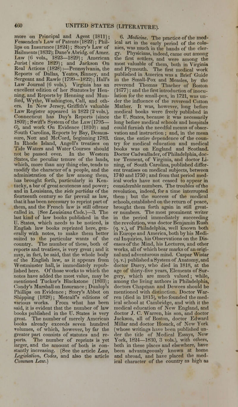 more on Principal and Agent (1811); Fessenden's Law of Patents (1822); Pliil- lips on Insurance (1824); Story's Law of Bailments (1832); Dane's Abridg. of Amer. Law (6 vols., 1823—1829); American Jurist ( since 1829); and Jackson On Real Actions (1828):—Pennsylvania, the Reports of Dallas, Yeates, Binney, and Sergeant and Rawle (1799—1822); Hall's Law Journal (6 vols.). Virginia has an excellent edition of her Statutes by Hen- ning, and Reports by Henning and Mun- ford, Wythe, Washington, Call, and oth- ei-s. In New Jersey, Griffith's valuable Law Register appeared in 1822 (2 vols.). Connecticut has Day's Reports (since 1802); Swift's System of the Law (1/95— 6), and work On Evidence (1810): and South Carolina, Repoits by Bay, Desaus- sure, Nott and McCord, beginning 1783. In Rhode Island, Angell's treatises on Tide Waters and Water Courses should not be passed over. In the Western States, the peculiar tenure of the lands, which, more than any thing else, tends to modify the character of a people, and the administration of the law among them, has brought forth, particularly in Ken- tucky, a bar of great acuteness and power; and in Louisiana, the siete partidas of the fourteenth century so far prevail as law, that it has been necessary to reprint part of them, and the French law is still oftener called in. (See Louisiana Code.)—3. The last kind of law books published in the U. States, which needs to be noticed, is English law books reprinted here, gen- erally with notes, to make them better suited to the particular wants of the country. The number of these, both of reports and treatises, is very great; and it may, in fact, be said, that the whole body of the English law, as it appeai-s from Westminster hall, is immediately repub- hshed here. Of those works to which the notes have added the most value, may be mentioned Tucker's Blackstone (1803); Condy's Marshall on Insurance; Dunlop's Phillips on Evidence ; Story's Abbot on Shipping (1828); Metcalfs editions of various works. From what has been said, it is evident that the number of law books published in the U. States is very great. The number of merely American books already exceeds seven hundred volumes, of which, however, by far the greater part consists of statutes and re- ports. The number of reprints is yet larger, and the amount of both is con- stantly increasing. (See the article Law, Legislation, Codes, and also the article Common Law.) 6. Medicine. The practice of the med- ical art in the early period of the colo- nies, was much in the hands of the cler- gy. Physicians, indeed, came out among the first settlers, and were among the most valuable of them, both in Virginia and Plymouth. The first medical work published in America was a Brief Guide in the Small-Pox and Measles, by the reverend Thomas Thacher of Boston (1677); and the first introduction of inocu- lation for the small-pox, in 1721, was un- der the influence of the reverend Cotton Mather. It was, however, long before medical books were freely published in the U. States, because it was necessarily long before medical schools and hospitals could furnish the needful means of obser- vation and instruction ; and, in the mean time, the entire dependence of the coun- try for medical education and medical books was on England and Scotland. Doctor Cadwallader, of Philadelphia, doc- tor Tennent, of Virginia, and doctor Li- ning, of South Carolina, published differ- ent treatises on medical subjects, between 1740 and 1750; and from that period med- ical works have not ceased to appear in considerable numbers. The troubles of the revolution, indeed, for a time interrupted them ; but the success of the medical schools, established on the return of peace, brought them forth again in still great- er numbers. The most prominent writer in the period immediately succeeding the revolution, was doctor Benjamin Rush (q. v.), of Philadelphia, well known both in Europe and America, both by his Medi- cal Inquiries, his Observations on the Dis- eases of the Mind, his Lectures, and other works, all of which bear marks of an origi- nal and adventurous mind. Caspar Wistar (q. V.) published a System of Anatomy, and doctor Darcy, who died in 1818, at the age of thirty-five years. Elements of Sur- gery, which are much valued; while, among the living authors in Philadelphia, doctors Chapman and Dewees should be mentioned with distinction. Doctor War- ren (died in 1815), who founded the med- ical school at Cambridge, and with it the medical education of New England, and doctor J. C. Warren, his son, and doctor Jackson, all of Boston, doctor Edward Millar and doctor Hosack, of New York (whose writings have been published un- der the title of Medical Essays, New York, 1824—1830, 3 vols.), with others, lx)th in these places and elsewhere, have been advantageously known at home and abroad, and have placed the med- ical character of the country as high as