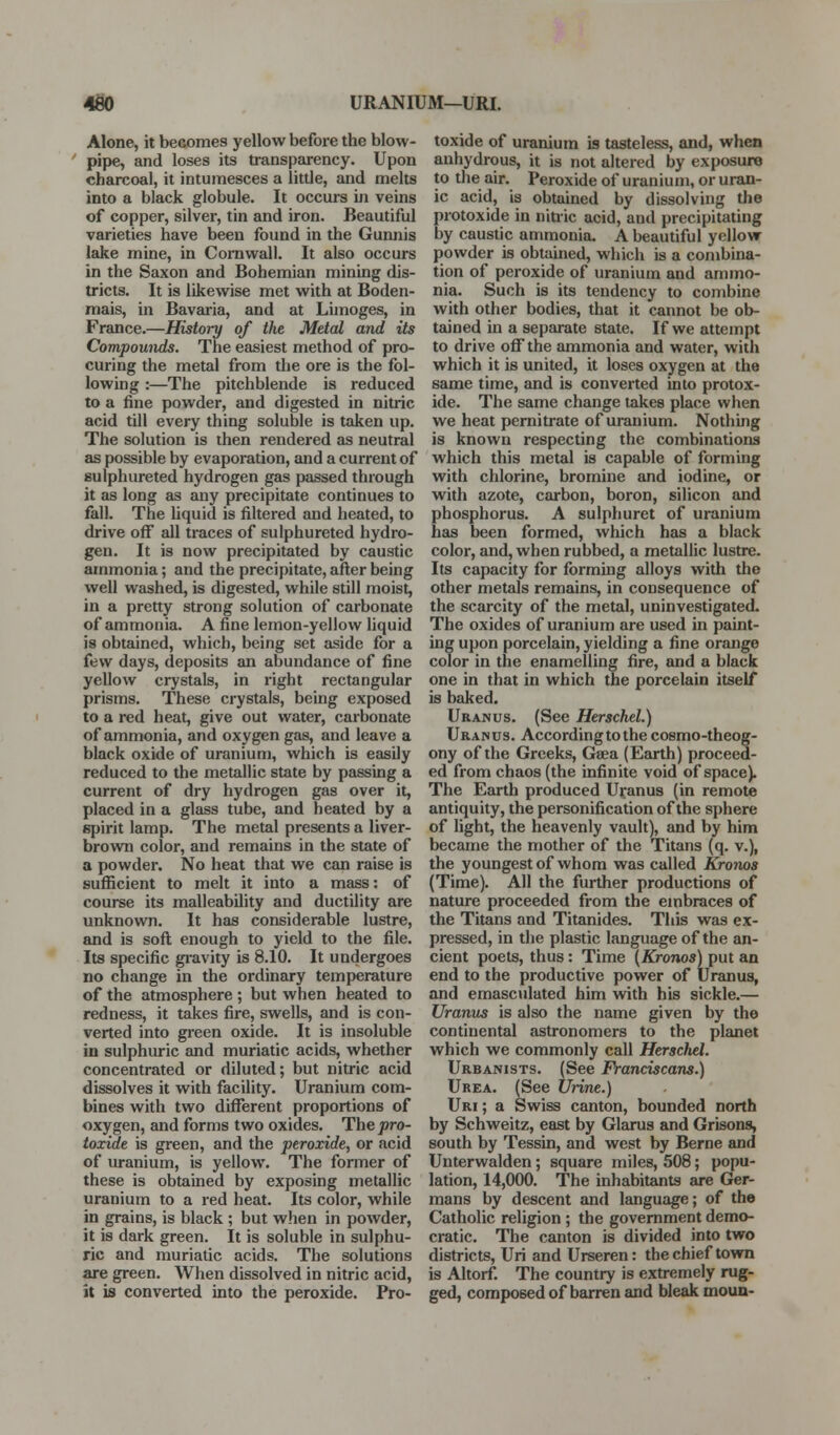 Alone, it becomes yellow before the blow- ' pipe, and loses its transparency. Upon charcoal, it intumesces a little, and melts into a black globule. It occurs in veins of copper, silver, tin and iron. Beautiful varieties have been found in the Gunnis lake mine, in Cornwall. It also occurs in the Saxon and Bohemian mining dis- tricts. It is likewise met with at Boden- mais, in Bavaria, and at Limoges, in France.—History of the Metal and its Compounds. The easiest method of pro- curing the metal from the ore is the fol- lowing :—The pitchblende is reduced to a fine powder, and digested in nitiic acid till every thing soluble is taken up. The solution is then rendered as neutral as possible by evaporation, and a current of sulphureted hydrogen gas passed through it as long as any precipitate continues to fall. The liquid is filtered and heated, to drive off all traces of sulphureted hydro- gen. It is now precipitated by caustic ammonia; and the precipitate,afl:erbeing well washed, is digested, while still moist, in a pretty strong solution of carbonate of ammonia. A fine lemon-yellow liquid is obtained, which, being set aside for a few days, deposits an abundance of fine yellow crystals, in right rectangular prisms. These crystals, being exposed to a red heat, give out water, carbonate of ammonia, and oxygen gas, and leave a black oxide of uranium, which is easily reduced to the metallic state by passing a current of dry hydrogen gas over it, placed in a glass tube, and heated by a spirit lamp. The metal presents a liver- brown color, and remains in the state of a powder. No heat that we can raise is sufficient to melt it into a mass: of course its malleability and ductility are unknown. It has considerable lustre, and is sofl; enough to yield to the file. Its specific gi'avity is 8.10. It undergoes no change in the ordinary temperature of the atmosphere ; but when heated to redness, it takes fire, swells, and is con- verted into gi'een oxide. It is insoluble in sulphuric and muriatic acids, whether concentrated or diluted; but nitric acid dissolves it with facility. Uranium com- bines with two different proportions of oxygen, and forms two oxides. The pro- toxide is green, and the peroxide, or acid of uranium, is yellow. The former of these is obtained by exposing metallic uranium to a red heat. Its color, while in grains, is black ; but when in powder, it is dark green. It is soluble in sulphu- ric and muriatic acids. The solutions are green. When dissolved in nitric acid, it is converted into the peroxide. Pro- toxide of uranium is tasteless, and, when anhydrous, it is not altered by exposure to the air. Peroxide of uranium, or uran- ic acid, ia obtained by dissolving the protoxide in nitiic acid, and precipitating by caustic ammonia. A beautiful yellow- powder is obtained, which is a combina- tion of peroxide of uranium and ammo- nia. Such is its tendency to combine with other bodies, that it cannot be ob- tsuned in a separate state. If we attempt to drive off the ammonia and water, with which it is united, it loses oxygen at the same time, and is converted into protox- ide. The same change takes place when we heat pernitrate of uranium. Nothing is known respecting the combinations which this metal is capable of forming with chlorine, bromine and iodine, or with azote, carbon, boron, silicon and phosphorus. A sulphuret of uranium has been formed, which has a black color, and, when rubbed, a metallic lustre. Its capacity for formmg alloys with the other metals remains, in consequence of the scarcity of the metal, uninvestigated. The oxides of uranium are used in paint- ing upon porcelain, yielding a fine orange color in the enamelling fire, and a black one in that in which the porcelain itself is baked. Uranus. (See Herschel.) Uranus. According to the cosmo-theog- ony of the Greeks, Geea (Earth) proceed- ed from chaos (the infinite void of space). The Earth produced Uranus (in remote antiquity, the personification of the sphere of light, the heavenly vault), and by him became the mother of the Titans (q. v.), the youngest of whom was called Kronos (Time). All the further productions of nature proceeded from the embraces of the Titans and Titanides. This was ex- pressed, in the plastic language of the an- cient poets, thus: Time [Kronos) put an end to the productive power of Uranus, and emasc\ilated him with his sickle.— Uranus is also the name given by the continental astronomers to the planet which we commonly call Herschel. Urbanists. (See Franciscans.) Urea. (See Urine.) Uri ; a Swiss canton, bounded north by Schweitz, east by Glarus and Grisons, south by Tessin, and west by Berne and Unterwalden; square miles, 508; popu- lation, 14,000. The inhabitants are Ger- mans by descent and language; of the Catholic religion ; the government demo- cratic. The canton is divided into two districts, Uri and Urseren: the chief town is Altorf. The country is extremely rug- ged, composed of barren and bleak moun-