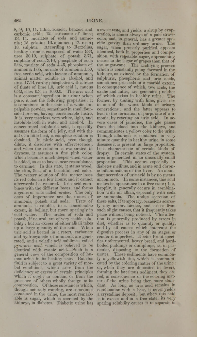 8, 9, 10, 11. lithic, rosacic, benzoic and carbonic acid; 12. cai-bonate of lime; 13, 14. muriates of soda and ammo- nia ; 15. gelatin; 16. albumen ; 17. resin; 18. sulphur. According to Berzelius, healthy urine is composed of water 933, urea 30.10, sulphate of potash 3.71, sulphate of soda 3.16, phosphate of soda 2.94, muriate of soda 4.45, phosphate of ammonia 1.65, muriate of ammonia 1.50, free acetic acid, with lactate of ammonia, animal matter soluble in alcohol, and urea, 17.14, earthy phosphates with a trace of fluate of lime 1.0, uric acid 1, mucus 0.32, silex 0.3, in 1000.0. The uric acid is a constant ingredient in urine: when pure, it has the following properties: it is sometimes in the state of a white un- palpable powder, sometimes m sma.ll four- sided prisms, having considerable lustre. It is very tasteless, very white, light, and insoluble both in water and alcohol. In concentrated sulphuric acid, it speedily assumes the form of a jelly, and with the aid of a little heat, a complete solution is obtained. In nitric acid, even though dilute, it dissolves with effen^escence ; and when the solution is evaporated to di'yness, it assumes a fine pink color, which becomes much deeper when water is added, so as to have a near resemblance to carmine. In this state, it stains wood, the skin, &c., of a beautiful red color. The watery solution of this matter loses its red color in a few hours, and it cannot afterwards be restored. Ui*ic acid com- bines with the different bases, and forms a genus of salts called urates. The only ones of importance are the urates of ammonia, potash and soda. Urate of ammonia is soluble, to a considerable extent, in boiling, but more sparingly in cold water. The urates of soda and potash, if neutral, are of veiy feeble solu- bility; but an excess of either alkali takes up a large quantity of the acid. When uric acid is heated in a retort, carbonate and hydrocy^inate of ammonia are gene- rated, and a volatile acid sublimes, called p*ro-uric acid, which is believed to be identical with cyanic acid.—Such is a general view of the composition of hu- man urine in its healthy state. But this fluid is subject to a great variety of mor- bid conditions, which arise from the deficiency or excess of certain principles which it ought to contain, or from the presence of others wholly foreign to its .composition. Of those substances which, though naturally wanting, are sometimes contained in the urine, the most remark- able is sugar, which is secreted by the kidneys, in diabetes. Diabetic urine has a sweet taste, and yields a sirup by evap- oration, is almost always of a pale straw- color, and, in general, has a greater spe- cific gravity than ordinary urine. The sugar, when properly purified, appears identical, both in properties and compo- sition, with vegetable sugar, approaching nearer to the sugar of grapes than that of the sugar-cane. The acidifying process which is constantly going forward in the kidneys, as evinced by the formation of sulphuric, phosphoric and uric acids, sometimes proceeds to a morbid extent, in consequence of which, two acids, the oxalic and nitric, are generated; neither of which exists in healthy urine. The fomier, by uniting with lime, gives rise to one of the worst kmds of urinary concretions; and the latter appears to lead to the formation of puipurate of am- monia, by reacting on uric acid. In se- vere cases of jaundice, the bile passes from the blood into the kidneys, and communicates a yellow color to the urine. Though albumen is contained in very minute quantity ui healthy urine, in some diseases it is present in large proportion. It is characteristic of certain kiiids of dropsy. In certain states of the system, urea is generated in an unusually small proportion. This occurs especially in diabetes mellitus, and in acute and chron- ic inflammations of the liver. An abun- dant secretion of uric acid is by no means uncommon. In some instances, this acid makes its appearance in a free state ; but, happily, it generally occurs in combina- tion with an alkali, especially with soda or ammonia. The undue secretion of these salts, if temporary, occasions scarce- ly any inconvenience, and arises from such slight causes, that it frequently takes place without beuig noticed. This affec- tion is generally produced by errors in diet, whether as to quantity or quality, and by all causes which interrupt the digestive process in any of its stages, or render it imperfect. Doctor Prout speci- fies unfermented, heavy bread, and hard- boiled puddings or dumplings, as, in par- ticular, disposing to the foi-mation of urates. These sediments have common- ly a yellowish tint, which is communi- cated by the coloring matter of the urine; or, when they are de]:)osited in fevers, forming the lateritous sediment, they are red, in consequence of the coloring mat- ter of the urine being then more abun- dant. As long as uric acid remains in combination with a base, it never yields a crystalline deposit; but when this acid is in excess and in a free state, its veiy sparing solubility causes it to separate in