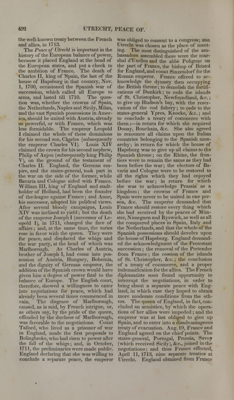 the well-known treaty between the French and allies, m 1713. The Peace of Utrecht is important in the history of the European balance of power, because it placed England at the head of the European states, and put a check to the ambition of France. The death of Charles II, king of ■Sj)ain, the last of the house of Hapsburg in that coimtry, Nov. 1, 1700, occasioned the Spanish war of succession, which called all Europe to ai-ms, and lasted till 1710. The ques- tion was, whether the crowns of Spain, the Netherlands, Naples and Sicily, Milan, and the vast Spanish possessions in Amer- ica, should be united with Austria, already so powerful, or with France, which was less foi-midable. The emperor Leopold I claimed the whole of these dominions for his second son, Charles (subsequently the emperor Charles vl). Louis XIV claimed the crown for his second nephew, Phihp of Anjou (subsequently king Philip V), on the ground of the testament of Charles II. England, the German em- pire, and the states-general, took part in the war on the side of the foiTner, while Bavaria and Cologne sided with France. William III, king of England and stadt- holder of Holland, had been the founder of thedeague against France; and Anne, his successor, adopted his political views. After several bloody campaigns, Louis XIV was inclined to yield; but the death of the emperor Joseph I (successor of Le- opold I), in 1711, changed the face of affairs ; and, at the same time, the tories rose in favor with the queen. They were for peace, and displaced the whigs and the war party, at the head of which was Marlborough. As Charles of Austria, brother of Joseph I, had come into pos- session of Austria, Hungaiy, Bohemia, and the dignity of German emperor, the addition of the Spanish crown would have given him a degree of power fatal to the balance of Europe. The English court, therefore, showed a willingness to enter into negotiations for peace, which had already been several times commenced in vain. The disgrace of Marlborough, caused, as is said, by French intrigue, or, as others say, by the pride of the queen, offended by the duchess of Marlborough, was favorable to the negotiations. Count Tallard, who lived as a prisoner of war in England, made the fii-st proposals to Bolingbroke, who had risen to power after the fall of the whigs; and, in October, 1711, the preliminaries were made public. England declaring that she was willing to conclude a separate peace, the emperor was obliged to consent to a congress; ana Utrecht was chosen as the place of meet- ing. The most distinguished of the am- bassadors assembled there were the mar- shal d'Uxelles and the abb6 Polignac on the pai-t of France, the bishop of Bristol for England, and count Sinzendorf forthe Roman emperor. France ofiered to ac- knowledge the dynasty then occupying the British throne; to demolish the fortifi- cations of Dunkirk; to cede the islands of St. Christopher, Newfoundland, &c.; to give up Hudson's bay, with the reser- vation of the cod fishery; to cede to the states-general Ypres, Knocke, &c.; and to conclude a treaty of commerce with them;—in return for which she required Douay, Bouchain, &c. She also agreed to renounce all claims upon the Italian countries belonging to the Spanish mon- archy ; in return for which the house of Hapsburg was to give up all claims to the Spanish throne; on the Rhine, the fron- tiers were to remain the same as they had been before the war; the electors of Ba- varia and Cologne were to be restored to all the rights which they had enjoyed before the war; in return for which she was to acknowledge Pi-ussia as a kingdom; the crowns of France and Spain were never to be united in one per- son, &c. The emperor demanded that France should restore eveiy thing which she had received by the peaces of Mun- ster, Nimeguen and Ryswick, as well as all the conquered places in Spain, Italy and the Netherlands, and that the whole of the Spanish possessions should devolve upon the house of Hapsburg. England demand- ed the acknowledgment of the Protestant succession; the removal of the Pretender from France; the cession of the islands of St. Christopher, &c.; the conclusion of a treaty of commerce, and a proper indemnification for the allies. The French diplomatists soon found opportunity to interrupt the negotiations, in order to bring about a separate peace with Eng- land, in which case they hoped to obtain more moderate conditions from the oth- ers. The queen of England, in fact, con- cluded an armistice, by which the opera- tions of her allies were impeded ; and the emperor was at last obliged to give up Spain, and to enter into a disadvantageous treaty of evacuation. Aug. 19, France and England agreed on the chief points. The states-general, Portugal, Pi-ussia, Savoy (which received Sicily), &c., joined in the negotiations; and thus France effected, April 11, 1713, nine separate treaties at Uu-echt. England obtained from France