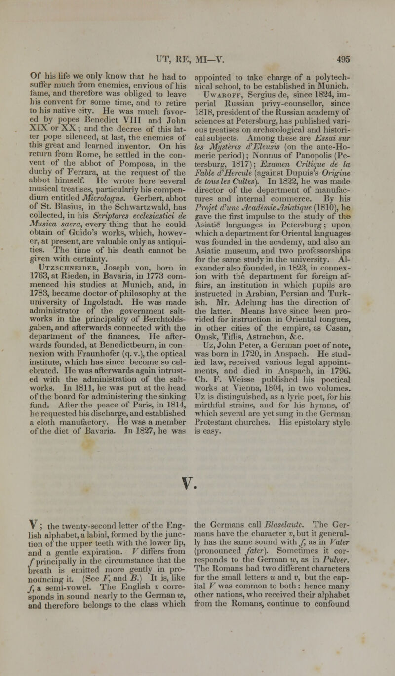 Of his life we only know that he had to suffer much fiom enemies, envious of his fame, and therefore was obliged to leave his convent for some time, and to retire to his native city. He was much favor- ed by popes Benedict VIII and John XIX or XX; and the decree of this lat- ter pope silenced, at last, the enemies of this gi-eat and learned inventor. On his return from Rome, he settled in the con- vent of the abbot of Pomposa, in the duchy of Ferrara, at the request of the abbot himself. He wrote here several musical treatises, particularly his compen- dium entitled Micrologus. Gerbert, abbot of St. Blasius, in the Schwartzwald, has collected, in his Scriptores ecclesiastici de Musica sacra, every thing that he could obtain of Guido's works, which, howev- er, at present, are valuable only as antiqui- ties. The time of his death cannot be given with certainty. Utzschneider, Joseph von, bom in 1763, at Rieden, in Bavaria, in 1773 com- menced his studies at Munich, and, in 1783, became doctor of philosophy at the university of Ingolstadt. He was made administrator of the government salt- works in the principality of Berchtolds- gaben, and afterwards connected with the department of the finances. He after- wards founded, at Benedictbeurn, in con- nexion with Fraunhofer (q. v.), the optical institute, which has since become so cel- ebrated. He was afterwards again intrust- ed with the administration of the salt- works. In 1811, he was put at the head of the board for administering the sinking fund. After the peace of Paris, in 1814, he requested his discharge, and established a cloth manufactory. He was a member of the diet of Bavaria. In 1827, he was ajjpointed to take charge of a polytech- nical school, to be established in Munich. UwAROFF, Sergius de, since 1824, im- perial Russian privy-counsellor, since 1818, president of the Russian academy of sciences at Petersburg, has published vari- ous treatises on archaeological and histori- cal subjects. Among these are Essai sur les Mystires (VEleusis (on the ante-Ho- meric period); Nonnus of Panopolis (Pe- tersburg, 1817); Examen Critique de la Fable d'Hercuh (against Dupuis's Origirie de tousles Cultes). In 1822, he was made director of the department of manufac- tures and internal commerce. By his Projet d'une Academie Asiatique (1810), he gave the first impulse to the study of th© Asiatic languages in Petersburg; upon, which a department for Oriental languages was founded in the acndemy, and also an Asiatic museum, and two professorships for the same study in the university. Al- exander also founded, in 1823, in connex- ion with the department for foreign af- fairs, an institution in which pupils are instructed in Arabian, Persian and Turk- ish. Mr. Adelung has the direction of the latter. Means have since been pro- vided for instruction in Oriental tongues, in other cities of the empire, as Casan, Omsk, Tiflis, Astrachan, &.c. Uz, John Peter, a German poet of note, was born in 1720, in Anspach. He stud- ied law, received various legal appoint- ments, and died in Anspach, in 1796. Ch. F. VVeisse published his poetical works at Vienna, 1804, in two volumes. Uz is distinguished, as a lyric poet, for his mirthful strains, and for his hymns, of which several are yet sung in tlie German Protestant cluirchcs. His epistolary style is easy. V. V ; the twenty-second letter of the Eng- lish alphabet, a labial, formed by the junc- tion of the upper teeth with the lower lip, and a gentle ex])iration. F differs from /principally in the circumstance that the breath is emitted more gently in pro- nouncing it. (See J^, and B.) It is, hke /, a semi-vowel. The English v corre- sponds in sound nearly to tlie Gemian lo, and therefore belongs to tlie class which the Germans call Blaselaute. The Ger- mans have the character v, but it general- ly has the same sound with /, as in Vater (pronounced faier). Sometimes it cor- responds to the German iv, as in Pvlver. The Romans had two different characters for the small letters u and i\ but the cap- ital V w as common to both : hence many other nations, who received their alphabet from the Romans, continue to confound