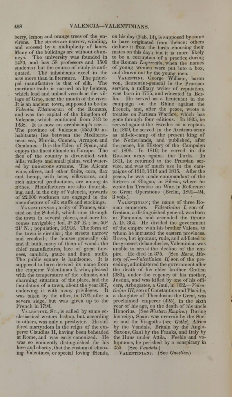 berry, lemon and orange trees of the en- virons. The streets are naiTow, winding, and crossed by a multiplicity of lanes. Many of the buildings are without chim- neys. The university was founded in 1470, and has 58 professors and 1500 students; but the course of study is anti- quated. The inhabitants excel in the iu-ts more than in literature. The princi- pal manufacture is that of silk. The maritime trade is carried on by lighters, which load and unload vessels at the vil- lage of Grao, near the mouth of the river. It is an ancient town, supposed to be the Vcdentia Edetanorum of the Romans, and was the capital of the kingdom of Valencia, which continued from 713 to 1238. It is now an archbishop's see.— The province of Valencia (255,000 in- habitants) lies between the Mediterra- nean sea, Murcia, Cuenca, Arragon and Catalonia. It is the Eden of Spain, and enjoys the finest climate in Europe. The face of the country is diversified Avith hilLs, valleys and small plains, well water- ed by numerous streams. The Alicant wine, olives, and other fruits, corn, flax and hemp, with bees, silkworms, and rich mineral productions, are among its n«:;hes. Manufactures are also flourish- ing, and, in the city of Valencia, upwards of 22,000 workmen are engaged in the manufacture of silk stuflfs and stockings. Valenciennes ; a city of France, situ- ated on the Scheldt, which runs through the town in several places, and here be- comes navigable ; Ion. 3° 36' E.; lat. 50° 21' N.; population, 16,918. The form of the town is circular; the streets narrow and crooked; the houses generally old and ill built, many of them of wood ; the chief manufactui-es, lace of great fine- ness, cambric, gauze and linen stuffs. The public square is handsome. It is supposed to have derived its name from the emperor Valentiuian I, who, pleased with the temperature of the climate, and charming situation of the place, laid the foundation of a town, about the year 367, endowing it with many privileges. It was taken by the allies, in 1793, after a severe siege, but was given up to the French in 1794. Valentine, St., is called by some ec- clesiastical writers bishop, but, according to others, was only a presbyter. He suf- fered martyrdom in the reign of the em- peror Claudius II, having been beheaded at Rome, and was early canonized. He was so eminently distinguished for his love and charity, that the custom of choos- ing Valentines, or special lovuig friends, on his day (Feb. 14), is supposed by some to have originated from thence: othera deduce it from the birds choosing their mates on this day ; but it is more likely to be a corruption of a practice during the Roman Lupercalia, when the names of young women were put into a box, and drawn out by the young men. Valentini, George William, baron von, lieutenant-general in the Prussian service, a militaiy wi-iter of reputation, was born in 1775, and educated in Ber- lin. He served as a lieutenant in the campaign on the Rhine against the French, and, after the peace, wrote a treatise on Partisan Warfare, which has gone through foiu editions. In 1805, he served against the Swedes as a captain. In 1809, he served in the Austrian army as aid-de-camp of the present king of the Netherlands, and published, after tliG peace, his History of the Campaign of 1809. In 1810, he served in the Russian army against the Turks. In 1811, he returned to the Prussian ser- vice, and was of much use in the cam- paigns of 1813,1814 and 1815. After the peace, he was made commandant of the fortress of Glogau, in Silesia, where he wrote his Tieatise on War, in Reference to Great Operations (Berlin, 1821—^24, 3 vols.). Valentinian ; the name of three Ro- man emperors. Valentinian 7, son of Gratian, a distinguished general, was bom in Pannonia, and ascended the throne A. D. 304. He divided the govenunent of the empire with his bi-other Valens, to whom he intrusted the eastern provinces. Brave, but ignorant, rude, and addicted to the gi-ossest debaucheries, Valentinian was unable to arrest the decline of the em- pire. He died in 375. (See Rome, His- tory of.)—Valentinian II, son of the pre- ceding, administered the government after the death of his elder brother Gratian (383), under the regency of his mother, Justina, and was killed by one of his offi- cers, Arbogastes, a Gaul, in 392.— Valen- tinian III, son of Constantius and Placidia, a daughter of Theodosius the Great, was proclaimed emperor (425), in the sixth year of his age, on the death of his uncle Honorius. {See Western Empire.) During his reign, Spain was overrun by the Sue- vi and the Visigoths (see Goths), Africa by the Vandals, Britain by the Anglo- Saxons, Gaul by the Franks, and Italy by the Huns under Attila. Feeble and vo- luptuous, he perished by a conspiracy in 455. (See Vandals.) Valentinians. (See Gnostics.)