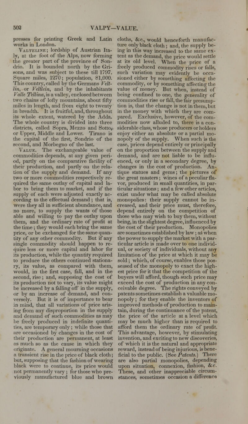 508 VALPY—VALUE. presses for printing Greek and Latin works in London. Valteline; lordship of Austrian Ita- ly, at the foot of the Alps, now forming the greater part of the province of Son- diio. It is bounded north by the Ori- sons, and was subject to these till 1797. Square miles, 1270; population, 81,000. This country, called by the Germans Velt- lin, or Veltlein, and by the inhabitants Valle Tellina, is a valley, enclosed between two chains of lofty mountains, about fifty miles in length, and fi-om eight to twenty in breadth. It is fruitful, and, throughout its whole extent, watered by the Adda. The whole country is divided into three districts, called Sopra, Mezzo and Sotto, or Upper, Middle and Lower. Tirano is tlie capital of the first, Sondrio of the second, and Morbegno of the last. Value. The exchangeable value of commodities depends, at any given peri- od, partly on the comparative facility of their production, and partly on the rela- tion of the supply and demand. If any two or more commodities respectively re- quired the same outlay of capital and la- bor to bring them to market, and if the supply of each were adjusted exactly ac- cording to the effectual demand ; that is, were they all in sufficient abundance, and no more, to supply the wants of those able and willing to pay the outlay upon them, and the ordinary rate of profit at the time; they would each bring the same price, or be exchanged for the same quan- tity of any other commodity. But if any single commodity should happen to re- quire less or more capital and labor for its production, while the quantity required to produce the others continued stationa- ry, its value, as compared with them, would, in the first case, fall, and in the second, rise; and, supposing the cost of its production not to vary, its value might be increased by a falling off in the supply, or by an increase of demand, and con- versely. But it is of importance to bear in mind, that all variations of price aris- ing fi-om any disproportion in the supply and demand of such commodities as may be freely produced in indefinite quanti- ties, are temporary only; while those that are occasioned by changes in the cost of their production are permanent, at least as much so as the cause in which they originate. A general mourning occasions a transient rise in the price of black cloth; but, supposing that the fashion of wearing black were to continue, its price would not permanently vary; for those who pre- viously manufactured blue and brown cloths, &c., would henceforth manufac- ture only black cloth; and, the supply be- ing in this way increased to the same ex- tent as the demand, the price would settle at its old level. When the price of a freely produced commodity rises or falls, such variation may evidently be occa- sioned either by something aflfecting the commodity, or by something affecting the value of money. But when, instead of being confined to one, the generality of commodities rise or fall, the fair presump- tion is, that the change is not in them, but in the money with which they are com- pared. Exclusive, however, of the com- modities now alluded to, there is a con- siderable class, whose producers or holders enjoy either an absolute or a partial mo- nopoly of the supply. When such is the case, prices depend entirely or principally on the proportion between the supply and demand, and are not liable to be influ- enced, or only in a secondary degree, by changes in the cost of production. An- tique statues and gems; the pictures of the great masters; wines of a peculiar fla- vor, produced in small quantities, in par- ticular situations; and a few other articles, exist under what may be called absolute monopolies: their supply cannot be in- creased, and their price must, therefore, depend entirely on the competition of those who may wish to buy them, without being, in the slightest degree, influenced by the cost of their production. Monopolies are sometimes established by law; aS when the power to supply the market with a par- ticular article is made over to one individ- ual, or society of individuals, without any limitation of the price at which it may be sold; which, of couree, enables those pos- sessed of the monopoly to exact the high- est price for it that the competition of the buyers will afford, though such price may exceed the cost of production in any con- ceivable degree. The rights conveyed by patents sometimes establish a valuable mo- nopoly ; for they enable the inventors of improved methods of production to main- tain, during the continuance of the patent, the price of the article at a level which may be much higher than is required to afford them the ordinary rate of profit. This advantage, however, by stimulating invention, and exciting to new discoveries, of which it is the natural and appropriate reward, instead of being injurious, is bene- ficial to the public. (See Patents.) There are also partial monopolies, depending upon situation, connexion, fashion, &c. These, and other inappreciable circum- stances, sometimes occasion a difference