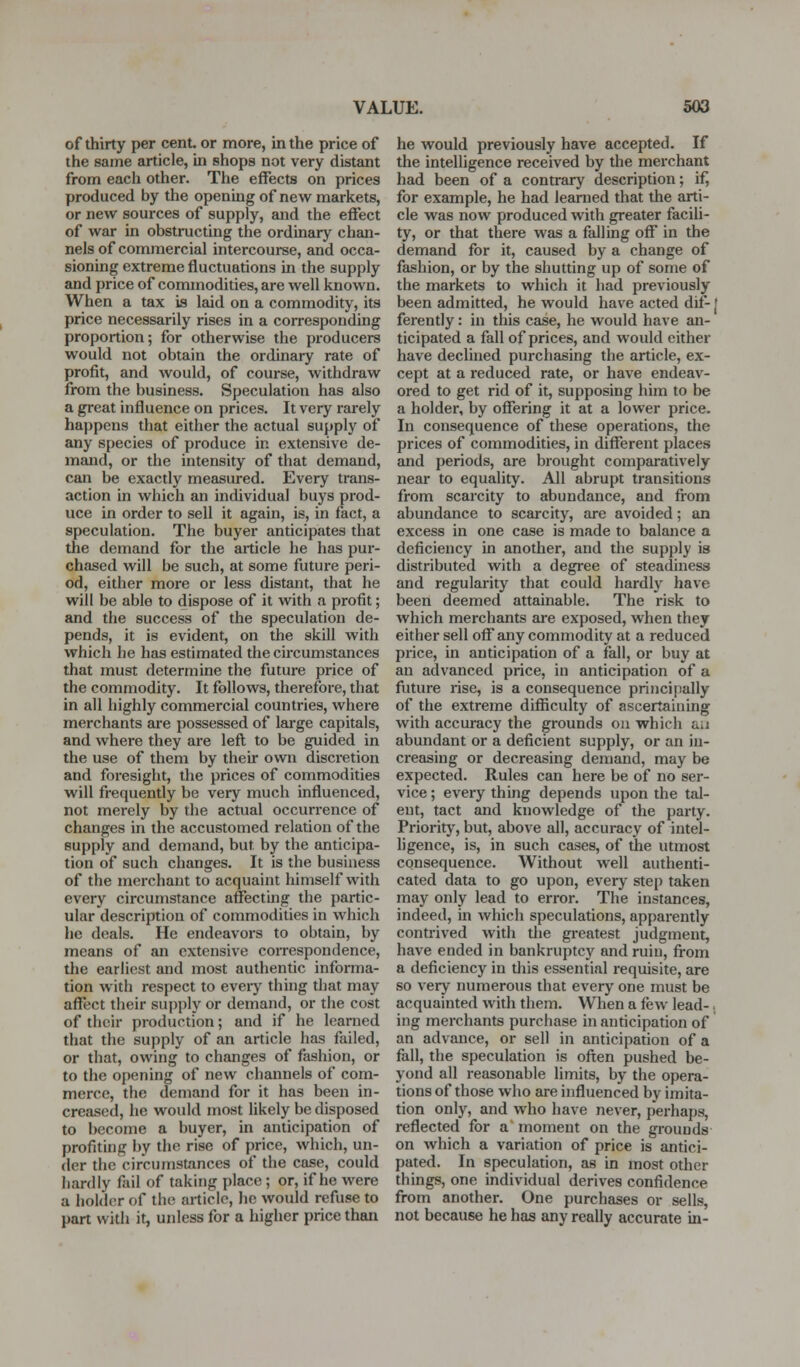 of thirty per cent or more, in the price of the same article, in shops not very distant from each other. The effects on prices produced by the opening of new markets, or new sources of supply, and the effect of war in obstructing the ordinary chan- nels of commercial intercourse, and occa- sioning extreme fluctuations in the supply and price of commodities, are well known. When a tax is laid on a commodity, its price necessarily rises in a corresponding proportion; for otherwise the producers would not obtain the ordinary rate of profit, and Avould, of course, withdraw from the business. Speculation has also a great influence on prices. It very rarely happens that either the actual supply of any species of produce in extensive de- mand, or the intensity of that demand, can be exactly measured. Every trans- action in which an individual buys prod- uce in order to sell it again, is, in fact, a speculation. The buyer anticipates that the demand for the article he has pur- chased will be such, at some future peri- od, either more or less distant, that he will be able to dispose of it with a profit; and the success of the speculation de- pends, it is evident, on the skill with which he has estimated the circumstances that must determine the future price of the commodity. It follows, therefore, that in all highly commercial countries, where merchants are possessed of large capitals, and where they are lefl; to be guided in the use of them by their own disci'etion and foresight, the prices of commodities will frequently be very much influenced, not merely by the actual occurrence of changes in the accustomed relation of the supply and demand, but by the anticipa- tion of such changes. It is the business of the merchant to acquaint himself with every circumstance affectmg the partic- ular description of commodities in which he deals. He endeavors to obtain, by means of an extensive correspondence, the earliest and most authenfic informa- tion with respect to eveiy thing that may affect their supply or demand, or the cost of their production; and if he learned that the supply of an article has failed, or that, owing to changes of fashion, or to the opening of new channels of com- merce, the demand for it has been in- creased, he would most likely be disposed to become a buyer, in anticipation of profiting by the rise of price, which, un- der the circumstances of the case, could hardly fail of taking place; or, if he were a holder of the article, he would refuse to part with it, unless for a higher price than he would previously have accepted. If the intelligence received by the merchant had been of a contrary description; if, for example, he had learned that the arti- cle was now produced with greater facili- ty, or that there was a falling off in the demand for it, caused by a change of fashion, or by the shutting up of some of the markets to which it had previously been admitted, he would have acted dif-j ferently: in this case, he would have an- ticipated a fall of prices, and would either have declined purchasing the article, ex- cept at a reduced rate, or have endeav- ored to get rid of it, supposing him to be a holder, by offering it at a lower price. In consequence of these operations, the prices of commodities, in different places and periods, are brought comparatively near to equality. All abrupt transitions from scarcity to abundance, and fiom abundance to scarcity, are avoided; an excess in one case is made to balance a deficiency in another, and the supply is distributed with a degree of steadiness and regularity that could hardly have been deemed attainable. The risk to which merchants are exposed, when they either sell off any commodity at a reduced price, in anticipation of a fall, or buy at an advanced price, in anticipation of a future rise, is a consequence principally of the extreme difficulty of ascertaining with accuracy the grounds on which au abundant or a deficient supply, or an in- creasing or decreasing demand, may be expected. Rules can here be of no ser- vice ; every thing depends upon the tal- ent, tact and knowledge of the party. Priority', but, above all, accuracy of intel- ligence, is, in such cases, of the utmost consequence. Without well authenti- cated data to go upon, every step taken may only lead to error. The instances, indeed, in which speculations, apparently contrived with the greatest judgment, have ended in bankruptcy and ruin, ft-om a deficiency in this essential requisite, are so very numerous that every one must be acquainted with them. When a few lead-., ing merchants purchase in anticipation of an advance, or sell in anticipation of a fall, the speculation is ofi;en pushed be- yond all reasonable limits, by the opera- tions of those who are influenced by imita- tion only, and who have never, perhaps, reflected for a moment on the grounds on which a variation of price is antici- pated. In speculation, as in most other things, one individual derives confidence from another. One purchases or sells, not because he has any really accurate in-