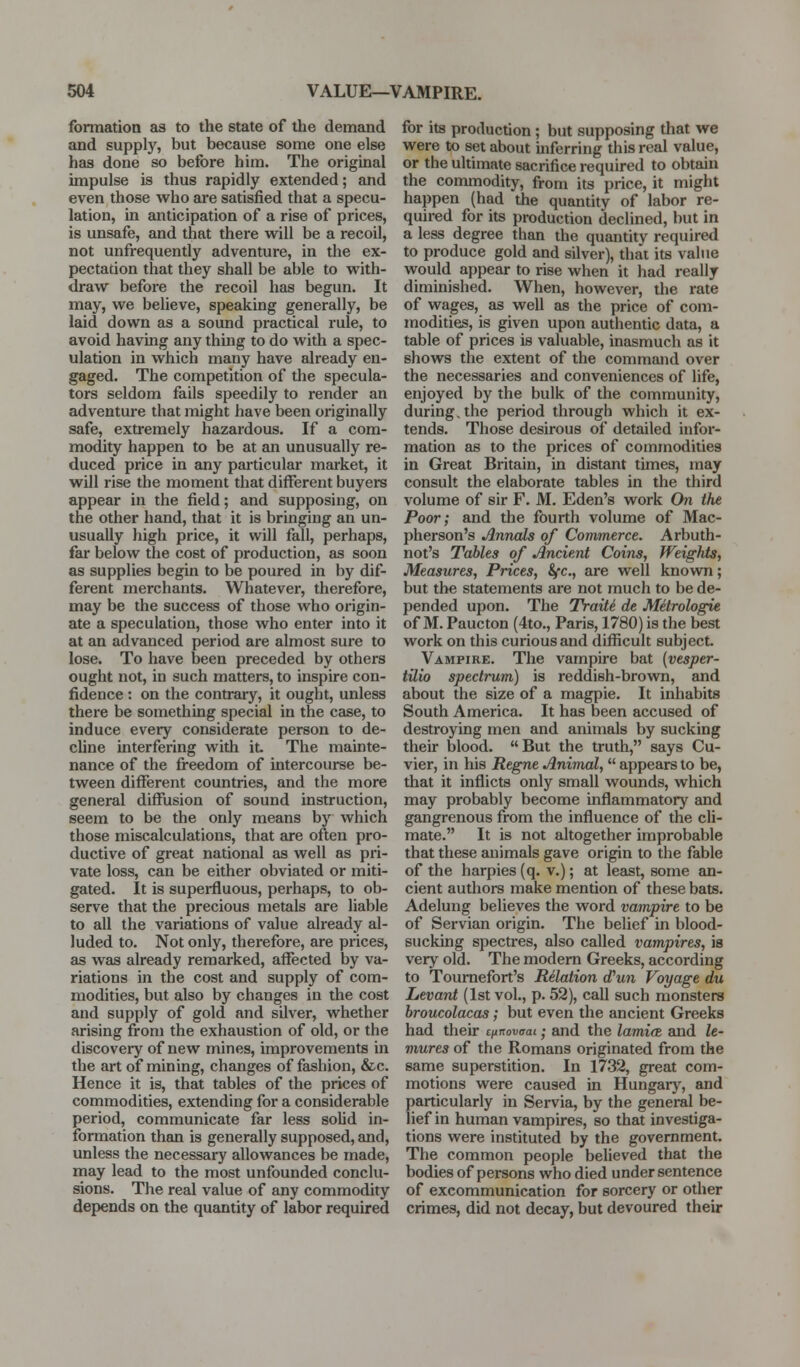formation as to the state of the demand and supply, but because some one else has done so before him. The original impulse is thus rapidly extended; and even those who are satisfied that a specu- lation, in anticipation of a rise of prices, is unsafe, and that there will be a recoil, not unfrequently adventure, in the ex- pectation that they shall be able to with- draw before the recoil has begun. It may, we believe, speaking generally, be laid down as a sound practical rule, to avoid having any thmg to do with a spec- ulation in which many have already en- gaged. The competition of the specula- tors seldom fails speedily to render an adventure that might have been originally safe, extremely hazardous. If a com- modity happen to be at an unusually re- duced price in any particular market, it will rise the moment that different buyers appear in the field; and supposing, on the other hand, that it is bringing an un- usually high price, it will fall, perhaps, far below the cost of production, as soon as supplies begin to be poured in by dif- ferent merchants. Whatever, therefore, may be the success of those who origin- ate a speculation, those who enter into it at an advanced period are almost sure to lose. To have been preceded by others ought not, in such matters, to inspire con- fidence : on the contrary, it ought, unless there be something special in the case, to induce every considerate person to de- cUne interfering with it The mainte- nance of the freedom of intercourse be- tween different countries, and the more general diffusion of sound instruction, seem to be the only means by which those miscalculations, that are often pro- ductive of great national as well as pri- vate loss, can be either obviated or miti- gated. It is supei-fluous, pei-haps, to ob- serve that the precious metals are liable to all the variations of value already al- luded to. Not only, therefore, are prices, as was already remarked, affected by va- riations in the cost and supply of com- modities, but also by changes in the cost and supply of gold and silver, whether arising from the exhaustion of old, or the discovery of new mines, improvements in the art of mining, changes of fashion, &c. Hence it is, that tables of the prices of commodities, extending for a considerable period, communicate far less soUd in- formation than is generally supposed, and, unless the necessary allowances be made, may lead to the most unfounded conclu- sions. The real value of any commodity depends on the quantity of labor required for its production; but supposing that we were to set about inferring this real value, or the ultimate sacrifice required to obtain the commodity, from its price, it might happen (had the quantity of labor re- quired for its production declined, but in a less degree than the quantity required to produce gold and silver), that its value would appear to rise when it had really diminished. When, however, the rate of wages, as well as the price of com- modities, is given upon authentic data, a table of prices is valuable, inasmuch as it shows the extent of the command over the necessaries and conveniences of life, enjoyed by the bulk of the community, during, the period through which it ex- tends. Those desirous of detailed infor- mation as to the prices of commodities in Great Britain, in distant times, may consult the elaborate tables in the third volume of sir F. M. Eden's work On the Poor; and the fourth volume of Mac- pherson's Annals of Commerce. Arbuth- not's Tables of Ancient Coins, Weights, Measures, Prices, &fc., are well known; but the statements are not much to be de- pended upon. The Traiii de Mdrologie of M. Paucton (4to., Paris, 1780) is the best work on this curious and difficult subject. Vampire. The vampire bat {vesper- tUio spectrum) is reddish-brown, and about the size of a magpie. It inhabits South America. It has been accused of destroying men and animals by sucking their blood. But the truth, says Cu- vier, in his Regne Animal, appears to be, that it inflicts only small wounds, which may probably become inflammatory and gangrenous from the influence of the cli- mate. It is not altogether improbable that these animals gave origin to the fable of the harpies (q. v.); at least, some an- cient authors make mention of these bats. Adelung believes the word vampire to be of Servian origin. The belief in blood- sucking spectres, also called vampires, is very old. The modern Greeks, according to Toumefort's Rdation (ffun Voyage du Levant (1st vol., p. 52), call such monsters hroucolacas; but even the ancient Greeks had their iimovaai.; and the lamicE and le- mures of the Romans originated from the same superstition. In 1732, great com- motions were caused in Hungaiy, and particularly in Servia, by the general be- lief in human vampires, so that investiga- tions were instituted by the government. The common people believed that the bodies of pei-sons who died under sentence of excommunication for sorcery or other crimes, did not decay, but devoured their