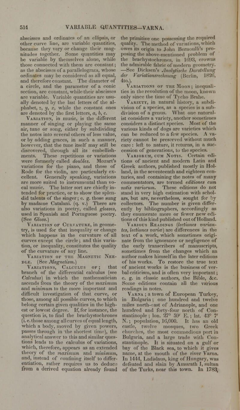 abscisses and ordinates of an ellipsis, or other curve line, arc variable quantities, because they vary or change their mag- nitudes together. Some quantities may be variable by themselves alone, while those connected with them are constant; as the abscisses of a parallelogram, whose ordinates may be considered as all equal, and therefore constant. The diameter of a circle, and the parameter of a conic section, are constant, while their abscisses are variable. Variable quantities are usu- ally denoted by the last lettei-s of the al- phabet, z, 1/, X, while the constant ones are denoted by the first letters, a, b, c. Variation, in music, is the different manner of singing or playing the same air, tune or song, either by subdividing the notes into several others of less value, or by adding graces, in such a manner, however, that the tune itself may still be discovered, through all its embellish- ments. These repetitions or variations were formerly called doubles. Mozart's variations for the piano, and those of Rode for the violin, are particularly ex- cellent. Generally speaking, variations are more suited to instrumental than vo- cal music. The latter sort are chiefly in- tended for practice, or to show the splen- did talents of the singer; e. g. those sung by madame Catalani. (q. v.) There are also variations in poetry, called glosses, used in Spanish and Portuguese poetry. (See Gloss.) Variation of Curvature, in geome- try, is used for that inequality or change which happens in the curvature of all curves except the circle; and this varia- tion, or inequality, constitutes the quality of the curvature of any line. Variation of the Magnetic Nee- dle. (See Magnetism.) Variations, Calculus of ; that branch of the differential calculus (see Calculus) in which the mathematician ascends from the theory of the maximum and minimum to the more important and difficult investigation of thtit curve, or those, among all possible cui-ves, to which belong certain given qualities in the high- est or lowest degree. If, for instance, the question is, to find the brachystochrones (i. e. those among all curves of equal length, which a body, moved by given powers, passes through in -the shortest time), the analytical answer to this and similar ques- tions leads to the calculus of variations, which, therefore, appears as an extended theoiy of the maximum and minimum, and, instead of confining itself to differ- entiation, rather requires us to deduca from a derived equation already found the primitive one possessing the required quality. The method of variations, which owes its origin to John Bernoulli's pro- posing the above-mentioned problem of the brachystochrones, in 1()1)3, crowns the admirable fabric of modern geometry. —See Dicksen's Analytische Darstellung der Variationsrechnung (Berlin, 1826, 4to.). Variations of the Moon; inequali- ties in the revolution of the moon, known only since the time of Tycho Brahe. Variety, in natural liistor}^, a subdi- vision of a species, as a species is a sub- division of a genus. What one natural- ist considers a variety, another sometimes considers a distinct species. Most of the various kinds of dogs are varieties which can be reduced to a few species. A va- riety cannot be preserved without much care : left to nature, it returns, in a Suc- cession of generations, to the species. Variorum, cum Notis. Certain edi- tions of ancient and modem Latin and Greek authors, published mostly in Hol- land, in the seventeenth and eighteen cen- turies, and containing the notes of many commentators, are termed editiones cum notis variorum. These editions do not stand in very high estimation with schol- ars, but are, nevertheless, sought for I)y collectors. The number is given differ- ently by bibliographers, accordingly as they enumerate more or fewer new edi- tions of this kind published out of Holland. Various Readings (lectiones vnrian- tes, lectiones varifB) are differences in the text of a work, which sometimes origi- nate from the ignorance or negligence of the early transcribers of manuscripts, sometimes from the changes which an author makes himself in the later editions of his works. To restore the true text of ancient works is the business of ver- bal criticism, and is often very important; e. g. in classic authors, the Bible, &c. Some editions contain all the various readings in notes. Varna ; a town of European Turkey, in Bulgaria; one hundred and twelve miles north-east of Adrianople, and one hundred and forty-four north of Con- stantinople ; Ion. 27° 59' E.; lat. 43° 7' N.; population, 16,000. It has an old castle, twelve mosques, two Greek churches, the most connnodious port in Bulgaria, and a large trade with Con- stantinople. It is situated on a gulf or bay of the Black sea, to which it gives name, at the mouth of the river Varna. In 1444, Ladislaus, king of Hungary, was defeated and slain by Amurath I, sultan of the Turks, near this town. In 1783,