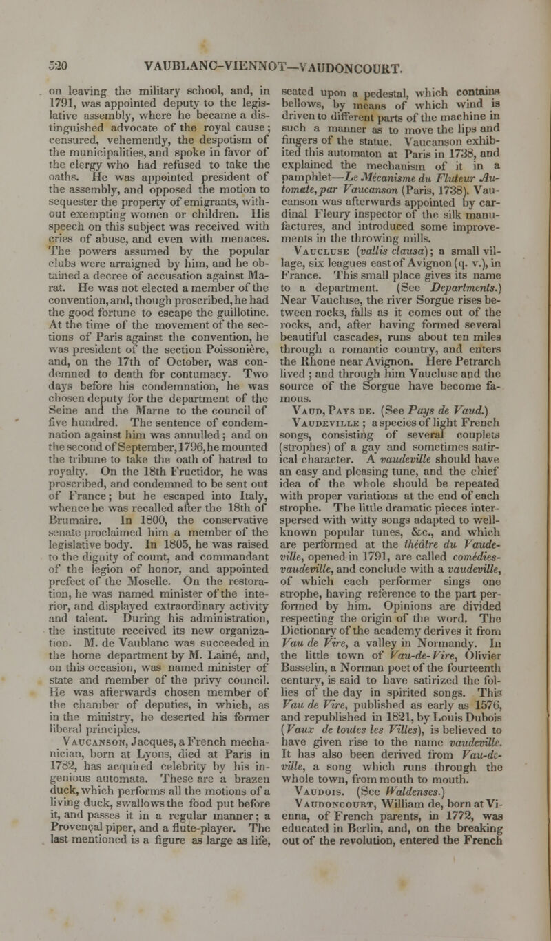 5-20 VAUBLANC-VIENNOT—VAUDONCOURT. on leaving the military school, and, in 1791, was appointed deputy to the legis- lative assembly, where he became a dis- tinguished advocate of the royal cause; censured, vehemently, the despotism of the municipalities, and spoke in favor of the clergy who had refused to take the oaths. He was appointed president of the assembly, and opposed the motion to sequester the property of emigrants, with- out exempting women or children. His speech on this subject was received with cries of abuse, and even with menaces. The powere assumed by the popular ciubs were airaigned by him, and he ob- tained a decree of accusation against Ma- rat. He was not elected a member of the convention, and, though proscribed, he had the good fortune to escape the guillotine. At the time of the movement of the sec- tions of Paris against the convention, he was president of the section Poissoni^re, and, on the 17th of October, was con- demned to death for contumacy. Two days before his condemnation, he was chosen deputy for the department of the Seine and the Marne to the council of five hundred. The sentence of condem- nation against him was annulled; and on the second ofSeptember,1796,he mounted the tribune to take the oath of hatred to royalty. On the 18th Fructidor, he was proscribed, and condemned to be sent out of France; but he escaped into Italy, whence he w£is recalled after the 18th of Brumaire. In 1800, the conservative senate proclaimed him a member of the legislative body. In 1805, he was raised to the dignity of count, and commandant of the legion of honor, and appointed prefect of the Moselle. On the restora- tion, he was named minister of the inte- rior, and displayed extraordinaiy activity and talent. During his administration, the institute received its new organiza- tion. M. de Vaublanc was succeeded in the home department by M. Lain6, and, on this occasion, was named minister of state and member of the privy council. He was afterwards chosen member of the chamber of deputies, in which, as in the ministry, he deserted his former liberal principles. Vaucanson, Jacques, a French mecha- nician, born at Lyons, died at Paris in 1782, has acquiied celebrity by his in- genious automata. These are a brazen duck, which performs all the motions of a Uving duck, swallows the food put before it, and passes it in a regular manner; a ProvenQal piper, and a flute-player. The last mentioned is a figure as large as life, seated upon a pedestal, which contains bellows, by means of which wind is driven to different parts of the machine in such a manner as to move the lips and fingers of the statue. Vaucanson exhib- ited this automaton at Paris in 1738, and explained the mechanism of it in a pamphlet—Le Mecanisme du Fluteur Au- tomtit,par Vaucanson (Paris, 1738). Vau- canson was afterwards appointed by car- dinal Fleury inspector of the silk manu- factures, and introduced some improve- ments in the throwing mills. Vaucluse {vallis clausa); a small vil- lage, six leagues east of Avignon (q. v.), in France. This small place gives its name to a department. (See Departments.) Near Vaucluse, the river Sorgue rises be- tween rocks, falls as it comes out of the rocks, and, after having formed several beautiful cascades, runs about ten miles through a romantic countiy, and enters the Rhone near Avignon. Here Petrarch lived ; and through him Vaucluse and the source of the Sorgue have become fa- mous. Vacd, Pats de. (See Pays de Vaud.) Vaudevii.le ; a species of light French songs, consisting of several couplets (strophes) of a gay and sometimes satir- ical character. A vaudeville should have an easy and pleasing tune, and the chief idea of the whole should be repeated with proper variations at the end of each strophe. The little dramatic pieces inter- spersed with witty songs adapted to well- known popular tunes, &c., and which are performed at the Ihidtrt du Vaude- ville, opened in 1791, are called comidies- vaudeville, and conclude with a vaudeville, of which each performer sings one strophe, having reference to the part per- foraied by him. Opinions are dividfid respecting the origin of the word. The Dictionary of the academy derives it from Vau de Vire, a valley in Normandy. In the little town of Vau-de-Vire, Olivier Basselin, a Norman poet of the fourteenth century, is said to have satirized the fol- lies of the day in spirited songs. This Vau de Vire, published as early as 1576, and republished in 1821, by Louis Dubois (Vaux de toutes les Villes), is believed to have given rise to the name vaudeville. It has also been derived from Vau-dc- ville, a song which runs through the whole town, from mouth to mouth. Vaudois. (See Waldenses.) Vaudoncourt, Wilham de, born at Vi- enna, of French parents, in 1772, was educated in Berlin, and, on the breaking out of the revolution, entered the French