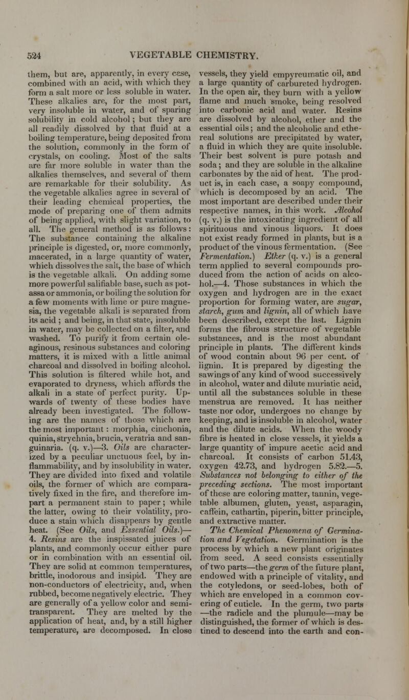 ibem, but are, apparently, in every case, combined with an acid, with which they form a salt more or less soluble in water. These alkalies are, for the most part, very insoluble in water, and of S[)aring solubility in cold alcohol; but they are all readily dissolved by that fluid at a boiling temperature, being deposited from the solution, commonly in the form of crystals, on cooling. Most of the salts are far more soluble in water than the alkalies themselves, and several of them are remarkable for their solubility. As the vegetable alkalies agree in several of their leading chemical properties, the mode of preparing one of them admits of being applied, with slight variation, to all. The general method is as follows: The substance containing the alkaline principle is digested, or, more commonly, macerated, in a large quantity of water, which dissolves the salt, the base of which is the vegetable alkali. On adding some more powerful salifiable base, such as ])ot- assa or ammonia, or boiling the solution for a few moments with lime or pure magne- sia, the vegetable alkali is separated from its acid ; and being, in that state, insoluble in water, may be collected on a filter, and washed. To purify it from certain ole- aginous, resinous substances and coloring matters, it is mixed with a little animal charcoal and dissolved in boiiing alcohol. This solution is filtered while hot, and evaporated to dryness, which affords the alkali in a state of perfect purity. Up- wards of twenty of these bodies have already been investigated. The follow- ing are the names of those which are the most important: morphia, cinchonia, quinia, strychnia, brucia, veratria and san- guinaria. (q. v.)—3. Oils are character- ized by a peculiar unctuous feel, by in- flammability, and by insolubility in water. They are divided into fixed and volatile oils, the former of wiiich are compara- tively fixed in the fire, and therefore im- part a permanent stain to paper; while the latter, owing to their volatility, pro- duce a stain which disappears by gentle heat. (See Oils, and Essential Oils.)— 4. Resins are the inspissated juices of plants, and commonly occur either pure or in combination with an essential oil. They are solid at common temperatures, brittle, inodorous and insipid. They are non-conductors of electricity, and, when rubbed, become negatively electric. They are generally of a yellow color and semi- transparenL They are melted by the application of heat, and, by a still higher temperature, are decomposed. In close vessels, they yield empyreumatic oil, and a large quantity of carbureted hydrogen. In the open air, they burn with a yellow flame and much smoke, being resolved into carbonic acid and water. Resins are dissolved by alcohol, ether and the essential oils; and the alcoholic and ethe- real solutions are precipitated by water, a fluid in which they are quite insoluble. Their best solvent is pure potash and soda; and they are soluble in the alkaline carbonates by the aid of heat. The prod- uct is, in each case, a soapy compound, which is decomposed by an acid. The most important are described under their respective names, in this work. Alcohol (q. V.) is the intoxicating ingredient of all spirituous and vinous liquors. It does not exist ready formed in plants, but is a product of the vinous fermentation. (See Fermentation.) Etker (q. v.) is a general term applied to several compounds pro- duced from the action of acids on alco- hol.—4. Those substances in which the oxygen and hydrogen are in the exact projjortion for forming water, are sugar, starch, gum and lignin, all of which Ijave been described, except the last. Lignin forms the fibrous structure of vegetable substances, and is tlie most abundant principle in plants. The different kinds of wood contain about 96 per cent, of iignin. It is prepared by digesting the sawingsof any kind of wood successively in alcohol, water and dilute muriatic acid, until all the substances soluble in these menstrua are removed. It has neither taste nor odor, undergoes no change by keeping, and is insoluble in alcohol, water and the dilute acids. When the woody fibre is heated in close vessels, it yields a large quantity of impure acetic acid and charcoal. It consists of carbon 5L43, oxygen 42.73, and hydrogen 5.82.—5. Substances not belonging to either of the preceding sections. The most important of these are coloring matter, tannin, vege- table albumen, gluten, yeast, asparagin, caffein, cathaitin, piperin, bitter principle, and extractive matter. The Chemical Phenomena of Germina- tion and Vegetation. Germination is the process by which a new jjlant originates from seed. A seed consists essentially of two parts—theg-erm- of the future plant, endowed with a principle of vitality, and the cotyledons, or seed-lobes, both of which are enveloped in a common cov- ering of cuticle. In the geiTn, two parts —the radicle and the plumule—may be distinguished, the former of which is des- tined to descend into the earth and con-