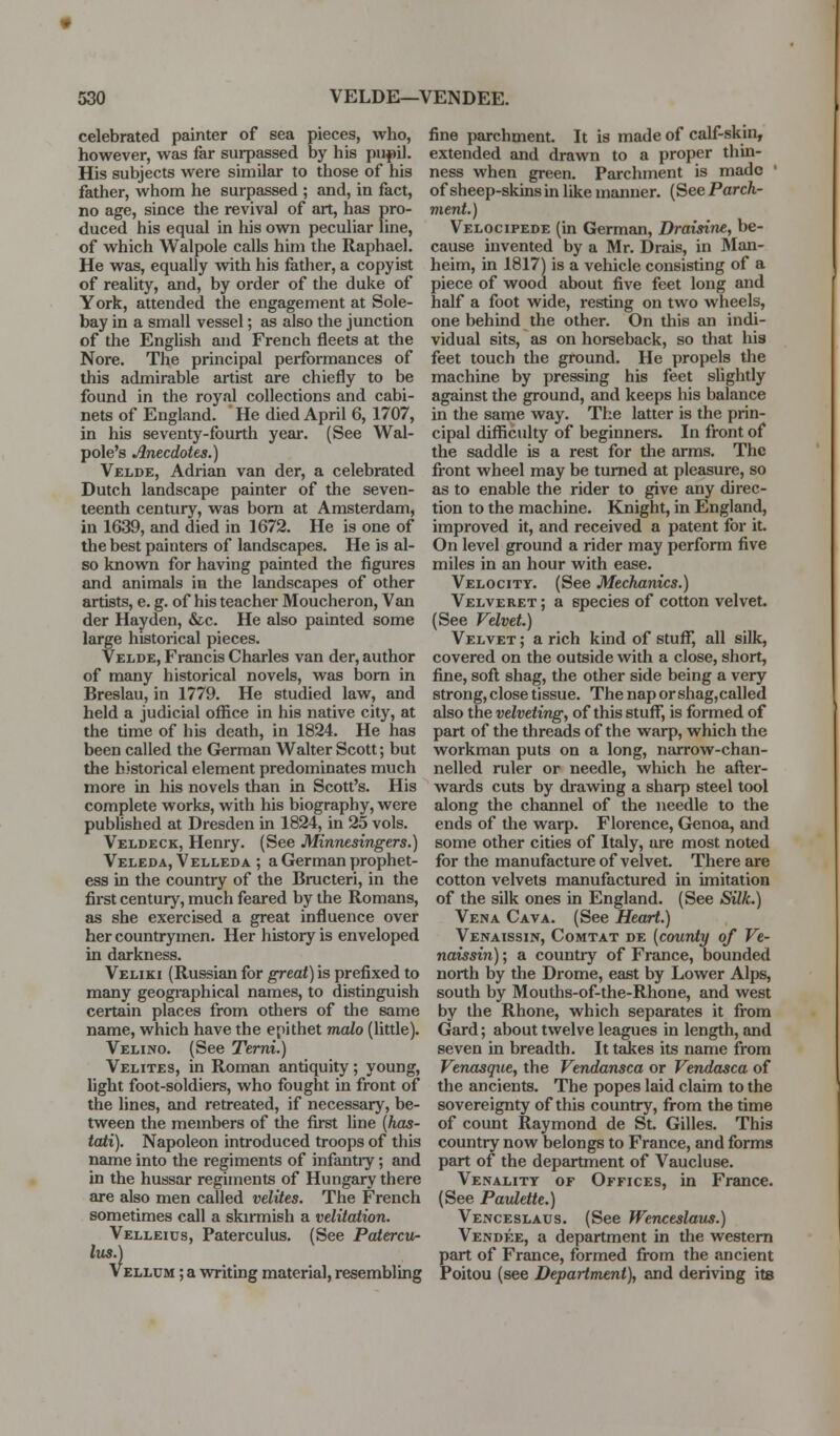 celebrated painter of sea pieces, who, however, was far surpassed by his puf il. His subjects were similar to those of his father, whom he surpassed ; and, in fact, no age, since the revival of art, has pro- duced his equal in his own peculiar line, of which Walpole calls him the Raphael. He was, equally with his father, a copyist of reality, and, by order of the duke of York, attended the engagement at Sole- bay in a small vessel; as also the junction of the English and French fleets at the Nore. The principal performances of this admirable artist are chiefly to be found in the royal collections and cabi- nets of England. He died April 6, 1707, in his seventy-fourth year. (See Wal- pole's Anecdotes.) Velde, Adrian van der, a celebrated Dutch landscape painter of the seven- teenth century, was bom at Amsterdam, in 1639, and died in 1672. He is one of the best painters of landscapes. He is al- so known for having painted the figures and animals in the landscapes of other artists, e. g. of his teacher Moucheron, Van der Hayden, &c. He also painted some large historical pieces. Velde, Francis Charles van der, author of many historical novels, was bom in Breslau, in 1779. He studied law, and held a judicial office in his native city, at the time of his death, in 1824. He has been called the German Walter Scott; but the historical element predominates much more in his novels than in Scott's. His complete works, with his biography, were published at Dresden in 1824, in 25 vols. Veldeck, Henry. (See Minnesingers.) Veleda, Velleda ; a German prophet- ess in the country of the Bructeri, in the first century, much feared by the Romans, as she exercised a great influence over her countrymen. Her history is enveloped in darkness. Veliki (Russian for great) is prefixed to many geographical names, to distinguish certain places from others of the same name, which have the epithet malo (little). Velino. (See Terni.) Velites, in Roman antiquity; young, light foot-soldiers, who fought in front of the lines, and retreated, if necessary, be- tween the members of the first line {has- tati). Napoleon introduced troops of this name into the regiments of infantiy; and in the hussar regiments of Hungary there are also men called velites. The French sometimes call a skirmish a velitation. Velleios, Paterculus. (See Patercti- Itis.) Velhtm ; a writing material, resembling fine parchment. It is made of calf-skin, extended and drawn to a proper thin- ness when green. Parchment is made ' of sheep-skins in like manner. (See Parch- ment.) Velocipede (in German, Draisine, be- cause invented by a Mr. Drais, in Man- heim, in 1817) is a vehicle consisting of a piece of wood about five feet long and half a foot wide, resting on two wheels, one behind the other. On this an indi- vidual sits, as on horseback, so that his feet touch the ground. He propels the machine by pressing his feet slightly against the ground, and keeps his balance in the same way. The latter is the prin- cipal difficulty of beginners. In front of the saddle is a rest for the arms. The fi-ont wheel may be tumed at pleasure, so as to enable the rider to give any direc- tion to the machine. Knight, in England, improved it, and received a patent for it. On level ground a rider may perform five miles in an hour with ease. Velocity. (See MecJutnics.) Velveret ; a species of cotton velvet. (See Velvet.) Velvet ; a rich kind of stuff, all silk, covered on the outside with a close, short, fine, sofl shag, the other side being a very strong, close tissue. The nap or shag,called also the velveting, of this stuff, is formed of part of the threads of the warp, which the workman puts on a long, narrow-chan- nelled ruler or needle, which he after- wards cuts by drawing a sharp steel tool along the channel of the needle to the ends of the warp. Florence, Genoa, and some other cities of Italy, are most noted for the manufacture of velvet. There are cotton velvets manufactured in imitation of the silk ones in England. (See Silk.) Vena Cava. (See Heart.) Venaissin, Comtat de (county of Ve- naissin); a country of France, bounded north by the Drome, east by Lower Alps, south by Mouths-of-the-Rhone, and west by the Rhone, which separates it from Gard; about twelve leagues in length, and seven in breadth. It takes its name from Venasque, the Vendansca or Vendasca of the ancients. The popes laid claim to the sovereignty of this country, from the time of count Raymond de St. Gilles. This country now belongs to France, and forms part of the department of Vaucluse. Venality of Offices, in France. (See Paulette.) Venceslaus. (See Wenceslaus.) Vendee, a department in the western part of France, formed from the ancient Poitou (see Department), and deriving its