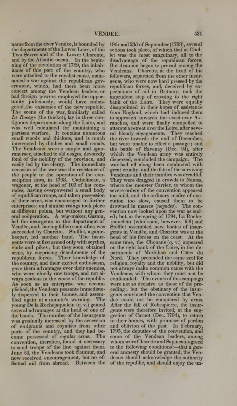 name from the river Vendue, is bounded by the departments of the Lower Loire, of the Two S6vres and of the Lower Charente, and by the Atlantic ocean. In the begin- ning of the revolution of 1789, the inhab- itants of this part of the country, who were attached to the royalist cause, main- tained a war against the republican gov- ernment, which, had there been more concert among the Vendean leaders, or had foreign powers employed the oppor- tunity judiciously, would have endan- gered .the existence of the new republic. The scene of the war, familiarly called Lt Socage (the thicket), lay in three con- tiguous departments along the Loire, and was well calculated for maintaining a partisan warfare. It contains numerous small woods and thickets, and is much intersected by ditches and small canals. The Vendeans were a simple and igno- rant race, attached to old usages, devotedly fond of the nobility of the province, and easily led by the clergy. The immediate occasion of the war was tlie resistance of the people to the operation of the con- scription laws, in 1793. Cathelineau, a wagoner, at the head of 100 of his com- rades, having overpowered a small body of republican troops, and taken possession of their arms, was encouraged to further enterprises; and similar risings took place at different points, but without any gen- eral cooperation. A wig-maker, Gastou, led the insurgents in the department of Vendue, and, having fallen soon after, was succeeded by Charette. Stofilet, a game- keeper, led another band. The insur- gents were at first armed only with scythes, clubs and pikes; but they soon obtained arms, by surprising detachments of the republican forces. Their knowledge of the country, and their excited enthusiasm, gave them advantages over their enemies, who were chiefly raw troops, and not al- ways zealous in the cause of the republic. As soon as an enterprise was accom- plished, the Vendean peasants immediate- ly dispersed to their homes, and assem- bled again at a minute's warning. The young De la Rochejaquelein (q. v.J gained several advantages at the head of one of the bands. The number of the insurgents was gradually increased by the accession of emigrants and royalists from other parts of the country, and they had be- come possessed of regular arms. The convention, therefore, found it necessary to send troops of the line against them. June 24, the Vendeans took Saumur, and now received encouragement, but no ef- fectual aid from abroad. Between the 19th and 23d of September (1793), several actions took place, of which that at Choi- let was the most sanguinary, all to the disadvantage of the republican forces. But disunion began to prevail among the Vendeans. Charette, at the head of his followers, separated from the other insur- gents, who were now hai'd pressed by the republican forces, and, deceived by ex- pectations of aid in Brittany, took the imprudent step of crossing to the right bank of the Loire. They were equally disappointed in their hopes of assistance from England, which had induced them to approach towards the coast near Av- ranches, and were finally compelled to attempt a retreat over the Loire, after seve- ral bloody engagements. They reached the river towards the end of December, but were unable to effect a passage; and the battle of Savenay (Dec. 24), after which the Vendean army was entirely dispersed, concluded the campaign. The war had all along been conducted with great cruelty, and the fate of the surviving Vendeans and their families was dreadful. They were dragged in crowds to Nantes, where the monster Carrier, to whom the severe orders of the convention appeared too mild, and the ordinary modes of exe- cution too slow, caused them to be drowned in masses [noyades). The con- vention now looked upon the war as end- ed ; but, in the spring of 1794, La Roche- jaquelein (who soon, however, fell) and Stofflet assembled new bodies of insur- gents in Vendue, and Charette was at the head of his forces on the coast. At the same time, the Chouans (q. v.) appeared on the right bank of the Loire, in the de- partments of Morbihan and Cotes du Nord. They pretended the same zeal for religion, royalty and the nobility, but did not always make common cause with the Vendeans, with whom they must not be confounded. The events of this campaign were not so decisive as those of the pre- ceding ; but the obstinacy of the insur- gents convinced the convention that Ven- dee could not be conquered by arms. After the fall of Robespierre, the insur- gents were therefore invited, at the sug- gestion of Camot (Dec. 1794), to return to their homes, with promises of pardon and oblivion of the past. In February, 1795, the deputies of the convention, and some of the Vendean leaders, among whom were Charette and Sapineau, agreed to the following conditions:—that a gen- eral amnesty should be granted, the Ven- deans should acknowledge the authority of the republic, and should enjoy the un-