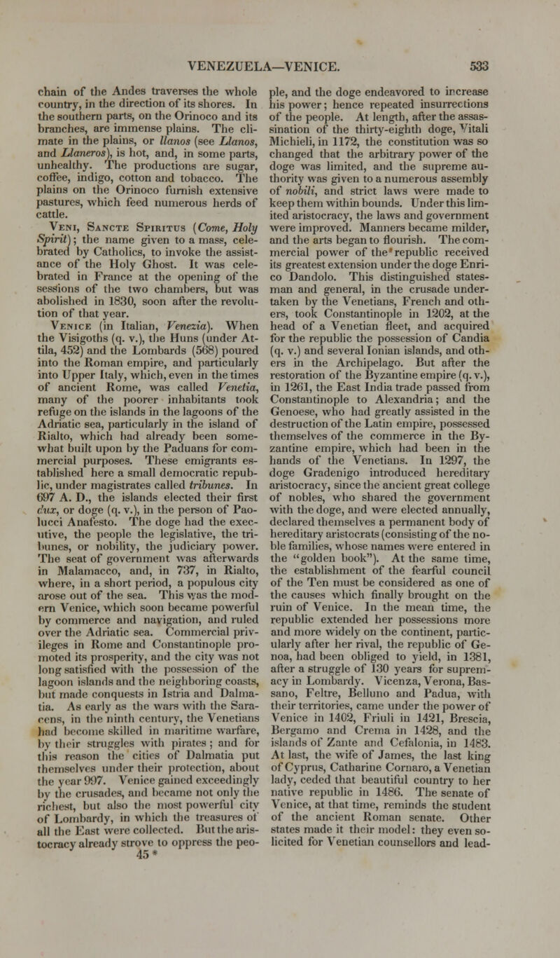 chain of tlie Andes traverses the whole country, in the direction of its shores. In the southern parts, on the Orinoco and its branches, are immense plains. The cli- mate in the plains, or llanos (see Llanos, and Llaneros), is hot, and, in some parts, unhealthy. The productions are sugar, coffee, indigo, cotton and tobacco. The plains on the Orinoco furnish extensive pastures, which feed numerous herds of cattle. Veni, Sancte Spiritus (Come, Holy Spirit); the name given to a mass, cele- brated by Catholics, to invoke the assist- ance of the Holy Ghost. It was cele- brated in France at the opening of the sessions of the two chambers, but was abolished in 1830, soon after the revolu- tion of that year. Venice (in Italian, Vtnezia). When the Visigoths (q. v.), the Huns (under At- tila, 452) and the Lombards (568) poured into the Roman empire, and particularly into Upper Italy, which, even in the times of ancient Rome, was called Venetia, many of the poorer inhabitants took refuge on the islands in the lagoons of the Adriatic sea, particularly in the island of Rialto, which had already been some- what built upon by the Paduans for com- mercial purposes. These emigrants es- tablished here a small democratic repub- lic, under magistrates called tribunes. In 697 A. D., the islands elected their first c'ux, or doge (q. v.), in the person of Pao- lucci Anafesto. The doge had the exec- utive, the people the legislative, the tri- bunes, or nobility, the judiciary power. The seat of government was afterwards in Malamacco, and, in 737, in Rialto, where, in a short period, a populous city arose out of the sea. This v/as the mod- em Venice, which soon became powerful by commerce and navigation, and ruled over the Adriatic sea. Commercial priv- ileges in Rome and Constantinople pro- moted its prosperity, and the city was not long satisfied with the possession of the lagoon islands and the neighboring coasts, but made conquests in Istria and Dalma- tia. As early as the wars with the Sara- cens, in the ninth century, the Venetians had become skilled in maritime warfare, by their struggles with pirates ; and for this reason the cities of Dalmatia put themselves imder their protection, about the year 9i)7. Venice gained exceedingly by the crusades, and became not only the richest, but also the most powerful city of Lombardy, in which the treasures ot all the East were collected. Rut the aiis- tocracy already strove to oppress the peo- 45* pie, and the doge endeavored to increase his power; hence repeated insuiTections of the people. At length, after the assas- sination of the thirty-eighth doge, Vitali Michieli, in 1172, the constitution was so changed that the arbitrary power of the doge was limited, and the supreme au- thority was given to a numerous assembly of nobili, and strict laws were made to keep them within bounds. Under this lim- ited aristocracy, the laws and government were improved. Manners became milder, and the arts began to flourish. The com- mercial power of the'republic received its greatest extension under the doge Enri- co Dandolo. This distinguished states- man and general, in the crusade under- taken by the Venetians, French and oth- ers, took Constantinople in 1202, at the head of a Venetian fleet, and acquired for the republic the possession of Candia (q. V.) and several Ionian islands, and oth- ers in the Archipelago. But after the restoration of the Byzantine empire (q. v.), in 1261, the East India trade passed from Constantinople to Alexandria; and the Genoese, who had greatly assisted in the destructionof the Latin empire, possessed themselves of the commerce in the By- zantine empire, which had been in the hands of the Venetians. In 1297, the doge Gradenigo introduced hereditary aristocracy, since the ancient great college of nobles, who shared the government with the doge, and were elected annually, declared themselves a permanent body of hereditary aristocrats (consisting of the no- ble families, whose names were entered in the golden book). At the same time, the establishment of the fearful council of the Ten must be considered as one of the causes which finally brought on the ruin of Venice. In the mean time, the republic extended her possessions more and more widely on the continent, partic- ularly after her rival, the republic of Ge- noa, had been obliged to yield, in 1381, after a struggle of 130 years for suprem- acy in Lombardy. Vicenza, Verona, Bas- sano, Feltre, Belluno and Padua, with their territories, came under the power of Venice in 1402, Friuli in 1421, Brescia, Bergamo and Crema in 1428, and the islands of Zante and Cefalonia, in 1483. At last, the wife of James, the last king of Cyprus, Catharine Cornaro, a Venetian lady, ceded that beautiful country to her native republic in 1486. The senate of Venice, at that time, reminds the student of the ancient Roman senate. Other states made it their model: they even so- licited for Venetiaji counsellors and lead-