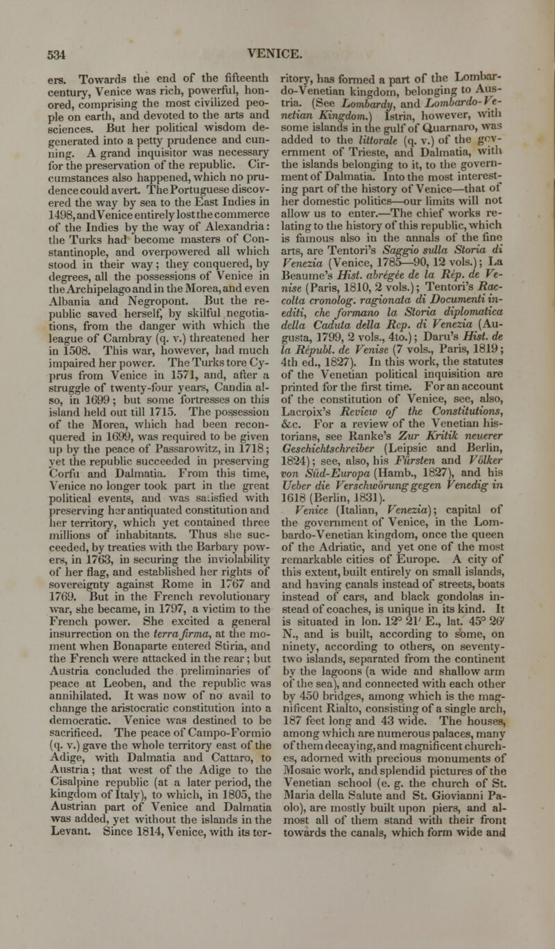 erg. Towards the end of the fifteenth century, Venice was rich, powerful, hon- ored, comprising the most civiUzed peo- ple on earth, and devoted to the arts and sciences. But her political wisdom de- generated into a petty prudence and cun- ning. A grand inquisitor was necessary for the preservation of the republic. Cir- cumstances also happened, which no pru- dence could avert. The Portuguese discov- ered the way by sea to the East Indies in 1498, and Venice entirely lost the commerce of the Indies by the way of Alexandria: the Turks had become masters of Con- stantinople, and overpowered all which stood iu their way; they conquered, by degrees, all the possessions of Venice in the Archipelago and in the Morea, and even Albania and Negropont. But the re- public saved herself, by skilful negotia- tions, from the danger with which the league of Cambray (q. v.) threatened her in 1508. This war, however, had much impaired her power. The Turks tore Cy- prus from Venice in 1571, and, after a struggle of twenty-four years, Candia al- so, in 1699 ; but some fortresses on this island held out till 1715. The possession of the Morea, which had been recon- quered in 1699, was required to be given up by the peace of Passarowitz, iu 1718; yet the republic succeeded in ])resei'ving Corfu and Dalmatia. From this time, Venice no longer took part in the great political events, and was sa.isfied with preserving her antiquated constitution and her territory, which yet contained three millions of inhabitants. Thus she suc- ceeded, by treaties with the Barbary pow- ers, in 1763, in securing the inviolability of her flag, and established her rights of sovereignty against Rome in 1767 and 1769. But in the French revolutiouaiy war, she became, in 1797, a victim to the French power. She excited a general insurrection on the terrafirma, at the mo- ment when Bonaparte entered Stiria, and the French were attacked in the rear; but Austria concluded the preliminaries of peace at Leoben, and the republic was annihilated. It was now of no avail to change the aristocratic constitution into a democratic. Venice was destined to be sacrificed. The peace of Campo-Formio (q. v.) gave the whole territory east of the Adige, with Dalmatia and Cattaro, to Austria; that west of the Adige to the Cisalpine republic (at a later period, the kingdom of Italy), to which, in 1805, the Austrian part of Venice and Dalmatia was added, yet without the islands in the Levant. Since 1814, Venice, with its ter- ritory, has foi-med a part of the Lombar- do-Venetian kingdom, belonging to Aus- tria. (See Lombardy, and Lombardo- Ve- netian Kingdom.) Istria, however, with some islands in the gulf of Quarnaro, was added to the littorale (q. v.) of the gov- ernment of Trieste, and Dalmatia, with the islands belonging to it, to the govern- ment of Dalmatia. Into the most interest- ing part of the history of Venice—that of her domestic politics—our limits will not allow us to enter.—The chief works i*e- lating to the history of this republic, which is famous also in the annals of the fine arts, are Tentori's Saggio sulla Storia di Venezia (Venice, 1785—90, 12 vols.); Ia Beaume's Hist, ahrigie de la Rep. de Ve- nise (Paris, 1810, 2 vols.); Tentori's Rac- colta cronolog. ragionata di Documenti in- editi, che foi-mano la Storia diplomatica della Caduta della Rep. di Venezia (Au- gusta, 1799, 2 vols., 4to.); Daru's Hist, de la Republ. de Venise (7 vols., Paris, 1819; 4th ed., 1827). In this work, the statutes of the Venetian political inquisition are printed for the first time. For an account of the constitution of Venice, see, also, Lacroix's Review of the Constitutions, &c. For a review of the Venetian his- torians, see Ranke's Zur Kritik neuerer Geschichtschreiber (Leipsic and Berlin, 1824); see, also, his Fiirsten and Volker von Siid-Europa (Hamb., 1827), and his Ueber die Verschworung gegen Venedig in 1618 (Berlin, 1831). Venice (Italian, Venezia); capital of the govenmicnt of Venice, in the Lom- bardo-Venetian kingdom, once the queen of the Adriatic, and yet one of the most remarkable cities of Europe. A city of this extent, built entirely on small islands, and having canals instead of streets, boats instead of cars, and black gondolas in- stead of coaches, is unique in its kind. It is situated in Ion. 12° 21' E., lat. 45° 26' N., and is built, according to some, on ninety, according to others, on seventy- two islands, separated from the continent by the lagoons (a wide and shallow arm of the sea), and connected with each other by 450 bridges, among which is the mag- nificent Rialto, consisting of a single arch, 187 feet long and 43 wide. The houses, among Avhich are numerous palaces, many of them decaying, and magnificent church- es, adorned with precious monuments of Mosaic work, and splendid pictures of the Venetian school (e. g. the church of St. Maria della Salute and St. Giovianni Pa- olo), are mostly built upon piers, and al- most all of them stand with their front towards the canals, which form wide and