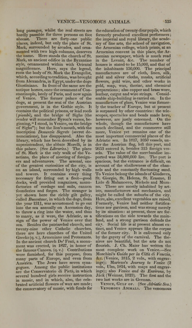 long passages, whilst the real streets are hardly passable for three persons on foot abreast. There are forty-one public Slaces, indeed, but only the place of St. [ark, surrounded by arcades, and orna- mented with two high columns, deserves the name. Here stands the church of St. Mark, an ancient edifice in the Byzantine style, ornamented within with Oriental magnificence. Here, says the legend, rests the body of St. Mark the Evangelist, which, according to tradition, was brought from Alexandria, in Egypt, under the doge Giustiniano. In front of the same are the antique horses, once the ornament of Con- stantinople, lately of Paris, and now again of Venice. The former psilace of the doge, at present the seat of the Austrian government, is in the Gothic style. It contains the political prisons, or lead roofs {piombi), and the bridge of Sighs (the reader will remember Byron's verses, be- giiming, I stood, in Venice, on the bridge of Sighs); but the lion's mouth, with the inscri[)tion Denunzie Segrete (secret de- nunciations), has disappeared. Also the library, which has been described by its superintendent, the abbate Morelli, is in this palace. (See Ldbraries.) The place of St. Mark is the only walk of the Ve- netians, the place of meeting of foreign- ers and adventurers. The arsenal, one of the greatest curiosities of the city, is on an island, surrounded by high walls and towers. It contains every thing necessary for fitting out a fleet—good docks, well provided magazines, manu- factories of cordage and sails, cannon founderies and forges. The stranger is yet shown here the richly gilt galley, called Buccntaur, in which the doge, from the year 1311, was accustomed to go out into the sea annually on Ascension day, to throw a ring into the water, and thus to marrj', as it were, the Adriatic, as a sign of the power of Venice over that sea. Besides the patriarchal church, and twenty-nine other Catholic churches, there are here churches of the United Greeks (q. v.), Armenians and Protestants. In the ancient church De' Frati, a monu- ment was erected, in 1827, in honor of the famous Canova. (q. v.) Contributions were fumishcd, for this pjir})Ose, from many parts of Europe, and even from America. The Jews have seven syna- gogues. Among tlie public institutions are the Conservatorio di Picta, in which several hundred girls receive instruction in music, and in which, also, the cele- brated artificial flowers of wax are made; the conservatory of music, with funds for the education of twenty-four pupils, which formerly produced excellent performers; the imperial and royal library, the acade- my of fine arts, the school of navigation, the Armenian college, which prints, at an Armenian convent in this place, the Ar- menian newspaper, which is much read in the Levant, &c. The number of houses is stated to be 15,000, and that of the inhabitants 150,000. The principal manufactures are of cloth, linen, silk, gold and silver cloths, masks, artificial flowers, gold wire, and other works in gold, soap, wax, theriac, and chemical preparations; also copper and brass ware, leather, catgut and wire strings. Consid- erable ship-building is carried on. In the manufacture of glass, Venice was former- ly the teacher of Europe, but at present is surpassed by other countries: the tele- scopes, spectacles and beads made here, however, are justly esteemed. On the whole, though the manufactures have much declined, and the commerce still more, Venice yet remains one of the most important commercial places of the Adriatic sea. In 1817, 1050 vessels, un- der the Austrian flag, left this port, and 2653 entered it, besides 315 foreign ves- sels. The value of the merchandise im- ported was 34,000,000 lire. The port is spacious, but the entrance is difticult, on account of the shallowness of the chan- nels and the constantly fluctuating sand. To Venice belong the islands of Giudecca, St. Giorgio, St. Helena, St. Erasmo, II Lido di Malamocco, Michele and Mura- no. These are mostly inhabited by art- ists, manufacturers and mechanics, and might be called the suburbs of the city. Here, also, excellent vegetables are raised. Formerly, Venice had neither fortifica- tions nor garrison, and was strong merely by its situation: at present, there are for- tifications on the side towai-ds the main- land, and a strong gamson defends the citj*. Social life is at present almost ex- tinct, and Venice appears like the corpse of the former city. It is enlivened only by the gayety of the carnival. The the- atres are beautiful, but the arts do not flourish. J. Ch. Maier has written the most complete work on Venice.—See Moschini's Guida per la Citta di Venezia, &c. (Venice, 1815, 2 vols., with engrav- ings); Martens's Journey to Venice (2 vols., Ulm, 1824, with maps and engi-av- jngs); also Venice and its Environs, by Jack (Weimar, 1823). The first and the two last works are in German. Venice, Gulf of. (See Adriatic Sea.) Venomous Animals. The venomous