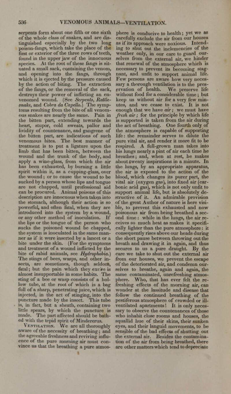 serpents form about one fifth or one sixth of the whole class of snakes, and are dis- tinguished especially by the two long poison-fangs, which take the place of the first or exterior of the three rows of teeth, found in the upper jaw of the innocuous species. At the root of these fangs is sit- uated a small sack, containing the venom, and opening into the fangs, through which it is ejected by the pressure caused by the action of biting. The extraction of the fangs, or the removal of the sack, destroys their power of inflicting an en- venomed wound. (See Sei-pents, Raitle- snaJce, and Cobra da Capello.) The symp- toms resulting from the bite of all venom- ous snakes are nearly the same. Pain in the bitten part, extending towards the heart, stupor, cold sweats, pallor and lividity of countenance, and gangrene of the bitten part, are indications of such venomous bites. The best manner of treatment is to put a ligature upon the limb that has been bitten, between the wound and the trunk of the body, and apply a wine-glass, from which the air has been exhausted, by burning a little spirit within it, as a cupping-glass, over the wound; or to cause the wound to be sucked by a person whose lips and tongue are not chapped, until professional aid can be procured. Animal poisons of this description are innocuous when take^i into the stomach, although their action is so powerful, and often fatal, when they are introduced into the system by a wound, or any other method of inoculation. If the Ups or the tongue of the person who sucks the poisoned wound be chapped, the system is inoculated in the same man- ner as if it were inserted by a lancet or a bite under the skin. (For the symptoms and treatment of a wound inflicted by the bite of rabid animals, see Hydrophobia.) The stings of bees, wasps, and other in- sects, are sometimes, though seldom, fatal; but the pain which they exciie is almost insupportable in some habits. The sting of a bee or wasp consists of a hol- low tube, at the root of which is a bag full of a sharp, penetrating juice, which is injected, in the act of stinging, into the puncture made by the insect. This tube is, in fact, but a sheath, containing two little spears, by which the puncture is made. The part affected should be bath- ed with the tepid spirit of Mindererus. Ventilation. We are all thoroughly aware of the necessity of breathing; and the agreeable freshness and reviving influ- ence of the pure morning air must con- vince us that tlie breathing a pure atmos- phere is conducive to health; yet we as carefully exclude the au- from our houses as if its approach were noxious. Intend- ing to shut out the inclemencies of the weather only, in our care to guard our- selves from the external air, we hinder that renewal of the atmosphere which is necessary to prevent its becoming stag- nant, and unfit to support animal life. Few persons are aware how very neces- sary a thorough ventilation is to the pres- ervation of health. We preserve life without food for a considerable time; but keep us without air for a very few min- utes, and we cease to exist. It is not enough that we have air; we must have fresh air; for the principle by which life is supported is taken from the air during the act of breathing. One fourth only of the atmosphere is capable of supporting life: the remainder serves to dilute the pure vital air, and render it more fit to be respired. A full-grown man takes into his lungs nearly a pint of air each time he breathes; and, when at rest, he makes about twenty inspirations in a minute. In the lungs, by an appropriate apparatus, the air is exposed to the action of the blood, which changes its purer part, the vital air (oxygen gas), into fixed air (car- bonic acid gas), which is not only unfit to support animal life, but is absolutely de- structive of it. An admirable provision of the great Author of nature is here visi- ble, to prevent this exhausted and now poisonous air from being breathed a sec- ond time : while in the lungs, the air re- ceives so much heat as makes it specifi- cally lighter than the pure atmosphere: it consequently rises above our heads during the short pause between throwing out the breath and drawing it in again, and thus secures to us a pure draught. By the care we take to shut out the external air from our houses, we prevent the escape of the deteriorated air, and condemn our- selves to breathe, again and again, the same contaminated, unrefreshing atmos- phere. Who, that has ever felt the re- freshing eflfects of the morning air, can wonder at the lassitude and disease that follow the continued breathing of the pestiferous atmosphere of crowded or ill- ventilated apartments! It is only neces- sary to observe the countenances of those who inhabit close rooms and houses, the squallid hue of their skins, their sunken eyes, and their languid movements, to be sensible of the bad eflfecte of shutting out the external air. Besides the contamina- tion of the air from being breathed, there are other matters which tend to depreciate