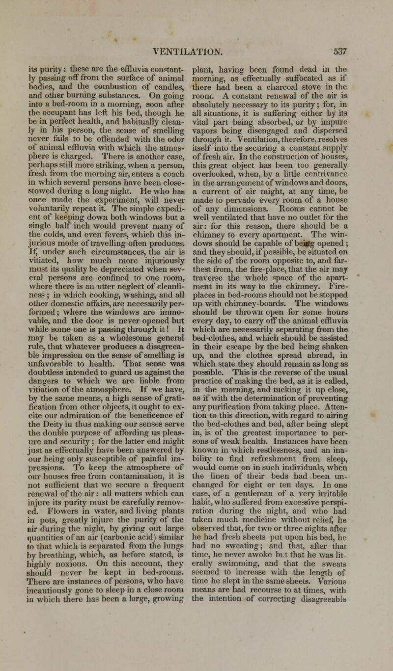 its purity: these are the effluvia constant- ly passing off from the surface of animal bodies, and the combustion of candles, and other burning substances. On going into a bed-room in a morning, soon after the occupant has left his bed, though he be in perfect health, and habitually clean- ly in his person, the sense of smelling never fails to be offended with the odor of animal effluvia with which the atmos- phere is charged. There is another case, perhaps still more striking, when a person, fresh from the morning air, enters a coach in which several persons have been close- stowed during a long night. He who has once made the experiment, will never voluntarily repeat it. The simple expedi- ent of keeping down both windows but a single half inch would prevent many of the colds, and even fevers, which this in- jurious mode of travelling often produces. If, under such circumstances, the air is vitiated, how much more injuriously must its quality be depreciated when sev- eral persons are confined to one room, where there is an utter neglect of cleanli- ness ; in which cooking, washing, and all other domestic affaii-s, are necessarily per- formed ; where the windows are immo- vable, and the door is never opened but while some one is passing through it! It may be taken as a wholesome general rule, that whatever produces a disagreea- ble impression on the sense of smelling is unfavorable to health. That sense was doubtless intended to guard us against the dangera to which we are liable from vitiation of the atmosphere. If we have, by the same means, a high sense of grati- fication from other objects, it ought to ex- cite our admiration of the beneficence of the Deity in thus making our senses serve the double purpose of affording us pleas- ure and security: for tlie latter end might just as effectually have been answered by our being only susceptible of painful im- pressions. To keep the atmosphere of our houses free from contamination, it is not sufficient that we secure a frequent renewal of the air: all matters which can injure its purity must be carefully remov- ed. Flowers in water, and living plants in pots, greatly injure the purity of the air during the night, by ginng out large quantities of an air (carbonic acid) similar to that which is separated from the lungs by breathing, which, as before stated, is highly noxious. On this account, they should never be kept in bed-rooms. There ai-e instances of persons, who have incautiously gone to sleep in a close room in which there has been a large, growing plant, having been found dead in the morning, as effectually suffocated as if there had been a charcoal stove in the room. A constant renewal of the air is absolutely necessary to its purity; for, in all situations, it is suffering either by its vital part being absorbed, or by impure vapors being disengaged and dispersed through it. Ventilation, therefore, resolves itself into the securing a constant supply of fresh air. In the construction of houses, this gi-eat object has been too generally overlooked, when, by a little contrivance in the arrangement of windows and doors, a current of air might, at any time, be made to pervade every room of a house of any dimensions. Rooms CEinnot be well ventilated that have no outlet for the air: for this reason, there should be a chimney to every apartment. The win- dows should be capable of beitfg opened; and they should, if possible, be situated on the side of the room opposite to, and far- thest from, the fu-e-place, that the air may traverse the whole space of the apart- ment in its way to the chimney. Fire- places in bed-rooms should not be stopped up with chimney-boards. The windows should be thrown open for some hours every day, to carry off the animal effluvia which are necessarily separating from the bed-clothes, and which should be assisted in their escape by the bed being shaken up, and the clothes spread abroad, in which state they should remain as long as possible. This is the revei-se of the usual practice of making the bed, as it is called, in the morning, and tucking it up close, as if with the determination of preventing any purification from taking place. Atten- tion to this direction, with regard to airing the bed-clothes and bed, after being slept in, is of the greatest importance to per- sons of weak health. Instances have been known in which restlessness, and an ina- bility to find refreshment from sleep, would come on in such individuals, when the linen of their beds had been un- changed for eight or ten days. In one case, of a gentleman of a very irritable habit, who suffered from excessive perspi- ration during the night, and who had taken much medicine without relief, he observed that, for two or three nights after he had fresh sheets put upon his bed, he had no sweating; and that, after that time, he never awoke bi.t that he Avas lit- erally swimming, and that the sweats seemed to increase with the length of time he slept in the same sheets. Various means are had recourse to at times, with the intention of correcting disagreeable