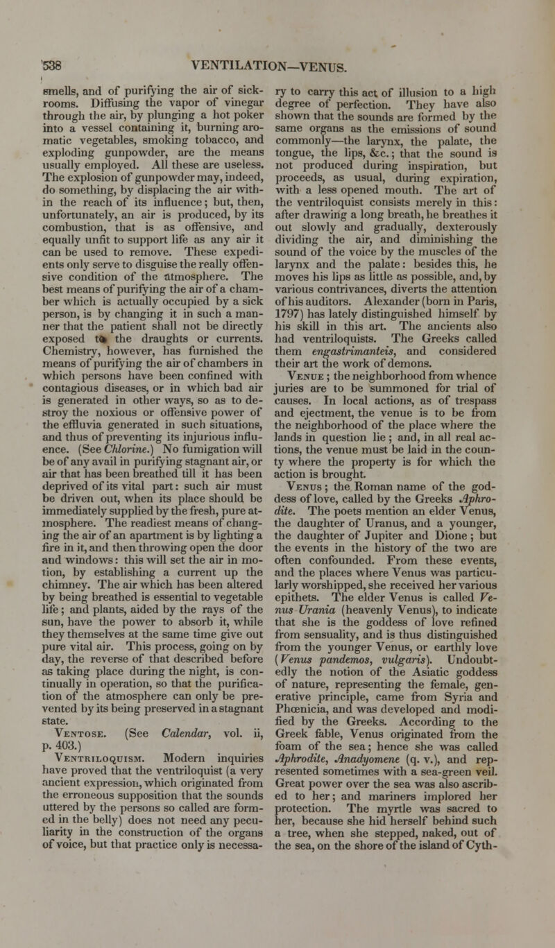 smells, and of purifying the air of sick- rooms. Diffusing the vapor of vinegar through the air, by plunging a hot poker into a vessel containing it, burning aro- matic vegetables, smoking tobacco, and exploding gunpowder, are the means usually employed. All these are useless. The explosion of gunpowder may, indeed, do something, by displacing the air with- in the reach of its influence; but, then, unfortunately, an air is produced, by its combustion, that is as offensive, and equally unfit to support life as any air it can be used to remove. These expedi- ents only serve to disguise the really offen- sive condition of the atmosphere. The best means of purifying the air of a cham- ber which is actually occupied by a sick person, is by changing it in such a man- ner that the patient shall not be directly exposed t(k the draughts or currents. Chemistry, however, has furnished the means of purifying the air of chambers in which persons have been confined with contagious diseases, or in which bad air is generated in other ways, so as to de- stroy the noxious or offensive power of the effluvia generated in such situations, and thus of preventing its injurious influ- ence. (See Chlorine.) No fumigation will be of any avail in purifying stagnant air, or air that has been breathed till it has been deprived of its vital part: such air must be driven out, when its place should be immediately supplied by the fresh, pure at- mosphere. The readiest means of chang- ing the air of an apartment is by lighting a fire in it, and then throwing open the door and windows: this will set the air in mo- tion, by establishing a current up the chimney. The air which has been altered by being breathed is essential to vegetable life; and plants, aided by the rays of the sun, have the power to absorb it, while they themselves at the same time give out pure vital air. This process, going on by day, the reverse of that described before as taking place during the night, is con- tinually in operation, so that the purifica- tion of the atmosphere can only be pre- vented by its being preserved in a stagnant state. Ventose. (See Calendar, vol. ii, p. 403.) Ventriloquism. Modern inquiries have proved that the ventriloquist (a veiy ancient expression, which originated from the erroneous supposition that the sounds uttered by the persons so called are form- ed in the belly) does not need any pecu- liarity in the construction of the organs of voice, but that practice only is necessa- ry to carry this act of illusion to a high degree of perfection. They have also shown that the sounds are formed by the same organs as the emissions of sound commonly—the larynx, the palate, the tongue, the lips, &c.; that the sound is not produced during inspiration, but proceeds, as usual, during expiration, with a less opened mouth. The art of the ventriloquist consists merely in this: after drawing a long breath, he breathes it out slowly and gradually, dexterously dividing the air, and diminishing the sound of the voice by the muscles of the larynx and the palate: besides this, he moves his hps as little as possible, and, by various contrivances, diverts the attention of his auditors. Alexander (born in Paris, 1797) has lately distinguished himself by his skill in this art. The ancients also had ventriloquists. The Greeks called them engastrimanteis, and considered their art the work of demons. Venue ; the neighborhood from whence juries are to be summoned for trial of causes. In local actions, as of trespass and ejectment, the venue is to be from the neighborhood of the place where the lands in question lie ; and, in all real ac- tions, the venue must be laid in the coun- ty where the property is for which the action is brought. Venus ; the Roman name of the god- dess of love, called by the Greeks Aphro- dite. The poets mention an elder Venus, the daughter of Uranus, and a younger, the daughter of Jupiter and Dione ; but the events in the history of the two are often confounded. From these events, and the places where Venus was particu- larly worshipped, she received her various epithets. The elder Venus is called Ve- nus Urania (heavenly Venus), to indicate that she is the goddess of love refined from sensuality, and is thus distinguished from the younger Venus, or earthly love [Venus pandemos, vulgaris). Undoubt- edly the notion of the Asiatic goddess of nature, representing the female, gen- erative principle, came from Syria and Phoenicia, and was developed and modi- fied by the Greeks. According to the Greek fable, Venus originated from the foam of the sea; hence she was called Aphrodite, Anadyomene (q. v.), and rep- resented sometimes with a sea-green veil. Great power over the sea was also ascrib- ed to her; and mariners implored her protection. The myrtle was sacred to her, because she hid herself behind such a tree, when she stepped, naked, out of the sea, on the shore of the isltmd of Cyth-