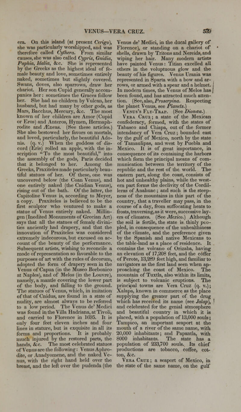 era. On this island (at present Cerigo)^ she was particularly worshipped, and was therefore called Cythera. From similar causes, she was also called Cypris, Gnidia, Paphia, Idalia, &c. She is represented by the Greeks as the highest ideal of fe- male beauty and love, sometimes entirely naked, sometimes but slightly covered. Swans, doves, also sparrows, draw her chariot. Her son Cupid generally accom- panies her: sometimes the Graces follow her. She had no children by Vulcan, her husband, but had many by other gods, as Mars, Bacchus, Mercury, &c. The most known of her children are Amor (Cupid or Eros) and Anteros, Hymen, Hermaph- rodite and iEneas. (See these articles.) She also bestowed her favors on mortals, and loved, particularly, the beautiful Ado- nis, (q. V.) When the goddess of dis- cord (Eris) rolled an apple, with the in- scription To the most beautiflil, into the assembly of the gods, Paris decided that it belonged to her. Among the Greeks, Praxiteles made particularly beau- tiful statues of her. Of these, one was uncovered below (^the Coan Venus), and one entirely naked (the Cnidian Venus), rising out of the bath. Of the latter, the Capitoline Venus is, according to Meyer, a copy. Praxiteles is believed to be the first sculptor who ventured to make a statue of Venus entirely naked. Millin- gen (Inedited Monuments of Grecian Art) says that all the statues of female divini- ties anciently had drapery, and that the innovation of Praxiteles was considered extremely indecorous, but excused on ac- count of the beauty of the performance. Subsequent artists, wishing to reconcile a mode of representation so favorable to the purposes of art with the rules of decorum, adopted the form of drapery seen in the Venus of Capua (in the Museo Borbonico at Naples), and of Melos (in the Louvre), namely, a mantle covering the lower part of the body, and falling to the ground. The statues of Venus, which, in imitation of that of Cnidus, are found in a state of nudity, are almost always to be referred to a low period. The Venus de' Medici was found in the Villa Hadriana, at Tivoli, and carried to Florence in 1695. It is only four feet eleven inches and four lines in stature, but is exquisite in all its forms and proportions. It is probably much injured by the restored parts, the hands, &c. The most celebrated statues of Venus are the following: Venus Aphro- dite, or Anadyomene, and the naked Ve- nus, with the right hand held over the breast, and the left over the pudenda (the Venus de' Medici, in the ducal gallery of Florence), or standing on a chariot of shells, dravsTi by Tritons and Nereids, and wiping her hair. Many modem artists have painted Venus: Titian excelled all others in the voluptuous glow and the beauty of his figures. Venus Urania was represented in Sparta with a bow and ar- rows, or armed with a spear and a helmet. In modem times, the Venus of Melos has | been found, and has attracted much atten- tion. (See, also, Proaerpina. Respecting the planet Venus, see Planets.) Venus's Fly-Trap. (See lHon<Ba.) Vera Cruz ; a state of the Mexican confederacy, formed, with the states of Tabasco and Chiapa, out of the former intendancy of Vera Cruz; bounded east by the gulf of Mexico, north by the state of Tamaulipas, and west by Puebla and Mexico. It is of great importance, in consequence of its containing the harbors which form the principal means of com- munication between the territory of the republic and the rest of the world. The eastern part, along the coast, consists of hot and unhealthy plains, while the west- ern part forms the declivity of the Cordil- leras of Analiuac; and such is the steep- ness of the mountains in this part of the country, that a traveller may pass, in the course of a day, from suffocating heats to frosts, traversing, as it were, successive lay- ers of climates. (See Mexico.) Although the soil is fertile, the state is thinly peo- pled, in consequence of the unhealthiness of the climate, and the preference given by the Spanish and native Mexicans to the table-land as a place of residence. It contains the volcano of Orizaba, having an elevation of 17,208 feet, and the coffer of Perote, 13,289 feet high, and familiar to navigators as the first land seen when ap- proaching the coast of Mexico. The mountain of Tuxtla, also within its limits, is subject to volcanic eruptions. The principal to^vns are Vera Cruz (q. v.); Xalapa, known in commerce as the place supplying the greater part of the drug which has received its name (see Jalap), and celebrated for the genial atmosphere and beautiful country in which it is placed, witli a population of 13,000 souls; Tampico, an important seaport at the mouth of a river of the same name, with 20,000 inhabitants; and Papantla, with 8000 inhabitants. The state has a population of 233,700 souls. Its chief productions are tobacco, coffee, cot- ton, &c. Vera Cruz ; a seaport of Mexico, in the state of the same name, on the gulf