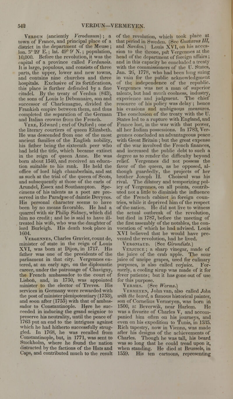 Verdun (anciently Verodunum) ; a town of France, and principal place of a district in the department of the Meuse ; Ion. 5° 22' E.; lat. 49° ^ N.; population, 10,000. Before the revolution, it was the capital of a province called Verdunois. It is large, populous, and consists of three parts, the upper, lower and new towns, and contains nine churches and three hospitals. Exclusive of its fortifications, this place is further defended by a fine citadel. By the treaty of Verdun (843), the sons of Louis le D^bonnane, son and successor of Charlemagne, divided the Frankish empire between them, and thus completed the separation of the Gennan and Italian crowns from the French. Vere, Edward ; earl of Oxford; one of the literary courtiers of queen Elizabeth. He was descended from one of the most ancient famihes of the English nobility, his father being the sixteenth peer who had held the title, which became extinct in the reign of queen Anne. He was born about 1540, and received an educa- tion suitable to his rank. He held the office of lord high chamberlain, and sat as such at the trial of the queen of Scots, and subsequently at those of the earls of Arundel, Essex and Southampton. Spe- cimens of his talents as a poet are pre- served in the Paradyse of daintie Devyces. His personal character seems to have been by no means favorable. He had a quarrel with sir Philip Sidney, which did him no credit; and he is said to have ill- treated his wife, who was the daughter of lord Burleigh. His death took place in 1604. Vergennes, Charles Gravier, count de, minister of state in the reign of Louis XVI, was bom at Dijon, in 1717. His father was one of the presidents of the parliament in that city. Vergennes en- tered, at an eai-ly age, on the diplomatic career, under the patronage of Chavigny, the French ambassador to the court of Lisbon, and, in 1750, was appointed minister to the elector of Treves. His serv^ices in Germany were rewarded with the post of minister plenipotentiary (1753), and soon after (1755) with that of ambas- sador to Constantinople. Here he suc- ceeded in inducing the grand seignior to preserve his neutrality, until the peace of 1763 put an end to the intrigues against which he had hitherto successfully strug- gled. In 1768, he was recalled from Constantinople, but, in 1771, was sent to Stockholm, where he found the nation distracted by the factions of the Hats and Caps, and contributed much to the result of the revolution, which took place at that period in Sweden. (Sec Gustavus III, and Sweden.) Louis XVI, on his acces- sion to the throne, put Vergennes at the head of the department of foreign affairs ; and in this capacity he concluded a treaty with the commissioners of the U. States, Jan. 26, 1778, who had been long suing in vain for the public acknowledgment of the independence of the i-epublic. Vergennes was not a man of superior talents, but had much coolness, industry, experience and judgment. The chief resource of his policy was delay ; hence his evasions and ambiguous measures. The conclusion of the treaty with the U. States led to a rupture with England, and France lost, in the war with that power, all her Indian possessions. In 1783, Ver- gennes concluded an advantageous peace with Great Britain ; but the great expense of the war involved the French finances, and increased the public debt to such a degree as to render the difficulty beyond relief Vergennes did not possess the favor of the queen, as he opposed, al- though guardedly, the projects of her brother Joseph 11. Choiseul was his rival. The dilatory and temporizing pol- icy of Vergennes, on all points, contrib- uted not a little to diminish the influence of the French cabinet in foreign coun- tries, while it deprived him of the respect of the nation. He did not live to witness the actual outbreak of the revolution, but died in 1787, before the meeting of the fii-st assembly of the notables, the con- vocation of which he had advised. Louis XVI believed that he would have pre- vented the revolution, had he lived. Vergniaud. (See Girondists.) Verjuice ; a sharp vinegar, made of the juice of the crab apple. The sour juice of unripe grapes, used for culinary purposes, is also called verjuice. For- merly, a cooling sirup was made of it for fever patients; but it has gone out of use for this purpose. Vermes. (See Worms.) Vermeye>-, John van, also called John imth the beard, a famous historical painter, son of Cornelius Venneyen, was bom in 1500, at Beverwik, near Harlem. He was a favorite of Charles V, and accom- panied him often on his journeys, and even on his expedition to Tunis, in 15*35. Rich tapestry, now in Vienna, was made after his designs of the achievements of Charles. I'hough he was tall, liis beard was so long that he could tread upon it, when standing. He died at Brussels, in 1559. His ten cartoons, representing