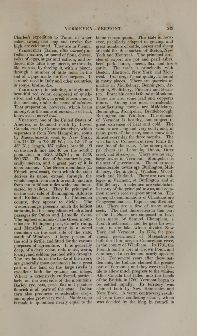 Charles's expedition to Tunis, in water colors, twenty feet long and twelve feet high, are celebrated. They are in Vienna. Vermicelli (Italian, little worms)', an Italian mixture, prepared of flour, cheese, yolks of. eggs, sugar and saffron, and re- duced into Uttle long pieces, or threads, like worms, by forcing it, with a piston, through a number of little holes in the end of a pipe made for that purpose. It is much used in Italy and other countries, in soups, broths, &c. Vermilion ; in painting, a bright and beautiful red color, composed of quick- silver and sulphur, in great esteem among the ancients, under the name of minium. That preparation, however, which beai-s amongst us the name of minium, is of load, known also as red lead. Vermont, one of the United States of America, is bounded north by Lower Canada, east by Connecticut river, which sei)ai-ates it from New Hampshire, south by Massachusetts, west by New York; Ion. 71° 33' to 73° 26' W.; lat. 42° 44' to 45° N.; length, 157 miles; breadth, 90 on the north line and 40 on the south ; population in 1820, 235,764; in 1830, 280,657. The face of the country is gen- erally uneven, and a great part of it is mountainous. The Green mountains (in French, verd mont), from which the state derives its name, extend through the whole length from north to south, and are from ten to fifteen miles wide, and inter- sected by valleys. They lie principally on the east side of Bennington, Addison and Rutland counties. In Chittenden county, they ajjpear to divide. The western range presents much the loftiest summits, but has inequalities which afford passages for Onion and Lamoille rivers. The highest summits of the Green moun- tains are Killington peak. Camel's rump, and Mansfield. Ascutney is a noted mountain on the east side of the state, south of Wuidsor. A large portion of the soil is fertile, and fitted for the various purposes of agriculture. It is generally deep, of a dark color, rich, moist, warm, loamy, and seldom pai-ched with drought. The low lands, on the banks of the rivers, are generally most esteemed; but a gi-eat part of the land on the large swells is excellent both for grazing and tillage. Wheat is extensively cultivated, particu- larly on the west side of the mountains. Barley, rye, oats, peas, flax and potatoes flourish in all parts of the state. Indian corn also produces considerable cro})8, and apples grow very well. Majjlc i?ugar is made in quantities nearly equal to the home consumption. This state is, how- ever, peculiarly adapted to grazing, and great numbers of cattle, horses and sheep are sold for the markets of Boston, New York and Montreal. The prmcipal arti- cles of export are pot and pearl ashes, beef, pork, butter, cheese, flax, and live ' cattle. The trade is principally with Boston, Haitford, New York and Mon- treal. Iron ore, of good quality, is found in many places. There are quarries of marble in Middlebury, Bennington, Ar- lington, Shaftsbury, Pittsford and Swan- ton. Porcelain earth is found at Monkton. There are also some lead and copperas mines. Among the most considerable manufacturing towns are Middlebury, Benningtoft, Montpelier, Brattleborough, Burlington and Windsor. The climate of Vermont is healthy, but subject to great extremes of heat and cold. The winters are long and very cold; and, in many parts of tlie state, some snow falls almost eveiy day for three months. The west bank of Connecticut river forms the east line of the state. The other princi- pal rivers are Lamoille, Onion, Otter creek and Missisque. There are no very large towns in Vermont. Blontpelier is the seat of government. The other most considerable towns aje Burlington, Mid- dlebury, Bennington, Windsor, Wood- stock and Rutland. There are two col- leges in Vermont, at Burlington and at Middlebury. Academies are established in many of the principal towns, and com- mon schools receive great attention. The principal denominations of Chiistians are Congregationalists, Baptists and Method- ists. There are a few of many other sects. The fii-st discoveries in this part of the U. States are supposed to have been made by Satnucl Champlain, a French nobleman ; and he gave his own name to the lake which divides New- York and Vermont. In 1724, the pro- vincial government of Massachusetts built fort Dunmior, on Connecticut river, in the county of Windham. In 1731, the French built a fort at Ci-own Point, and commenced a settlement nearly opposite to it. For several years after these set- tlements, the Indians claimed the gi-eater part of Vermont; and they were too hos- tile to allow much progress to the whites. After Canada had fallen into the hands of the British, in 1760, Vermont began to be settled rapidly. Its territory was claimed both by New Hampshire and New York. A wann controvf isy result- ed from these conflicting claims, whicli was decided by the king in council in