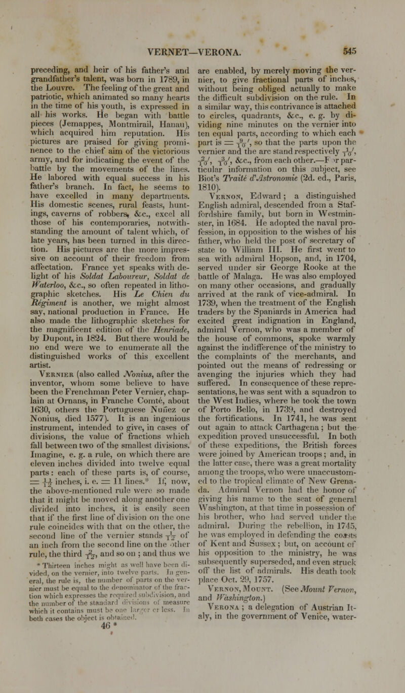 preceding, and heir of his father's and grandfather's talent, weis bom in 1789, in tlie Louvre. The feeling of the great and patriotic, which animated so many hearts in the time of his youth, is expressed in all his works. He began with battle pieces (Jemappes, Montmirail, Hauau), which acquired him reputation. His pictures are praised for giving promi- nence to the chief aim of the victorious army, and for indicating the event of the battle by the movements of the lines. He labored with equal success in his father's branch. In fact, he seems to have excelled in many departments. His domestic scenes, rural feasts, hunt- ings, caverns of robbery &c., excel all those of his contemporaries, not\vith- standing the amount of talent which, of late years, has been turned in this direc- tion. His pictures are the more impres- sive on account of their freedom from affectation. France yet speaks with de- light of his Soldat Lahourenr, Soldal de Waterloo, &c., so often repeated in litho- graphic sketches. His Le Chien du Regiment is another, Ave might almost say, national production in France. He also made the lithographic sketches for the magnificent edition of the Henriade, by Dupont, in 1824. But there would be no end were we to enumerate all the distinguished works of this excellent artist. Vernier (also called JVonius, after the inventor, whom some believe to have been the Frenchman Peter Vernier, chap- lain at Ornans, in Franche Comt6, about 1630, others the Portuguese Nunez or Nonius, died 1577). It is an ingenious instrument, intended to givf>, in cases of divisions, the value of fractions which fall between two of the smallest divisions. Imagine, e. g. a rule, on which there are eleven inclies divided into twelve equal parts: each of these parts is, of course, rrr \^ inches, i. e. ^ 11 lines.* IlJ now, the above-mentioned rule were so made that it might be moved along another one divide<l into inches, it is easily seen that if the first line of division on the one rule coincides with tliat on the otlier, the second line of the vernier stands jV of an inch from the second line on the -rtlicr rule, the third y^j, and so on ; and thus we * Thirteen inches mip^ht as well linve been di- vided, on the vernier, into twelve parts. In jjen- eral, tlie rule is, the nninber of parts on llic ver- nier must be equal to the denominator of the frar- tion whirh expresses the required subdivision, and the number of the staiuiard divisions of measure which it contains must bo one l<ir.;cr cr less. In both cases the object is obiaiucd. 46* are enabled, by merely moving the ver- nier, to give fractional parts of inches, without being obliged actually to make the difficult subdivision on the rule. In a similar way, this contrivance is attached to circles, quadrants, &c., e. g. by di- viding nine minutes on the vernier into ten equal parts, according to which each part is = -f(j', so that the parts upon the vernier and the arc stand respectively jV, tVj tV> ^^'5 frofi^ each other.—P ^r par- ticular information on this aubject, see Biot's TraiU d'Astronomie (2d. ed., Paris, 1810). Vernon, Edward; a distinguished English admiral, descended from a Staf- fordshire family, but born in Westmin- ster, in 1684. He adopted the naval pro- fession, in opposition to the wishes of his father, who held the post of secretary of state to William III. He first went to sea with admiral Hopson, and, in 1704, served under sir George Rooke at the battle of Malaga. He was also employed on many other occasions, and gradually arrived at the rank of vice-admiral. In 1739, when the treatment of the English traders by the Spaniards in America had excited great indignation in England, admiral Vernon, who was a member of the house of commons, spoke warmly against the indifference of the ministry to the complaints of the merchants, and pointed out the means of redressing or avenging the injuries which they had suffered. In consequence of these repre- sentations, he was sent with a squadron to the West Indies, where he took the town of Porto Bello, in 173!), and destroyed the fortifications. In 1741, he was sent out again to attack Carthagena; but the expedition proved unsuccessfid. In both of these expeditions, the British forces were joined by American troops; and, in the latter case, there was a great mortality among the troops, who were tmaccustom- ed to the tro])icnl climate of New Grena- da. Admiral Vernon had the honor of giving his name to the scat of general Washington, at that time in possession of his brother, who had sers'ed under the admiral. Dtu-itig the rebellion, in 1745, he was employed in defending the co*its of Kent and Sussex ; but, on account of his opposition to the ministry, he was subsequently superseded, and even struck off the list of adinirals. His death took })lace Oct. 29, 1757. Vernon, Mount, [^ee Mount Vemov, and Washington.) Verona ; a delegation of Austrian It- aly, in the government of Venice, water-