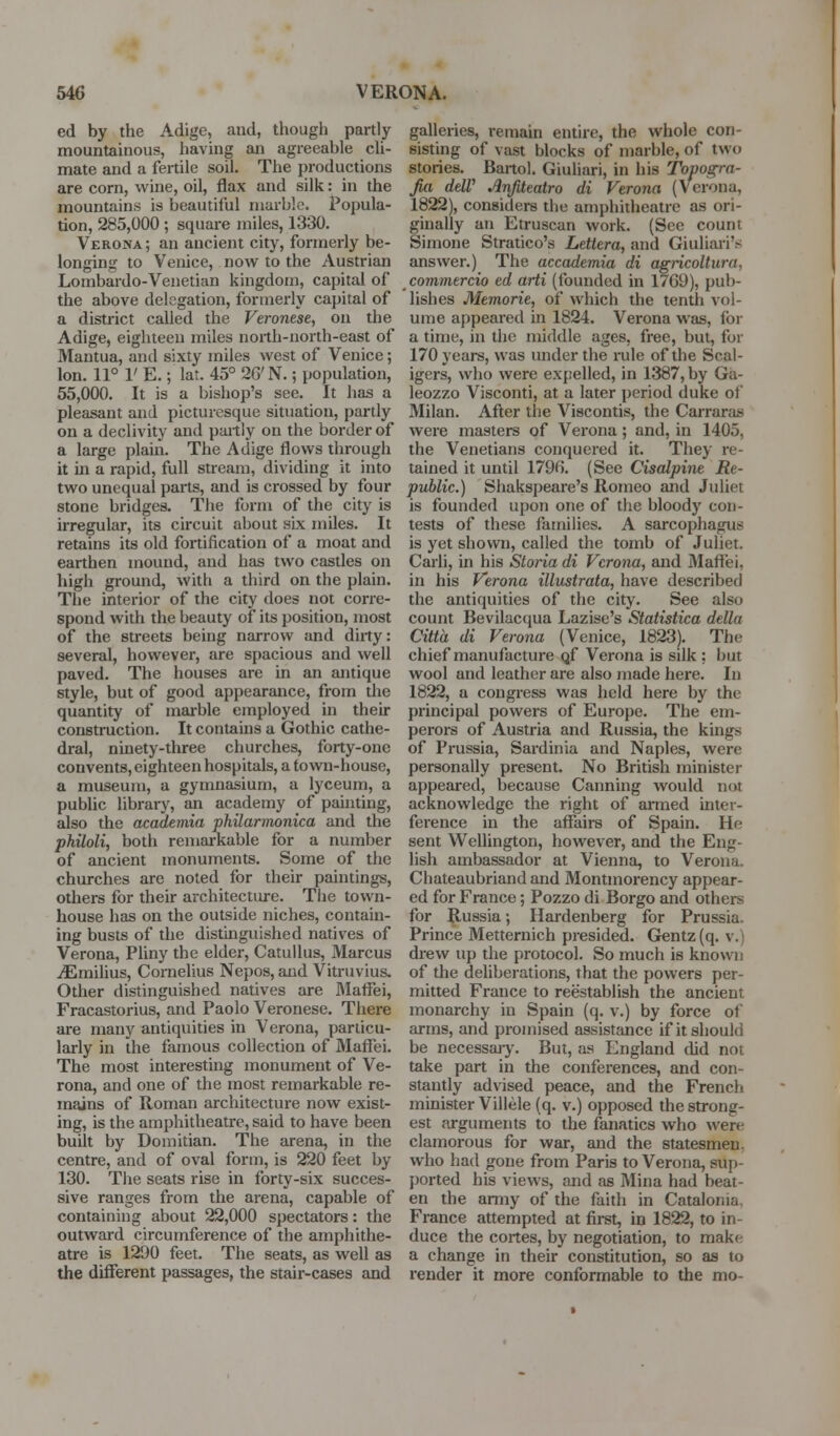 ed by the Adige, and, though partly mountainous, having an agreeable cli- mate and a fertile soil. The productions are corn, wine, oil, flax and silk: in the mountains is beautiful marble. Popula- tion, 285,000 ; square miles, 1330. Verona ; an ancient city, formerly be- longing to Venice, now to the Austrian Lombardo-Venetian kingdom, capital of the above delegation, formerly capital of a district called the Veronese, on the Adige, eighteen miles north-north-east of Mantua, and sixty miles west of Venice; Ion. 11° V E.; lat. 45° 26'N.; population, 55,000. It is a bishop's see. It has a pleasant and picturesque situation, pai'lly on a declivity and partly on the border of a large plain. The Adige flows tlirough it in a rapid, full stream, dividing it into two unequal parts, and is crossed by four stone bridges. The form of the city is irregular, its circuit about six miles. It retains its old fortification of a moat and earthen mound, and has two castles on high ground, with a third on the plain. The interior of the city does not corre- spond with the beauty of its position, most of the streets being narrow and dirty: several, however, are spacious and well paved. The houses are in an antique style, but of good appearance, from the quantity of marble employed in their construction. It contains a Gothic cathe- dral, ninety-three churches, forty-one convents, eighteen hospitals, a town-house, a museum, a gymnasium, a lyceum, a public librai-y, an academy of pauiting, also the academia philarmonica and the philoli, both remarkable for a number of ancient monuments. Some of the churches are noted for their paintings, others for their architecture. The town- house has on the outside niches, contain- ing busts of the distinguished natives of Verona, PUny the elder, Catullus, Marcus iEmilius, Cornelius Nepos, and Vitruvius. Other distinguished natives are Maffei, Fracastorius, and Paolo Veronese. There are many antiquities in Verona, particu- larly in the famous collection of Maffei. The most interesting monument of Ve- rona, and one of the most remarkable re- mains of Roman architecture now exist- ing, is the amphitheatre, said to have been built by Domitian. The arena, in the centre, and of oval form, is 220 feet by 130. The seats rise in forty-six succes- sive ranges from the arena, capable of containing about 22,000 spectators: the outward circumference of the amphithe- atre is 1290 feet. The seats, as well as the different passages, the stair-cases and galleries, remain entire, the whole con- sisting of vast blocks of marble, of two stories. Bartoi. Giuliari, in his Topogra- Jia delV Anfiteatro di Verona (Verona, 1822), considers the amphitheatre as ori- ginally an Etruscan work. (See count Simone Stratico's Lettera, and Giuliari's answer.) The accademia di agricoltura, commercio ed arti (founded in 17G9), pub- lishes Memorie, of which the tentli vol- ume appeared in 1824. Verona was, lor a time, in tlic middle ages, free, but, for 170 years, was under the rule of the Scal- igers, who were expelled, in 1387, by Ga- leozzo Visconti, at a later period duke of Milan. After tlie Viscontis, the Carraras were masters of Verona; and, in 1405, the Venetians conquered it. They re- tained it until 1796. (See Cisalpine Re- public.) Shakspeare's Romeo and Juliet is founded upon one of the bloody con- tests of these families. A sarcophagus is yet shown, called the tomb of Juliet. Carli, in his Stoi'ia di Verona, and jMaffei, in his Verona illustrata, have described the antiquities of the city. See also count Bevilacqua Lazise's Statistica della Citta di Verona (Venice, 1823). The chief manufacture qf Verona is silk : but wool and leather are also made here. In 1822, a congress was held here by the principal powers of Europe. The em- perors of Austria and Russia, the kings of Prussia, Sardinia and Naples, were personally present. No British minister appeared, because Canning would not acknowledge the right of ai-med inter- ference in the aflTairs of Spain. He sent Wellington, however, and the Eng- lish ambassador at Vienna, to Verona. Chateaubriand and Montmorency appear- ed for France; Pozzo di Borgo and others for Russia; Hardenberg for Prussia. Prince Metternich presided. Gentz (q. v.) drew up the protocol. So much is known of the deliberations, that the powers per- mitted France to reestablish the ancient monarchy in Spain (q. v.) by force of arms, and promised assistance if it should be necessajy. But, as England did not take part in the conferences, and con- stantly advised peace, and the French minister Villele (q. v.) opposed the strong- est arguments to the fanatics who were clamorous for war, and the statesmen, who had gone from Paris to Verona, sup- ported his views, and as Mina had beat- en the army of the faith in Catalonia, France attempted at first, in 18^, to in- duce the cortes, by negotiation, to make a change in their constitution, so as to render it more conformable to the mo-