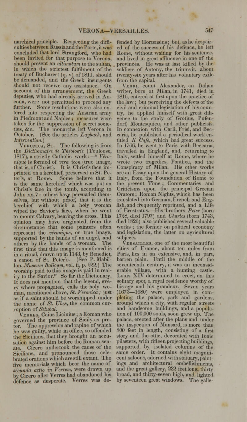 narchical principle. Respecting the diffi- culties between Russia and the Porte, it was concluded that lord Strangford, who had been invited for that purpose to Verona, should present an ultimatum to the sultan, in which the strictest fulfilment of the treaty of Bucharest (q. v), of 1811, should be demanded, and the Gfreek insurgents should not receive any assistance. On account of this arrangement, the Greek deputies, who had already arrived in An- cona, were not permitted to proceed any further. Some resolutions were also en- tered into respecting the Austrian army in Piedmont and Naples ; measures were taken for the suppression of secret socie- ties, &c. The monarchs left Verona in October. (See the articles Laybach, and Intervention.) Veromca, St. The following is from the Didionnaire rh Theologie (Toulouse, 1817), a strictly Catholic work:— Vero- nique is formed of vera icon (true image, that is, of Christ). It is Christ's face im- printed on a kerchief, preserved in St. Pe- ter's, at Rome. Some believe that it is the same kerchief which was put on Christ's face in the tomb, according to John XX, 7: others haAjp persuaded them- selves, but without proof, that it is the kerchief with which a holy woman wiped the Savior's face, when he went to mount Calvary, bearing the cross. This opinion may have originated from the circumstance that some painters often rejjresent the vironique, or true image, supported by the hands of an angel, and others by the hands of a woman. The first time that this image is mentioned is in a ritual, drawn up in 1143, by Benedict, a canon of St Peter's. (See P. Mabil- lon. Museum Italicum, vol. ii, p. 222.) The worship paid to this image is paid in real- ity to the Savior. So far the Dictionary. It does not mention that the legend, eve- ry where propagated, calls the holy wo- man, mentioned above, St. Veronica ; just as if a sauit should be worshipped under the name of St. Ubes, the common cor- ruption of Setubal. Verres, Caius Licinius; a Roman who governed the province of Sicily as pre- tor. The oppression and rapine of which he was guilty, while in office, so offended the Sicilians, that they brought an accu- sation against him before th^ Roman sen- ate. Cicero undertook the cause of the Sicilians, and pronounced those cele- brated orations which are still extant. The five memorials which bear the name of secunda actio in Ferrem, were drawn up by Cicero after Verres had abandoned his defence as desperate. Verres was de- fended by Hortensius; but, as he despair- ed of the success of his defence, he left Rome, wthout waiting for his sentence, and lived in great affluence in one of the provinces. He was at last killed by the soldiers of Antony, the triumvir, about twenty-six years after his voluntary exile from the capital. Verri, count Alexander, an Italian writer, born at Milan, in 1741, died in 1816, entered at first upon the practice of the law ; but perceiving the defects of the civil and criminal legislation of his coun- try, he applied himself with great dili- gence to the study of Grotius, Pufen- dorf, Montesquieu, and other publicists. In connexion Avith Carli, Frisi, and Bec- caria, he published a periodical work en- titled // Cafe, which had great success. In 1766, he went to Paris with Beccaria, travelled in England, and, returning to Italy, settled himself at Rome, where he wrote two tragedies, Panthea, and the Conspiracy of Milan. Ilis other works are an Essay upon the general Historj of Italy, fi-om the Foundation of Rome to the present Time ; Commentaries and Criticisms upon the principal Grecian Orators ; Roman Nights, which has been translated into German, French and Eng- lish, and frequently reprinted, and a Life of Erostratus.—His brothers Peter (born 1728, died 1797) and Charles (born 1743, died 1826) also published several valuable works ; the former on political economy and legislation, the latter on agricultural subjects. Versailles, one of the most beautiful cities of France, about ten miles from Paris, lies in an extensive, and, in part, barren plain. Until the middle of the seventeenth centurj', it was an inconsid- erable village, with a hunting castle. Louis XIV determined to erect, on this solitarj' spot, a royal residence worthy of his age and his grandeur. Seven years (1673^—1680) were employed in coni- pletmg the palace, park and gardens, aroimd which a city, with regular streets and handsome buildings, and a popula- tion of 100,000 souls, soon grew up. The palace, erected after the plans and under the inspection of Mansard, is more than 800 feet in length, consisting of a first storj' and the attic, decorated with Ionic pilasters, with fifteen projecting buildings, supported by isolated colun)ns of the same order. It contains eight magnifi- cent saloons, adorned with statuarj', paint- ings and architectural embellishments, and the great gallery, 232 feet long, thirty broad, and thirty-seven high, and lighted by seventeen great windows. The galle-