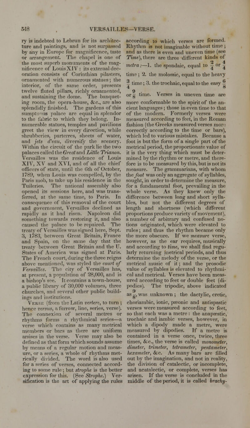 ry is indebted to Lebrun for its architec- ture and paintings, and is not surpassed by any in Europe for magnificence, taste or arrangement. The chapel is one of the most superb monuments of the mag- nificence of Louis XIV : its external dec- oration consists of Corinthian pilasters, ornamented with numerous statues; the interior, of the same order, presents twelve fluted pillars, richly ornamented, and sustaining the dome. The banquet- ing room, the opera-house, &c., are also splendidly finished. The gardens of this sumptuous palace are equal in splendor to the fabric to which they belong. In- numerable statues, temples and pavilions greet the view in every direction, while shrubberies, ])arterres, sheets of water, and jets cTeau, diversify the scenery. Within the circuit of the park lie the two palaces called the Greed and lAttle Trianon. Versailles was the residence of Louis XIV, XV and XVI, and of all the chief officers of state, until the 6th of October, 1789, when Louis was compelled, by the Paris mob, to take up his residence in the Tuileries. The national assembly also opened its sessions here, and was trans- ferred, at the same time, to Paris. In consequence of this removal of the court and government, Versailles declined as rapidly as it had risen. Napoleon did something towards restoring it, and also caused the palace to be repaired. The treaty of V'ei-sailles was signed here, Sept. 3, 1783, between Great Britain, France and Spain, on the same day that the treaty between Great Britain and the U. States of America was signed at Paris. The French court, during the three reigns above mentioned, was styled the court of Versailles. The city of Versailles has, at present, a population of 28,000, and is a bishop's see. It contains a town-house, a public libraiT of 30,000 volumes, three churches, and several other public build- ings and institutions. Verse (fi-om the Latin vertere, to turn ; hence versus, a furrow, line, series, verse). The connexion of several metres or rhythms forms a rhytlimical series—a verse which contains as many metrical members or bars as there are uniform arsises in the verse. Verse may also be defined as that form which sounds assume by means of a regular motion and meas- ure, or a series, a whole of rhythms met- rically divided. The word is also used for a series of verses, connected accord- ing to some rule; but strophe is the better expression for this. (See Strophe.) Ver- sification is the art of applying the rules according to which verses are formed. Rhythm is not imaginable without time ; and as there is even and uneven time (see TVme), there are three different kinds of 2 4 mctra:—1. the spondaic, equal to j or j time ; 2. the molossic, equal to the heavy _ time; 3. the trochaic, equal to the easy ^ 4 8 or a time. Verses in uneven time are more conformable to the spirit of the an- cient languages; those in even time to that of the modern. Formerly verses were measured according to feet, in the Roman fashion (the Greeks measured verses mon; correctly according to the time or bars), which led to various mistakes. Because a foot is but the form of a single part of the metrical period, the proportionate value of it is the very thing which must be deter- mined by the rhythm or metre, and there- fore is to be measui-ed by this, but is not its measure. The grammarians, with whom the foot was only an aggregate of syllables, sought, in order to determine the measure, for a fundamental foot, prevailing in the whole verse. As they knew only the difference between long and short sylla- bles, but not the different degrees of length and shortness (which different proportions produce variety of movement), a number of arbitrary and confused no- tions originated, which were elevated to rules; and thus the rhythm became only the more obscure. If we measure verse, however, as the ear requires, musically and according to time, we shall find regu- larly returning inetrical periods, and thus determine the melody of the verse, or the metrical music of it; and the prosodic value of syllables is elevated to rhythmi- cal and metrical. Verses have been meas- ured according to feet or double feet (di- podies). The tripodic, above indicated 9 as zr, was unknown ; the dactylic, cretic, choriambic, ionic, pseonic and antispastic verses were measured according to feet, so that each was a metre : the anapaestic, trochaic and iambic verses, however, in which a dipody made a metre, were measured by dipodies. If a metre is contained in a verse once, twice, three times, &c., the verse is called monomd,er, dimeter, trimeter, tetrameter, pentameter, hexameter, &c. As many bars are filled out by the unagination, and not in reality, the division of catalectic, or incomplete, and acatalectic, or complete, verses has arisen. If the verse is concluded in the middle of the period, it is called brachy-