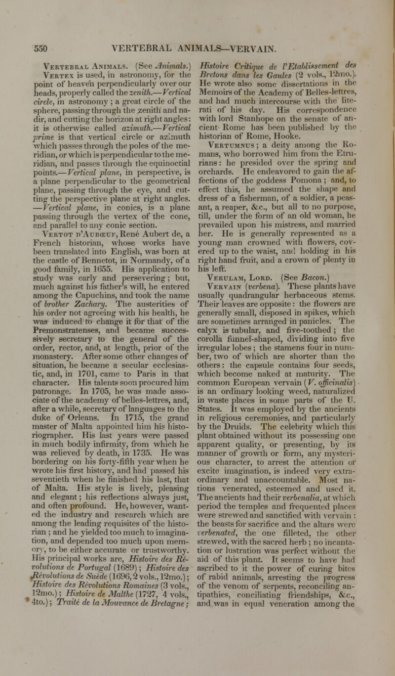 Vertebral Animals. (See Animals.) Vertex is used, in astronomy, for the point of heaven perpendicularly over our heads, properly called the zenith.— Vertical circle, in astronomy ; a great circle of the sphere, passing through the zenith and na- dir, and cutting the horizon at right angles: it is otherwise called azimuth.— Vertical prime is that vertical circle or azimuth which passes through the poles of the me- ridian, or which is pei-pendicular to the me- ridian, and passes tlu-ough the equinoctial pomts.— Vertical plane, in perspective, is a plane perpendicular to the geometrical plane, passing through the eye, and cut- ting the perspective plane at right angles. — Vertical plane, in conies, is a plane passing through the vertex of the cone, and parallel to any conic section. Vertot d'Aubceuf, Ren6 Aubert de, a French historian, whose works have been translated into English, was born at the castle of Bennetot, in Normandy, of a good family, in 1655. His application to study was early and persevering; but, much against his father's will, he entered among the Capuchins, and took the name of brother Zachary. The austerities of his order not agreeing with his health, he was induced to change it for that of the Premonstratenses, and became succes- sively secretary to the general of the order, rector, and, at length, prior of the monastery. After some other changes of situation, he became a secular ecclesias- tic, and, in 1701, came to Paris in that character. His talents soon procured him patronage. In 1705, he was made asso- ciate of the academy of belles-lettres, and, after a while, secretary of languages to the duke of Orleans. In 1715, the grand master of Malta appointed him his histo- riogi-apher. His last years were passed in much bodily infirmity, from which he was reUeved by death, in 1735. He was bordering on his forty-fifth year when he wrote his first history, and had passed his seventieth when he finished his last, that of Malta. His style is lively, pleasing and elegant; his reflections always just, and often profound. He, however, want- ed the industry and research which are among the leading requisites of the histo- rian ; and he yielded too much to imagina- tion, and depended too much upon mem- ory, to be either accurate or trustworthy. His princijjal works are, Histoire des Re- volutions de Portugal (1689); Histoire des ^eyolutio7is de Sui:de (1696,2 vols., 12mo.); Histoire des Revolutions Romaines (3 vols,, 12mo.); Histoire de Malthe (1727, 4 vols., • 4to.); Traiti de la Mouvance de Bretagne; Histoire Critique de VEtahlvisement des Bretons daiis les Gaules (2 vols., 12ino.). He wrote also some dissertations in the Memoirs of the Academy of Belles-lettres, and had much intercouree with the lite- rati of his day. His correspondence with lord Stanhope on the senate of an- cient Rome has been jjublished by tlic historian of Rome, Hooke. Vertumnus ; a deity among the Ro- mans, who borrowed him from the Etni- rians: he presided over the spring and orchards. He endeavored to gain the af- fections of the goddess Pomona ; and, to effect this, he assumed the shajjc and dress of a fisherman, of a soldier, a peas- ant, a reaper, &c., but all to no purpose, till, under the form of an old woman, he prevailed upon his mistress, and married her. He is generally represented as a young man crowned with flowers, cov- ered up to the waist, and holding in his right hand fruit, and a crown of plenty in his left. Verulam, Lord. (See Bacon.) Vervain {verbena). These plants have usually quadrangular herbaceous stems. Their leaves are opposite: the flowei-s are generally small, disposed in spikes, which are sometimes arranged in panicles. The calyx is tubular, and five-toothed; the corolla funnel-shaped, dividing into five irregular lobes; the stamens four in num- ber, two of which are shorter than the others: the capsule contains four seeds, which become naked at maturity. The common European vervain (V. officinalis) - is an ordiuaiy looking weed, naturalized in waste places in some parts of the U. States. It was employed by the ancients in religious ceremonies, and particularly by the Druids. The celebrity which this plant obtained without its possessing one apparent quality, or presenting, by its manner of growth or form, any mysteri- ous character, to an'est the attention or excite imagination, is indeed veiy extra- ordinary and unaccountable. Most na- tions venerated, esteemed and used it. The ancients had their verbenalia, at which period the temples and frequented places were strewed and sanctified with vervain : the beasts for sacrifice and the altars were rerbenated, the one filleted, the other strewed, with the sacred herb ; no incanta- tion or lustration was perfect without the aid of this plant. It seems to have had ascribed to it the power of curing bites of rabid animals, arresting the progress of the venom of serpents, reconciling an- tipathies, conciliating fiiendships, &c., and was in equal veneration among the