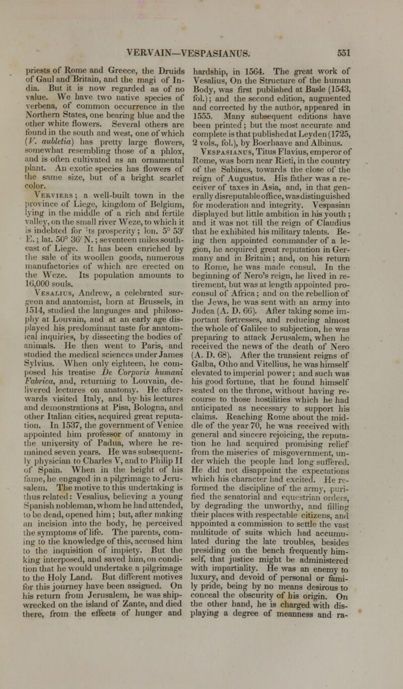 priests of Rome and Greece, the Druids of Gaul and Britain, and the magi of In- dia. But it is now regarded as of no value. We have two native species of verbena, of common occurrence in the Northern States, one bearing blue and the other white flowers. Several others are found in the south and west, one of which (F, aubletia) lias pretty large flowers, somewhat resembling those of a phlox, and is often cultivated as an ornamental plant. An exotic species has flowers of the same size, but of a bright scarlet color. Verviers ; a well-built town in the province of Liege, kingdom of Belgium, lying in the middle of a rich and fertile valley, on the small river Weze, to which it is indebted for -ts prosperity; Ion. 5° 53' E.; lat. 50° 3G' N.; seventeen miles south- east of Liege. It has been enriched by the sale of its woollen goods, numerous manufactories of which are erected on the Weze. Its population amounts to 16,000 souls. Vesalius, Andrew, a celebrated sur- geon and anatomist, born at Brussels, in J 514, studied the languages and philoso- phy at Loiivain, and at an early age dis- played his predominant taste for anatom- ical inquiries, by dissecting the bodies of animals. He then went to Paris, and studied the medical sciences under James Sylvius. When only eighteen, he com- ])osed his treatise De Corporis hmnani Fabrica, and, returning to Louvain, de- livered lectures on anatomy. He after- wards visited Italy, and by his lectures and demonstrations at Pisa, Bologna, and other Italian cities, acquired great reputa- tion. In 1537, the government of Venice appointed him professor of anatomy in the university of Padua, where he re- mained seven years. He was subsequent- ly physician to Charles V, and to Philip II of Spain. When in the height of his fame, he engaged in a jiilgrimage to Jeru- salem. Tlie motive to this undertaking is thus related: Vesalius, believing a young Spanish nobleman, whom he had attended, to be dead, opened him; but, after making an incision into the body, he perceived the symptoms of life. The parents, com- ing to the knowledge of this, accused him to the inquisition of impiety. But the king interposed, and saved him, on condi- tion that he would undertake a j)ilgrimage to the Holy Land. But different motives for this journey have been assigned. On his return from Jerusalem, he was ship- wrecked on the island of Zante, and died there, from the effects of hunger and hardship, in 1564. The great work of Vesalius, On the Structure of the human Body, was first published at Basle (1543, fol.); and the second edition, augmented and corrected by the author, appeared in 1555. Many subsequent editions have been printed ; but the most accurate <ind complete is that publishedatLeyden (1725, 2 vols., fol.), by Boerhaave and Albinus. Vespasianus, Titus Flavins, emperor of Rome, was born near Rieti, in the country of the Sabines, towards the close of the reign of Augustus. His father was a re- ceiver of taxes in Asia, and, in that gen- erally disreputable office, was distinguished for moderation and integi'ity. Vespasian displayed but little ambition in his youth ; and it was not till the reign of Claudius that he exhibited his military talents. Be- ing then appointed commander of a le- gion, he acquired great reputation in Ger- many and in Britain; and, on his return to Rome, he was made consul. In the beginning of Nero's reign, he lived in re- tirement, but was at length appointed pro- consul of Africa; and on the rebellion of the Jews, he was sent with an army into Judea (A. D. 66). After taking some im- portant fortresses, and reducing almost the whole of Galilee to subjection, he was preparing to attack Jerusalem, when he received the news of the death of Nero (A. D. 68). After the transient reigns of Galba, Otho and Vitellius, he was himself elevated to imjierial power; and such was his good fortune, that he found himself seated on the throne, without having re- course to those hostilities which he had anticipated as necessaiy to support his claims. Reaching Rome about the mid- dle of the year 70, he was received with general and sincere rejoicing, the reputa- tion he had acquired promising relief from the miseries of misgovernment, lui- der which the people had long suffered. He did not disappoint the expectations which his character had excited. He re- fonned the discipline of the anriv, puri- fied the senatorial and equestrian ordeis, by degrading the unworthy, and filling their places with respectable citizens, and appointed a commission to settle the vast multitude of suits which had accumu- lated during the late troubles, besides presiding on the bench frequently him- self, that justice might be administered with impartiality. He was an enemy to luxury, and devoid of personal or fami- ly pride, being by no means desirous to conceal the obscurity of his origin. On the other hand, he is charged with dis- playing a degree of meanness and ra-