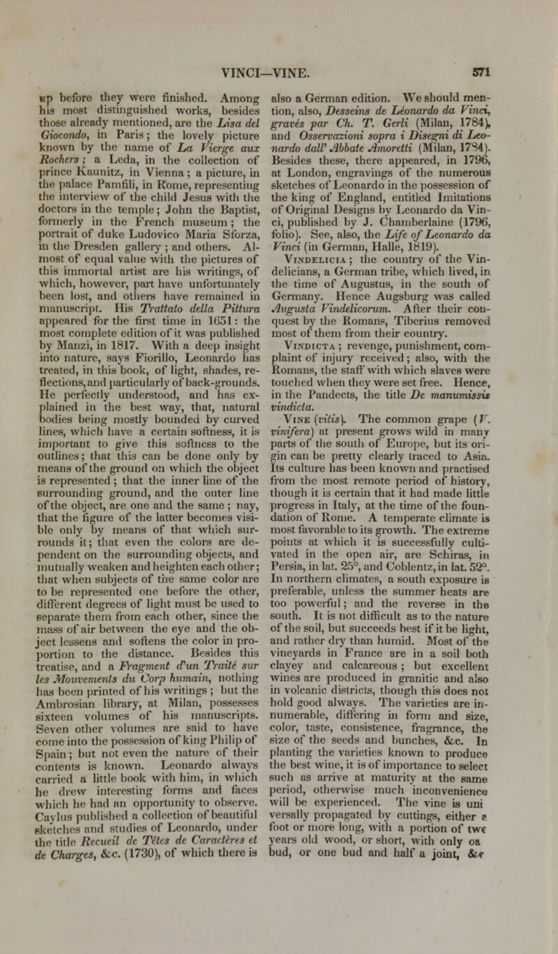 Kp before they were finished. Among his most distinguished works, besides those ah-eady mentioned, are the lAsa del Giocondo, in Paris; the lovely picture known by llie name of La Vierge aux Rockers; a Leda, in the collection of prince Kaunitz, in Vienna; a picture, in the palace Pamfili, in Rome, representing the interview of the child Jesus with the doctors in the temple; John the Baptist, formerly in the French museum; the portrait of duke Ludovico Maria Sforza, in the Dresden gallerj' ; and others. Al- most of equal value with the pictures of this immortal artist are his writings, of which, however, part have unfortunately been lost, and otiiera have remained in manuscript. His Trattato della Pittura appeared for the first time in 1G51: the most complete edition of it was publislied by Manzi, in 1817. With a deep insight into nature, says Fiorillo, Leonardo has treated, in this book, of light, shades, re- flections, and particularly of back-grounds. He perfectly understood, and has ex- plained in the best way, that, natural bodies being mostly bounded by curved lines, which have a certain softness, it is important to give this softness to the outlines; that this can be done only by means of the ground on which the object is represented ; that the inner line of the surrounding ground, and the outer line of the object, are one and the same; nay, that the figure of the latter becomes visi- ble only by means of that which sur- rounds it; that even the colors are de- pendent on the surrounding objects, and mutually weaken and heighten each other; that when subjects of the same color are to be represented one before the other, difl^erent degrees of light must be used to separate them from each other, since the mass of air between the eye and the ob- ject lessens and softens the color in pro- portion to the distance. Besides this treatise, and a Fragment d'un Traite sur les Mouvemenls du Corp humain, nothing has been printed of his writings ; but the Ambrosian library, at Milan, possesses sixteen volumes of his manuscripts. Seven other volumes are said to have come into the possession of king Philip of Spain; but not even the nature of their contents is known. Leonardo always carried a little book with him, in which he drew interesting forms and faces which he had an opportunity to observe. Cavliis publishf;d a collection of beautiful sketches and studies of Leonardo, under the title Recueil de Tetes de CaracUres et de Charges, &c. (1730), of which there is also a German edition. We should men- tion, also, Desseins de Leonardo da Vinci, gravis par Ch. T. Gerli (Milan, 1784), and Osservazioni sopra i Disegni di Leo- nardo dalV Ahhate Amoretti (Milan, 17S4). Besides these, there appeared, in 1796, at London, engravings of the numerous sketches of Leonardo in the possession of the king of England, entitled Imitations of Original Designs by Leonardo da Vin- ci, published by J. Chamberlaine (1796, folio). See, also, the Life of Leonardo da Vinci (in German, Halle, 1819). ViNDELiciA; the country of the Vin- delicians, a German tribe, which lived, in the time of Augustus, in the south of Germany. Hence Augsburg was called Augusta Vindeliconim. After their con- quest by the Romans, Tiberius removed most of them from their countiy. ViNDicTA ; revenge, punishment, com- plaint of injury received; also, with the Romans, the staff' with which slaves were touched when they were set free. Hence, in the Pandects, the title De manumissis vindicia. Vine {viiis). The common grape (V. vinifera) at present grows wild in many parts of the south of Europe, but its ori- gin can be pretty clearly traced to Asia- Its culture has been known and practised from the most remote period of histoiy, though it is certain that it had made little progress in Italy, at the time of the foun- dation of Rome. A temperate climate is most favorable to its growth. The extreme points at which it is successfully culti- vated in the open air, are Schiras, in Persia, in lat. 25°, and Coblentz,in lat. 52°. In northern climates, a south exposure is preferable, unless the summer heats are too powerful; and the reverse in the south. It is not difficult as to the nature of the soil, but succeeds best if it be light, and rather dry than humid. Most of the vineyards in France are in a soil both clayey and calcareous ; but excellent wines are produced in granitic and also in volcanic districts, though this does not hold good always. The varieties are in- numerable, differing in fomi and size, color, taste, consistence, fragrance, the size of the seeds and bunches, &c. In planting the varieties known to produce the best wine, it is of importance to select such as arrive at maturity at the same period, otherwise much inconvenience will be experienced. The vine is uni vei-sally propagated by cuttings, either f foot or more long, with a portion of twc years old wood, or short, with only or bud, or one bud and half a joint, &«•