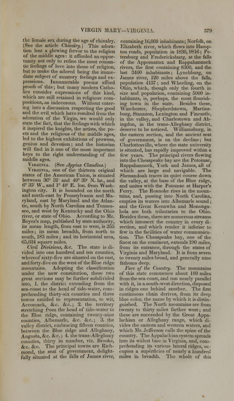 the female sex during the age of chivalry. (See the article Chivalry.) This adora- tion lent a glowing fervor to the religion of the middle ages: it afforded an oppor- tunity not only to refine the most roman- tic i'eelings of love into those of religion, but to make the adored being the imme- diate subject of amatory feelings and ex- pressions. Innumerable poems afford proofs of this; but many modern Catho- lics consider expressions of this kind, which are still retained in religious com- positions,, as indecorous. Without enter- ing into a discussion respecting the good and the evil which have resulted from the adoration of the Virgin, we would only state the fact, that the feelings with which it inspired the knights, the artists, the po- ets and the religious of the middle ages, led to the highest exhibitions of prowess, genius and devotion; and the historian will find in it one of the most important keys to the right understanding of the middle ages. ViRGi-MA. (See Appius Claudius.) Virginia, one of the thirteen original states of the American Union, is situated between 36° 31' and 40° 39' N. lat., and 6° 35' W., and 1° 48' E. Ion. from Wash- ington city. It is bounded on the north and north-east by Pennsylvania and Ma- ryland, east by Maryland and the Atlan- tic, south by North Carolina and Tennes- see, and west by Kentucky and the Ohio river, or state of Ohio. According to Mr. Boyes's map, published by state authority, its mean length, from east to west, is 355 miles; its mean breadth, from north to south, 185 miles ; and its horizontal area, 65,624 square miles. Civil Divisions, &c. The state is di- vided into one hundred and ten counties, whereof sixty-five are situated on the east, and forty-five on the west of the Blue ridge mountains. Adopting the classification under the new constitution, these two great sections may be further subdivided into, 1. the district extending from the sea-coast to the head of tide-water, com- prehending thirty-six counties and three towns entided to representation, to wit, Accomack, &c. &c.; 2. the territory stretching from the head of tide-water to the Blue ridge, containing twenty-nine counties, Albemarle, &c. <Scc.; 3. the valley district, embracing fifteen counties, between the Blue ridge and Alleghany, Augusta, &c. &c.; 4. the trans-Alleghany counties, thirty in number, viz. Brooke, &c. &c. The principal towns are Rich- mond, the seat of government, delight- fully situated at the falls of James river, containing 16,000 inhabitants; Norfolk, on Elizabeth river, which flows into Hamp- ton roads, population in 1830,9816; Pe- tersburg and Fredericksburg, at the falls of the Appomattox and Rappahannock rivers, the first containing 8300, and the last 3400 inhabitants; Lynchburg, on James river, 120 miles above the falls, population 4157; and Wheeling, on the Ohio, which, though only the fourth in size and population, containing 5000 in- habitants, is, perhaps, the most flourish- ing town in the state. Besides these, Winchester, Shepherdstown, Martins- burg, Staunton, Lexington and Fincastle, in the valley, and Charlestown and Ab- ingdon, in the trans-Alleghany district, deserve to be noticed. Williamsburg, in the eastern section, and the ancient seat of government, is on the decline; but Charlottesville, where the state univei-sity is situated, has rapidly improved within a few years. The principal rivers flowing into the Chesapeake bay are the Potomac, Rappahannock, York and James, all of which are large and navigable. The Shenandoah traces its quiet course down the valley, at the base of the Blue ridge, and unites with the Potomac at Harper's Ferry. The Roanoke rises in the moun- tains, and, passing into North Carolina, empties its waters into Albemai-le sound ; and the Great Kenawha and Mononga- hela are both tributaries to the Ohio. Besides these, there are numerous streams which intersect the country in every di- rection, and which render it inferior to few in the facilities of water communica- tion. The Chesapeake bay, one of the finest on the continent, extends 190 miles, from its entrance, through the states of Virginia and Maryland. It is from seven to twenty miles broad, and generally nine fathoms deep. Face of the Country. The mountains of this state commence about 180 miles from the sea-coast, and run nearly parallel with it, in a south-west direction, disposed in ridges one behind another. The first continuous chain derives, from its deep blue color, the name by which it is distin- guished. The North mountains ai-e from twenty to thirty miles farther west; and these are succeeded by the Great Appa- lachian or Alleghany range, which di- vides the eastern and western waters, and which Mr. Jefierson calls the spine of the country. The Appalachian system spreads into its widest base in Virginia, and, com- prehending its various lateral ridges, oc- cupies a superficies of nearly a hundred miles ill breadth. The whole of this