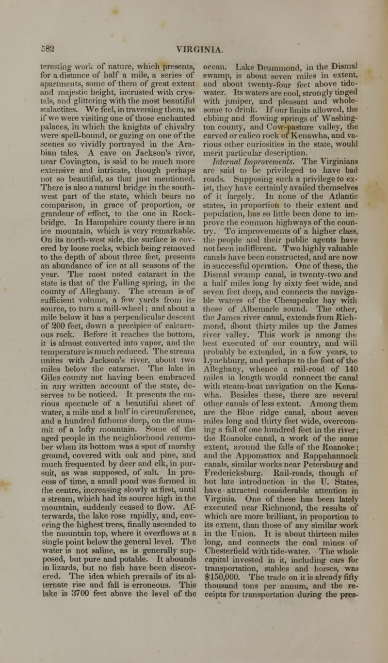 teresting work of nature, which presents, for a distance of half a mile, a series of apartments, some of them of great extent and majestic height, incrusted with crys- tals, and glittering with the most beautiful stalactites. We feel, in travereiug them, as if we were visiting one of those enchanted palaces, in which the knights of chivalry were spell-bound, or gazing on one of the scenes so vividly portrayed in the Ara- bian tales. A cave on Jackson's river, near Covington, is said to be much more extensive and intricate, though perhaps not so beautiful, as that just mentioned. There is also a natural bridge in the south- west part of the state, which bears no comparison, in grace of proportion, or grandeur of effect, to the one in Rock- bridge. In Hampshire county there is an ice mountain, which is very remai-kable. On its north-west side, the surface is cov- ered by loose rocks, which being removed to the depth of about three feet, presents an abundance of ice at all seasons of the year. The most noted cataract in the state is that of the Falling spring, in the county of Alleghany. The stream is of sufficient vohunc, a few yards from its source, to turn a mill-wheel; and about a mile below it has a perpendicular descent of 200 feet, down a precipice of calcare- ous rock. Before it reaches the bottom, it is almost converted into ^apor, and the temperature is much reduced. The stream unites with Jackson's river, about two miles below the cataract. The lake in Giles county not having been embraced in any written account of the state, de- ser\'es to be noticed. It presents the cu- rious spectacle of a beautiful sheet of water, a mile and a half in circumference, and a hundred fathoms deep, on the sum- mit of a lofty mountain. Some of the aged people in the neighborhood remem- ber when its bottom was a spot of marshy ground, covered with oak and pine, and much frequented by deer and elk, in pur- suit, as was supposed, of salt. In pro- cess of time, a small pond was formed in the centre, increasing slowly at first, until a stream, wliich had its source high in the mountain, suddenly ceased to flow. Af- terwards, the lake rose rapidly, and, cov- ei-ing the highest trees, finally ascended to the mountain top, where it overflows at a single point below the general level. The water is not saline, as is generally sup- posed, but pure and potable. It abounds in lizards, but no fish have been discov- ered. The idea which prevails of its al- ternate rise and fall is erroneous. This lake is 3700 feet above the level of the ocean. Lake Dnimmond, in the Dismal swamp, is about seven miles in extent, and about twenty-four feet above tide- water. Its watei-s are cool, strongly tinged with juniper, and pleasant and whole- some to drink. If our limits allowed, the ebbing and flowing springs of Washing- ton county, and Cow-pasture valley, the carved or calico rock of Kenawha, and va- rious other curiosities in the state, would merit particular description. Internal Improvements. The Virginians are said to be privileged to have bad roads. Supposing such a privilege to ex- ist, they have certainly availed themselves of it largely. In none of the Atlantic states, in proportion to their extent and population, has so little been done to im- prove the common highways of the couri- tr). To improvements of a higher class, the people and their public agents have not been indifferent. Two highly valuable canals have been constructed, and are now in successful operation. One of these, the Dismal swamp canal, is twenty-two and a half miles long by sixty feet wide, and seven feet deep, and connects the naviga- ble waters of the Chesai)eake bay vtith those of Albemarle sound. The other, the James river canal, extends from Rich- mond, about thirty i7iiles up the James river Aalley. This work is among the best executed of our country, and will ])robably be extended, in a few years, to Lynchburg, and perhaps to the foot of the Alleghany, whence a rail-road of 140 miles in length would connect the canal with steam-boat navigation on the Kena- wha. Besides these, there are several other canals of less extent. Among them are the Blue ridge canal, about seven miles long and thirty feet wide, overcom- ing a fall of one hundred feet in the river; the Roanoke canal, a work of the same extent, around the falls of the Roanoke; and the Appomattox and Rappahannock canals, similar works near Petersburg and Fredericksburg. Rail-roads, though of but late introduction in the U. States, have attracted considerable attention in Virginia. One of these has been lately executed near Richmond, the results of which are more brilliant, in proportion to its extent, than those of any similar work in the Union. It is about thirteen miles long, and connects the coal mines of Chesterfield with tide-water. The whole capital invested in it, including cars for transportation, stables and horses, was $150,000. The trade on it is already fifty thousand tons per annum, and the re- ceipts for transportation during the pres-
